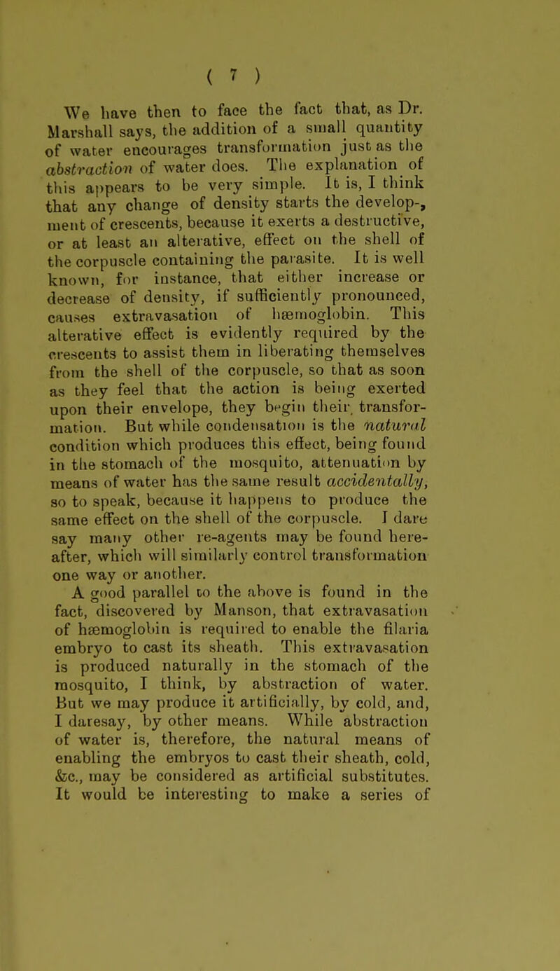 We have then to face the fact that, as Dr. Marshall says, the addition of a small quantity of water encourages transformation just as the abstraction of water does. The explanation of this appears to be very simple. It is, I think that any change of density starts the develop-, ment of crescents, because it exerts a destructi ve, or at least an alterative, effect on the shell of the corpuscle containing the parasite. It is well known, for instance, that either increase or decrease of density, if sufficiently pronounced, causes extravasation of haemoglobin. This alterative effect is evidently required by the crescents to assist them in liberating themselves from the shell of the corpuscle, so that as soon as they feel that the action is being exerted upon their envelope, they begin their transfor- mation. But while condensation is the natural condition which produces this effect, being found in the stomach of the mosquito, attenuation by means of water has the same result accidentally, so to speak, because it happens to produce the same effect on the shell of the corpuscle. I dare say many other re-agents may be found here- after, which will similarly control transformation one way or another. A good parallel to the above is found in the fact, discovered by Manson, that extravasation of hsemoglobin is required to enable the filaria embryo to cast its sheath. This extravasation is produced naturally in the stomach of the mosquito, I think, by abstraction of water. But we may produce it artificially, by cold, and, I daresay, by other means. While abstraction of water is, therefore, the natural means of enabling the embryos to cast their sheath, cold, &c, may be considered as artificial substitutes. It would be interesting to make a series of