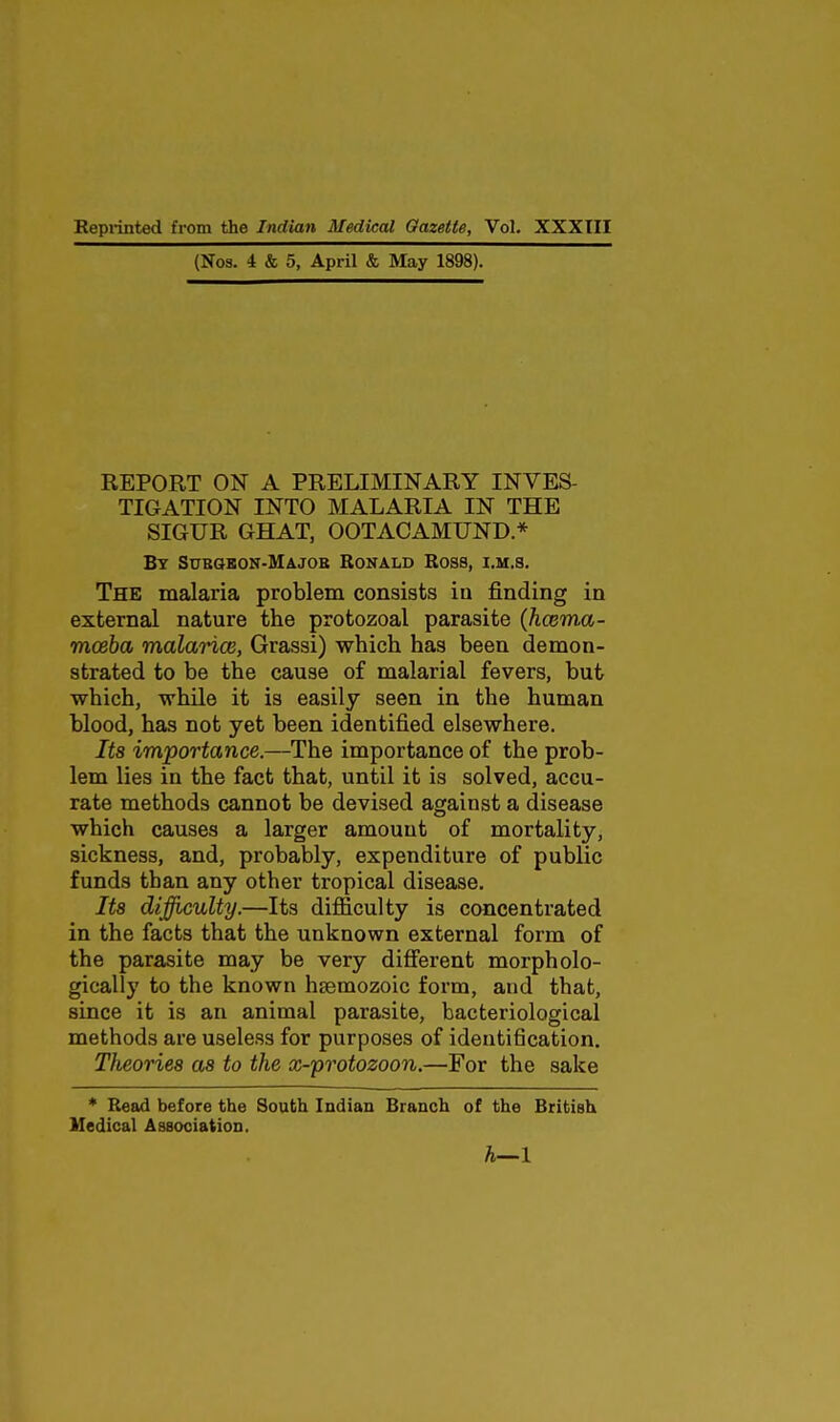 (Nos. 4 & 5, April & May 1898). REPORT ON A PRELIMINARY INVES- TIGATION INTO MALARIA IN THE SIGUR GHAT, OOTACAMUND.* By Subgbon-Majob Ronald Ross, i.m.s. The malaria problem consists in finding in external nature the protozoal parasite (hcema- mceha malarice, Grassi) which has been demon- strated to be the cause of malarial fevers, but which, while it is easily seen in the human blood, has not yet been identified elsewhere. Its importance.—The importance of the prob- lem lies in the fact that, until it is solved, accu- rate methods cannot be devised against a disease which causes a larger amount of mortality, sickness, and, probably, expenditure of public funds than any other tropical disease. Its difficulty.—Its difficulty is concentrated in the facts that the unknown external form of the parasite may be very diff'erent morpholo- gically to the known hsemozoic form, and that, since it is an animal parasite, bacteriological methods are useless for purposes of identification. Theories as to the x-protozoon.—For the sake * Read before the South Indian Branch of the British Medical Association. h—1