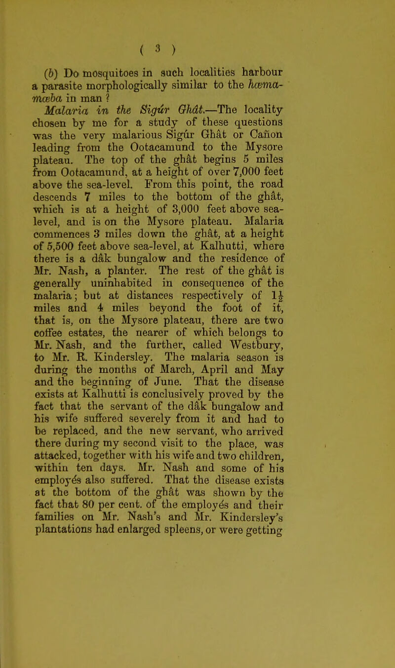 (6) Do mosquitoes in such localities harbour a parasite morphologically similar to the hcema- mceba in man ? Malaria in the Sigiir Ohdt.—The locality chosen by me for a study of these questions was the very malarious Sigur Ghat or Canon leading from the Ootacamund to the Mysore plateau. The top of the ghit begins 5 miles from Ootacamund, at a height of over 7,000 feet above the sea-level. From this point, the road descends 7 miles to the bottom of the gh^t, which is at a height of 3,000 feet above sea- level, and is on the Mysore plateau. Malaria commences 3 miles down the gh^t, at a height of 5,500 feet above sea-level, at Kalhutti, where there is a dkk. bungalow and the residence of Mr. Nash, a planter. The rest of the ghat is generally uninhabited in consequence of the malaria; but at distances respectively of 1| miles and 4 miles beyond the foot of it, that is, on the Mysore plateau, there are two coffee estates, the nearer of which belongs to Mr. Nash, and the further, called Westbury, to Mr. R. Kindersley. The malaria season is during the months of March, April and May and the beginning of June. That the disease exists at Kalhutti is conclusively proved by the fact that the servant of the d^k bungalow and his wife suffered severely from it and had to be replaced, and the new servant, who arrived there during my second visit to the place, was attacked, together with his wife and two children, within ten days. Mr, Nash and some of his employes also suffered. That the disease exists at the bottom of the gh^t was shown by the fact that 80 per cent, of the employes and their families on Mr. Nash's and Mr. Kindersley's plantations had enlarged spleens, or were getting