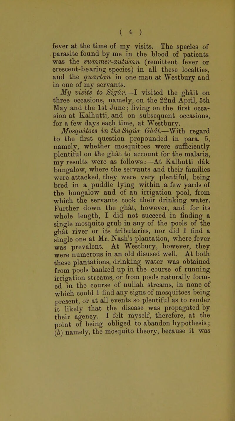 ( * ) fever at the time of my visits. The species of parasite found by me in the blood of patients was the summer-autumn (remittent fever or crescent-bearing species) in all these localties, and the quartan in one man at Westbury and in one of my servants. My visits to Sigtir.—I visited the ghait on three occasions, namely, on the 22nd April, 5th May and the 1st June; living on the first occa- sion at Kalhutti, and on subsequent occasions, for a few days each time, at Westbury. Mosquitoes in the Sigtir Ghat.—With regard to the first question propounded in para. 5, namely, whether mosquitoes were sufficiently plentiful on the ghat to account for the malaria, my results were as follows;—At Kalhutti dak bungalow, where the servants and their families were attacked, they were very plentiful, being bred in a puddle lying within a few yards of the bungalow and of an irrigation pool, from which the servants took their drinking water. Further down the ghat, however, and for its whole length, I did not succeed in finding a single mosquito grub in any of the pools of the ghat river or its tributaries, nor did I find a single one at Mr. Nash's plantation, where fever was prevalent. At Westbury, however, they were numerous in an old disused well. At both these plantations, drinking water was obtained from pools banked up in the course of running irrigation streams, or from pools naturally form- ed in the course of nullah streams, in none of which could I find any signs of mosquitoes being present, or at all events so plentiful as to render it likely that the disease was propagated by their agency. I felt myself, therefore, at the point of being obliged to abandon h3'pothesis; (6) namely, the mosquito theory, because it was