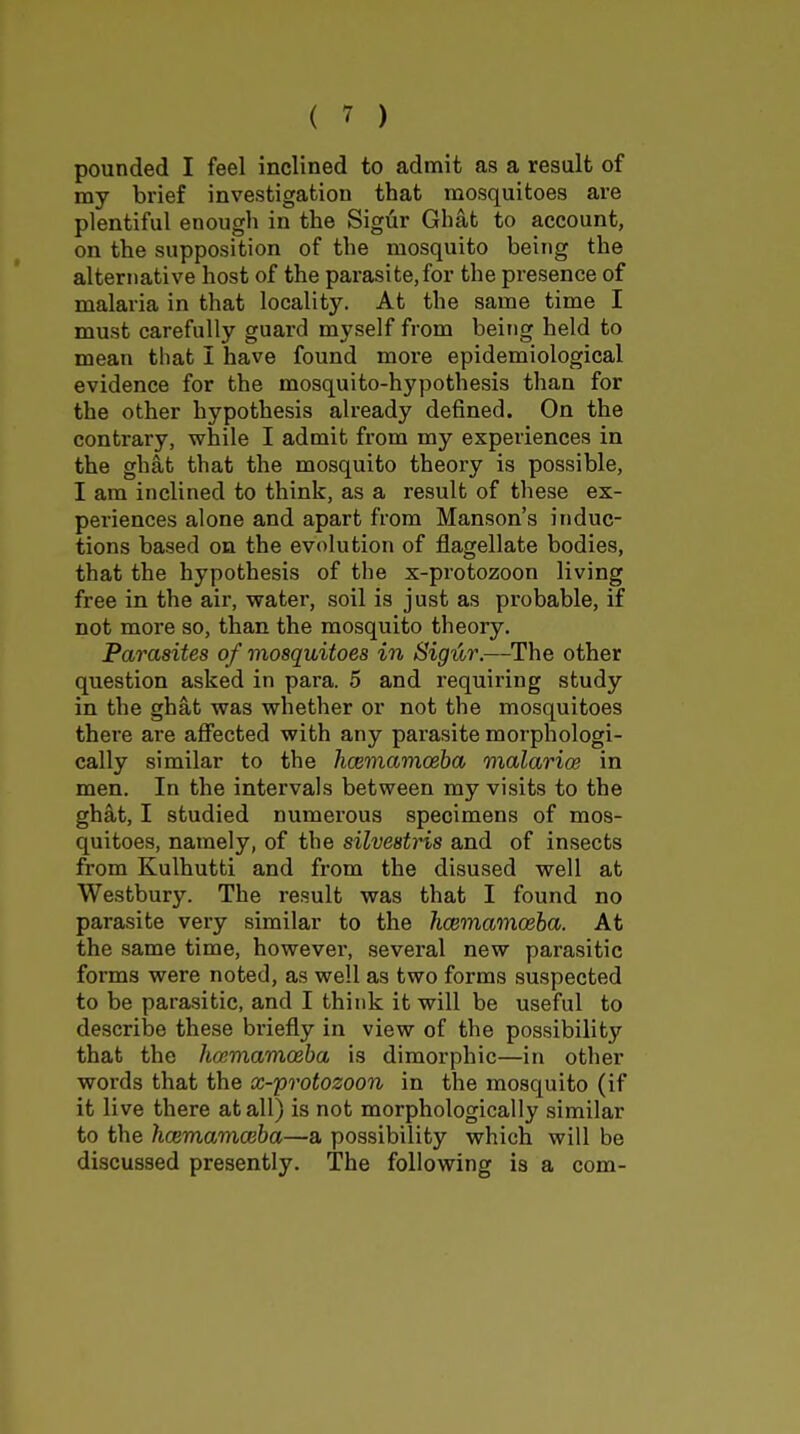 pounded I feel inclined to admit as a result of my brief investigation that mosquitoes are plentiful enough in the Sigiir Ghat to account, on the supposition of the mosquito being the alternative host of the parasite,for the presence of malaria in that locality. At the same time I must carefully guard myself from being held to mean that I have found more epidemiological evidence for the mosquito-hypothesis than for the other hypothesis already defined. On the contrary, while I admit from my experiences in the ghat that the mosquito theory is possible, I am inclined to think, as a result of these ex- periences alone and apart from Hanson's induc- tions based on the evolution of flagellate bodies, that the hypothesis of the x-protozoon living free in the air, water, soil is just as probable, if not more so, than the mosquito theory. Parasites of mosquitoes in Sigur.—The other question asked in para. 5 and requiring study in the ghat was whether or not the mosquitoes there are afiected with any parasite morphologi- cally similar to the hoeinamoeba malarioe in men. In the intervals between my visits to the ghat, I studied numerous specimens of mos- quitoes, namely, of the silvestris and of insects from Kulhutti and from the disused well at Westbury. The result was that I found no parasite very similar to the hmmaraceha. At the same time, however, several new parasitic forms were noted, as well as two forms suspected to be parasitic, and I think it will be useful to describe these briefly in view of the possibility that the hcemamoeba is dimorphic—in other words that the x-protozoon in the mosquito (if it live there at all) is not morphologically similar to the hcBmamceba—a possibility which will be discussed presently. The following is a com-