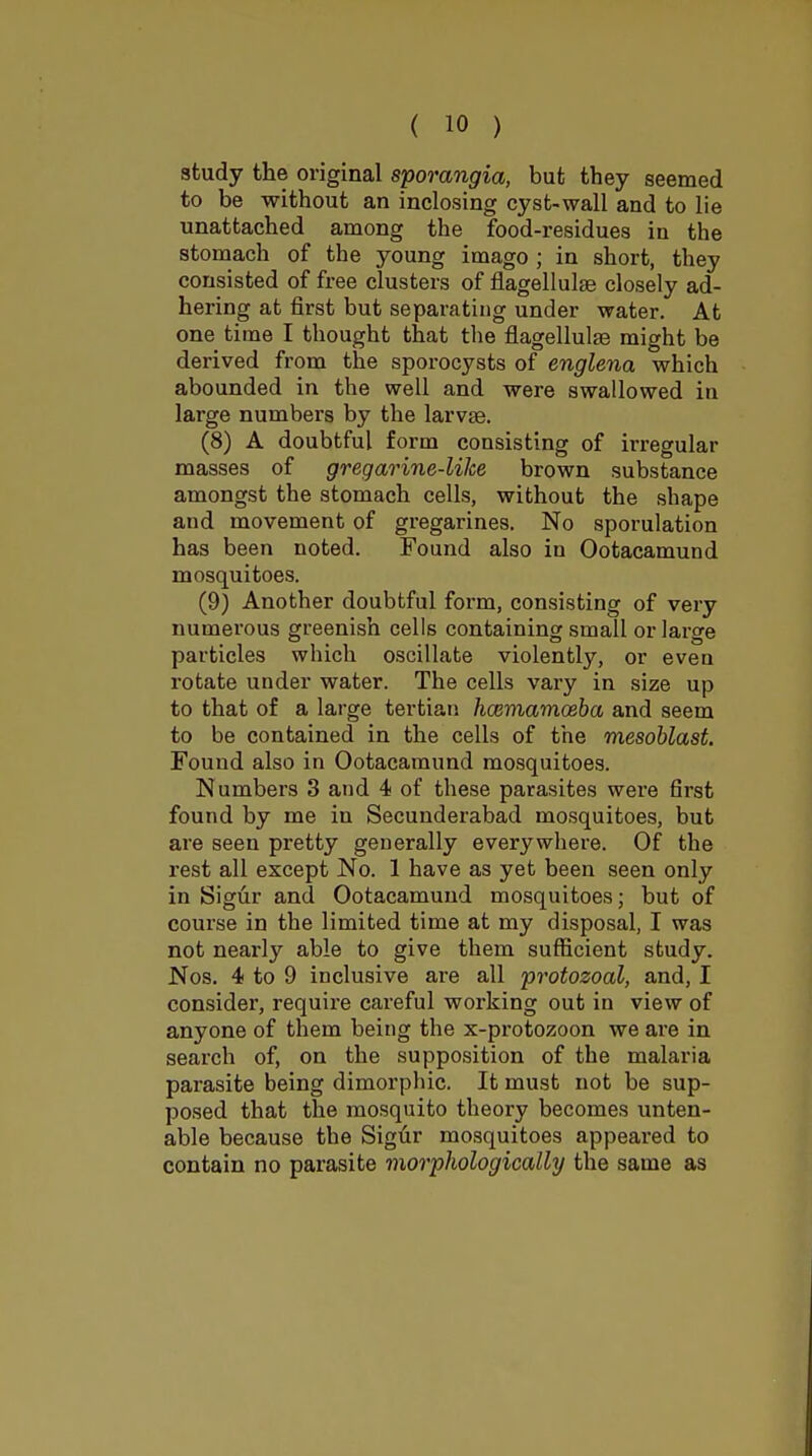 study the original sporangia, but they seemed to be without an inclosing cysfc-wall and to lie unattached among the food-residues in the stomach of the young imago ; in short, they consisted of free clusters of flagellulae closely ad- hering at first but separating under water. At one time I thought that the flagellulae might be derived from the sporocysts of englena which abounded in the well and were swallowed in large numbers by the larvse. (8) A doubtful form consisting of irregular masses of gregarine-Wce brown substance amongst the stomach cells, without the shape and movement of gregarines. No sporulation has been noted. Found also in Ootacamund mosquitoes. (9) Another doubtful form, consisting of very numerous greenish cells containing small or large particles which oscillate violently, or even rotate under water. The cells vary in size up to that of a large tertian haimamoeba and seem to be contained in the cells of the mesoblast. Found also in Ootacamund mosquitoes. Numbers 3 and 4 of these parasites were first found by me in Secunderabad mosquitoes, but are seen pretty generally everywhere. Of the rest all except No. 1 have as yet been seen only in Sigur and Ootacamund mosquitoes; but of course in the limited time at my disposal, I was not nearly able to give them suflScient study. Nos. 4 to 9 inclusive are all protozoal, and, I consider, require careful working out in view of anyone of them being the x-protozoon we are in search of, on the supposition of the malaria parasite being dimorphic. It must not be sup- posed that the mosquito theory becomes unten- able because the Siglir mosquitoes appeared to contain no parasite morphologically the same as