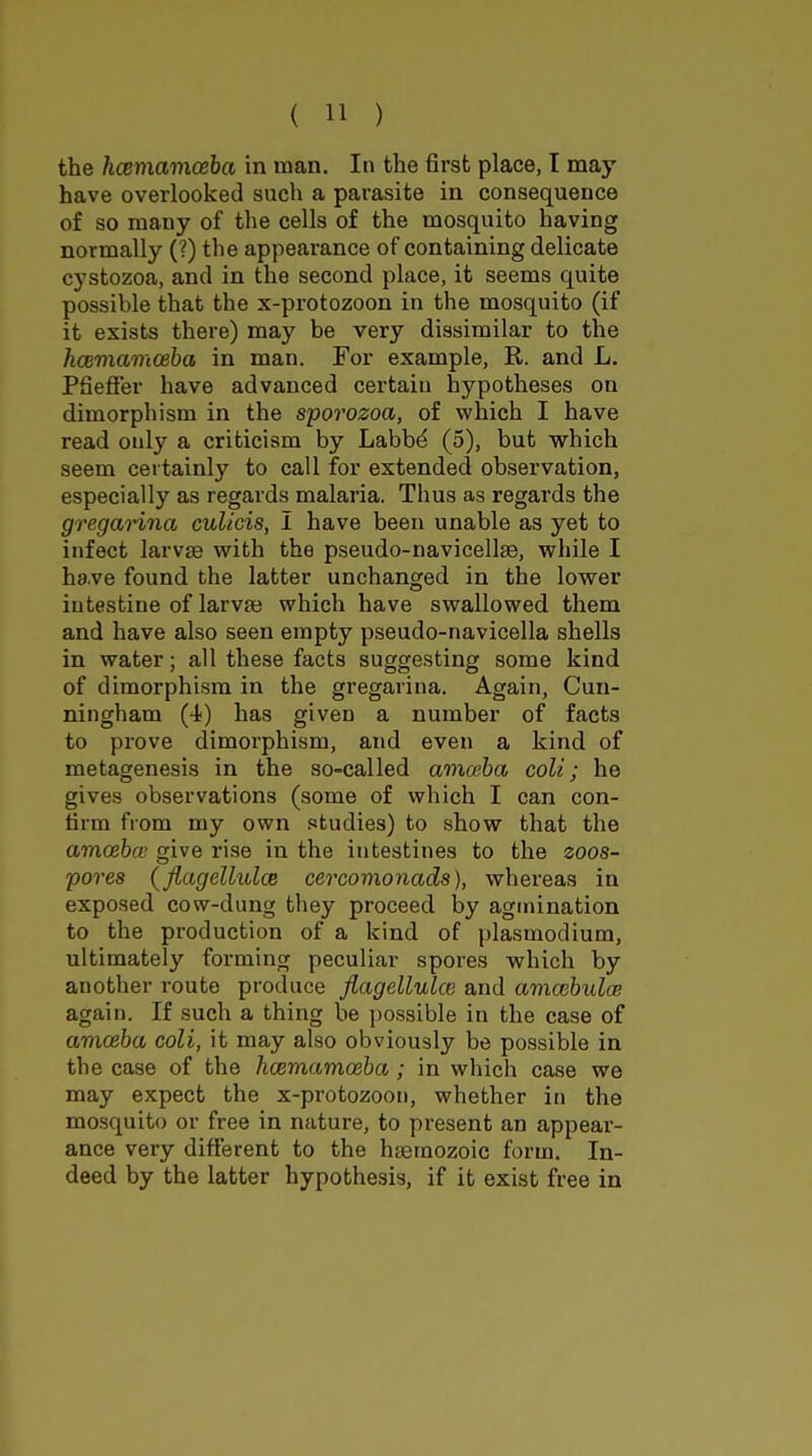 the hcemaviceha in man. In the first place, I may- have overlooked such a parasite in consequence of so many of the cells of the mosquito having normally (?) the appearance of containing delicate cystozoa, and in the second place, it seems quite possible that the x-protozoon in the mosquito (if it exists there) may be very dissimilar to the hcemamceha in man. For example, R. and L. PfiefFer have advanced certain hypotheses on dimorphism in the sporozoa, of which I have read only a criticism by Labbd (5), but which seem certainly to call for extended observation, especially as regards malaria. Thus as regards the gregaHna culicis, I have been unable as yet to infect larvae with the pseudo-navicellse, while I have found the latter unchanged in the lower intestine of larva} which have swallowed them and have also seen empty pseudo-navicella shells in water; all these facts suggesting some kind of dimorphism in the gregarina. Again, Cun- ningham (4) has given a number of facts to prove dimorphism, and even a kind of metagenesis in the so-called amceba colt; he gives observations (some of which I can con- firm from my own studies) to show that the amcebce give ri.se in the intestines to the zoos- pores (fiagellulce cercomonads), whereas in exposed cow-dung they proceed by agtnination to the production of a kind of plasmodium, ultimately forming peculiar spores which by another route produce fiagellulce and amcehulcB again. If such a thing be possible in the case of amceba coli, it may also obviously be possible in the case of the hcemamoeba; in which case we may expect the x-protozoon, whether in the mosquito or free in nature, to present an appear- ance very different to the hsemozoic form. In- deed by the latter hypothesis, if it exist free in