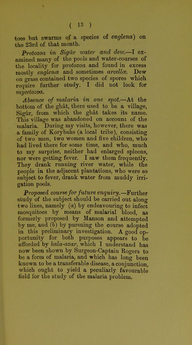 toes but swarms of a species of englena) on the 23rd of that month. Protozoa in Sig'Ar xvater and dew.—I ex- amined many of the pools and water-courses of the locality for 'protozoa and found in excess mostly englence and sometimes arcellce. Dew on grass contained two species of spores which require further study. I did not look for myeetozoa. Absence of malaria in one spot—At the bottom of the ghat, there used to be a village, Sigtir, from which the ghat takes its name. This village was abandoned on account of the malaria. During my visits, however, there was a family of Korybahs (a local tribe), consisting of two men, two women and five children, who had lived there for some time, and who, much to my surprise, neither had enlarged spleens, nor were getting fever. I saw them frequently. They drank running river water, while the people in the adjacent plantations, who were so subject to fever, drank water from muddy irri- gation pools. Proposed course for future enquiry.—Further study of the subject should be carried out along two lines, namely (a) by endeavouring to infect mosquitoes by means of malarial blood, as formerly proposed by Manson and attempted by me, and (b) by pursuing the course adopted in this preliminary investigation. A good op- portunity for both purposes appears to be afibrded by kala-azar, which I understand has now been shown by Surgeon-Captain Rogers to be a form of malaria, and which has long been known to be a transferable disease, a conjunction, which ought to yield a peculiarly favourable field for the study of the malaria problem.