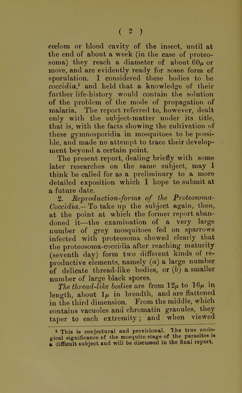 ccelora or blood cavity of the insect, until at the end of about a week (in the case of proteo- soma) they reach a diameter of about 60/i or more, and are evidently ready for some form of sporulation. I considered these bodies to be coccidia} and held that a knowledge of their further life-history would contain the solution of the problem of the mode of propagation of malaria. The report referred to, however, dealt only with the subject-matter under its title, that is, with the facts showing the cultivation of these gymnosporidia in mosquitoes to be possi- ble, and made no attempt to trace their develop- ment beyond a certain point. The present report, dealing briefly with some later researches on the same subject, may 1 think be called for as a preliminary to a more detailed exposition which I hope to submit at a future date. 2. Beproduction-forms of the Proteosoma- Coccidia.—To take up the subject again, then, at the point at which the former report aban- doned it—the examination of a very large number of grey mosquitoes fed on sparrows infected with proteosoma showed clearly that the proteosoma-coccidia after reaching maturity (seventh day) form two different kinds of re- productive elements, namely (a) a large number of delicate thread-like bodies, or (6) a smaller number of large black spores. The thread-like bodies are from 12/i to 16^ in length, about 1/n in breadth, and are flattened in The third dimension. From the middle, which contains vacuoles and chromatin granules, they taper to each extremity; and when viewed » This is conjectural and provisional. The true zoolo- gical significance of the mopquito stage of the parasites is a difBoult subject.and will be discussed in the final report.