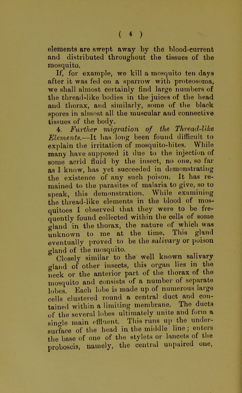 elements are swept away by the blood-current and distributed throughout the tissues of the mosquito. If, for example, we kill a mosquito ten days after it was fed on a sparrow with proteosoma, we shall almost certainly find large numbers of the thread-like bodies in the juices of the head and thorax, and similarly, some of tlie black spores in almost all the muscular and connective tissues of the body. 4. Further migi'ation of the Thread-like Elements.—It has long been found difficult to explain the irritation of mosquito-bites. While man}? have supposed it due to the injection of some acrid fluid by the insect, no one, so far as I know, has yet succeeded in demonstrating the existence of any such poison. It has re- mained to the parasites of malaria to give, so to speak, this demonstration. While examining the thread-like elements in the blood of mos- quitoes 1 observed that they were to be fre- quently found collected within the cells of some gland in the thorax, the nature of which was unknown to me at the time. This gland eventually proved to be the salivary or poison gland of the mosquito. Closely similar to the well known salivary gland of other insects, this organ lies in the neck or the anterior part of the thorax of the mosquito and consists of a number of separate lobes. Each lobe is made up of numerous laige cells clustered round a central duct and con- tained within a limiting membrane. The ducts of the several lobes ultimately unite and form a sint^le main effluent. This runs up the under- surface of the head in the middle line; enters the base of one of the stylets or lancets of the proboscis, namely, the central unpaired one,