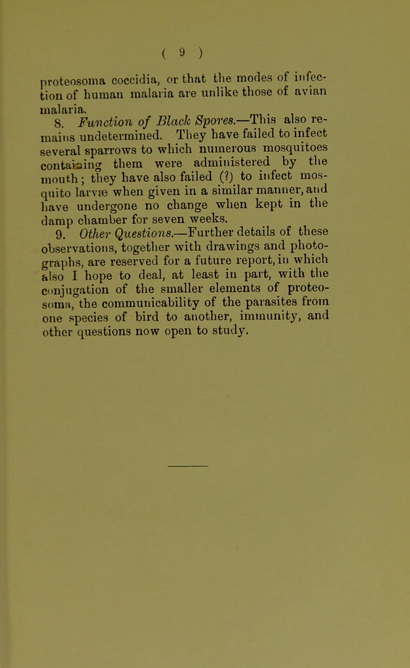 proteosoma coccidia, or that tlie modes of infec- tion of human malaria are unlike those of avian malaria. 8. Function of Black Spores.—Thm also re- mains undetermined. They have failed to infect several sparrows to which numerous mosquitoes containing them were administered by tlie mouth; they have also failed (?) to infect mos- quito larvie when given in a similar manner, and Ijave undergone no change when kept in the damp chamber for seven weeks. 9. Other Questions.—Further details of these observations, together with drawings and photo- graphs, are reserved for a future report, in which also I hope to deal, at least in part, with the conjugation of the smaller elements of proteo- soma, the communicability of the parasites from one species of bird to another, immunity, and other questions now open to study.