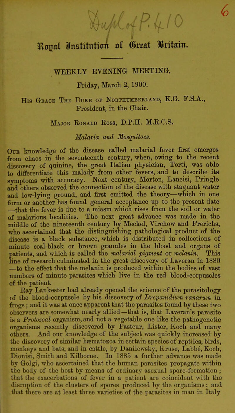 WEEKLY EVENING MEETING, Friday, March 2, 1900. His Grace The Duke of Northumberland, E.G. F.S.A., President, in tlie Chair. Major Eonald Boss, D.P.H. M.K.C.S. Malaria and Mosquitoes. Our knowledge of the disease called malarial fever first emerges from chaos in the seventeenth century, when, owing to the recent discovery of quinine, the great Italian physician, Torti, was able to differentiate this malady from other fevers, and to describe its symptoms with accuracy. Next century, Morton, Lancisi, Pringle and others observed the connection of the disease with stagnant water and low-lying ground, and first emitted the theory—which in one form or another has found general acceptance up to the present date that the fever is due to a miasm which rises from the soil or water of malarious localities. The next great advance was made in the middle of the nineteenth century by Meckel, Virchow and Frerichs, who ascertained that the distinguishing pathological product of the disease is a black substance, which is distributed in collections of minute coal-black or brown granules in the blood and organs of patients, and which is called the malarial pigment or melanin. This line of research culminated in the great discovery of Laveran in 1880 —to the effect that the melanin is produced within the bodies of vast numbers of minute parasites which live in the red blood-corpuscles of the patient. Eay Lankester had already opened the science of the parasitology of the blood-corpuscle by his discovery of Drepanidium ranarum in frogs; and it was at once apparent that the parasites found by these two observers are somewhat nearly allied—that is, that Laveran's parasite is a Protozoal organism, and not a vegetable one like tho pathogenetic organisms recently discovered by Pasteur, Lister, Koch and many others. And our knowledge of the subject was quickly increased by the discovery of similar hsBmatozoa in certain species of reptiles, birds, monkeys and bats, and in cattle, by Danilewsky, Kruse, Labbe, Koch, Dionisi, Smith and Kilbome. In 1885 a further advance was made by Golgi, who ascertained that the human parasites propagate within the body of the host by means of ordinary asexual spore-formation ; that the exacerbations of fever in a patient are coincident with the disruption of the clusters of spores produced by the organisms; and that there are at least three varieties of the parasites in man in Italy