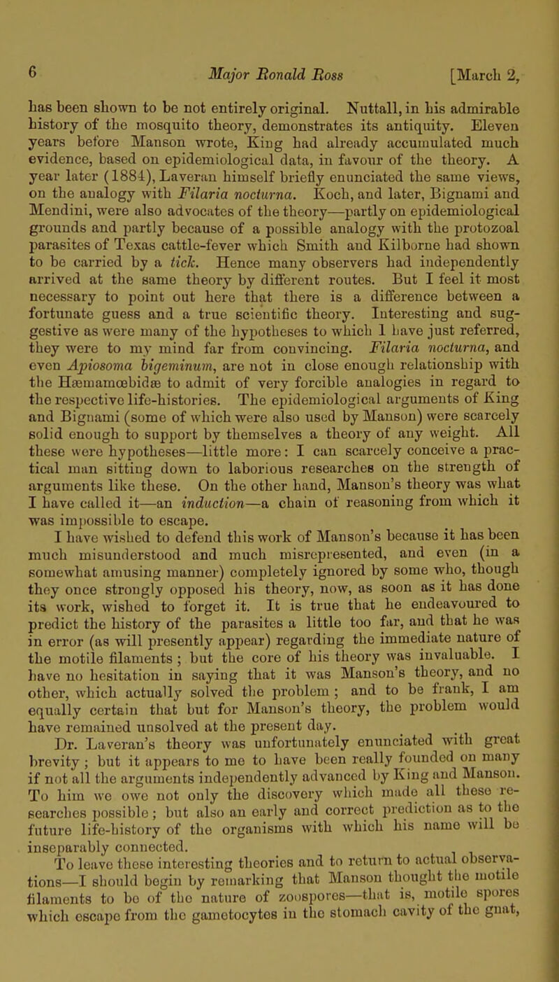 has been shown to be not entirely original. Nuttall, in his admirable history of the mosquito theory, demonstrates its antiquity. Eleven years before Manson wrote, King had already accumulated much evidence, based on epidemiological data, in favour of the theory. A year later (1884), Laverau himself briefly enunciated the same views, on the analogy with Filaria nodurna. Koch, and later, Bignami and Mendini, were also advocates of the theory—partly on epidemiological grounds and partly because of a possible analogy with the protozoal parasites of Texas cattle-fever which Smith and Kilborne had shown to be carried by a tick. Hence many observers had independently arrived at the same theory by different routes. But I feel it most necessary to point out here that there is a difference between a fortunate guess and a true scientific theory. Interesting and sug- gestive as were many of the hypotheses to which 1 Lave just referred, they were to my mind far from convincing. Filaria nodurna, and even Apiosoma bigeminum, are not in close enough relationship with the HaamamoebidsB to admit of very forcible analogies in regard to the respective life-histories. The epidemiological arguments of King and Bignami (some of which were also used by Mansun) were scarcely solid enough to support by themselves a theory of any weight. All these were hypotheses—little more: I can scarcely conceive a prac- tical man sitting down to laborious researches on the strength of arguments like these. On the other hand, Mansou's theory was what I have called it—an induction—a chain of reasoning from which it was impossible to escape. I have wished to defend this work of Hanson's because it has been much misunderstood and much misrepresented, and even (in a somewhat amusing manner) completely ignored by some who, though they once strongly opposed his theory, now, as soon as it has done its work, wished to forget it. It is true that he endeavoured to predict the history of the parasites a little too far, and that he was in error (as will jn-esently appear) regarding the immediate nature of the motile filaments ; but the core of his theory was invaluable. I have no hesitation in saying that it was Manson's theory, and no other, which actually solved tlie problem ; and to be frank, I am equally certain that but for Manson's theory, the problem would have remained unsolved at the present day. Dr. Laveran's theory was unfortunately enunciated with great brevity ; but it appears to me to have been really founded on many if not all the arguments independently advanced by King and Manson. To him we owe not only the discovery which made all these re- searches possible ; but also an early and correct prediction as to the future life-history of the organisms with which his name will bo inseparably connected. To leave these interesting theories and to return to actual observa- tions—I should begin by remarking that Manson thought the motile filaments to be of the nature of zoospores—that is, motile spores which escape from the gamotocytos in the stomach cavity of the gnat,