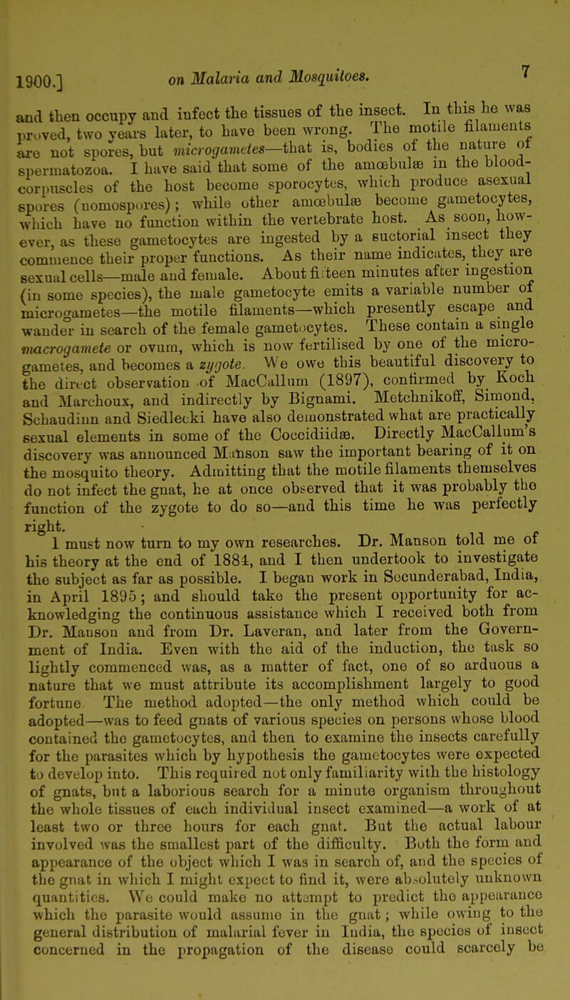 and then occupy and infect the tissues of the insect. In this he was proved, two Years kter, to have been wrong. The motile filaments are not spores, but microgametes—that is, bodies of the nature ot si)ermatozoa. I have said that some of the amoebulsB m the blood- corpuscles of the host become sporocytes, which produce asexual spores (uomospores); while other amcebul® become gametocytes, which have no function within the vertebrate host. As soon, how- ever, as these gametocytes are ingested by a suctorial msect they commence their proper functions. As their name indicates, they are sexual cells—male aud female. About fifteen minutes after ingestion (in some species), the male gametocyte emits a variable number of microgametes—the motile filaments—which presently escape and wander in search of the female gametocytes. These contain a single macrogamete or ovum, which is now fertilised by one of the micro- gametes, and becomes a zi/oote. We owe this beautiful discovery to the direct observation of MacCallum (1897), confirmed by Koch and Marchoux, and indirectly by Bignami. Metchnikoff, Siinond, Schaudiun and Siedlecki have also demonstrated what are practically sexual elements in some of the Coccidiidae. Directly MacCallum's discovery was announced Manson saw the important bearing of it on the mosquito theory. Admitting that the motile filaments themselves do not infect the gnat, he at once observed that it was probably the function of the zygote to do so—and this time he was perfectly right. 1 must now turn to my own researches. Dr. Manson told me of his theory at the end of 188i, and I then undertook to investigate the subject as far as possible. I began work in Socunderabad, India, in April 1895; and should take the present opportunity for ac- knowledging the continuous assistance which I received both from Dr. Mauson and from Dr. Laveran, and later from the Govern- ment of India. Even with the aid of the induction, the task so lightly commenced was, as a matter of fact, one of so arduous a nature that we must attribute its accomplishment largely to good fortune The method adopted—the only method which could be adopted—was to feed gnats of various species on persons whose blood contained the gametocytes, and then to examine the insects carefully for the parasites which by hypothesis the gametocytes wore expected to develop into. This required not only familiarity with the histology of gnats, but a laborious search for a minute organism throughout the whole tissues of each individual insect examined—a work of at least two or three hours for each gnat. But the actual labour involved was the smallest part of the difficulty. Both the forrn and appearance of the object which I was in search of, and the species of the gnat in which I might expect to find it, were absolutely unknown quantities. We could make no attampt to predict the appearance which the parasite would assume in the gnat; while owing to the general distribution of malarial fever in India, the species of insect concerned in the propagation of the disease could scarcely be