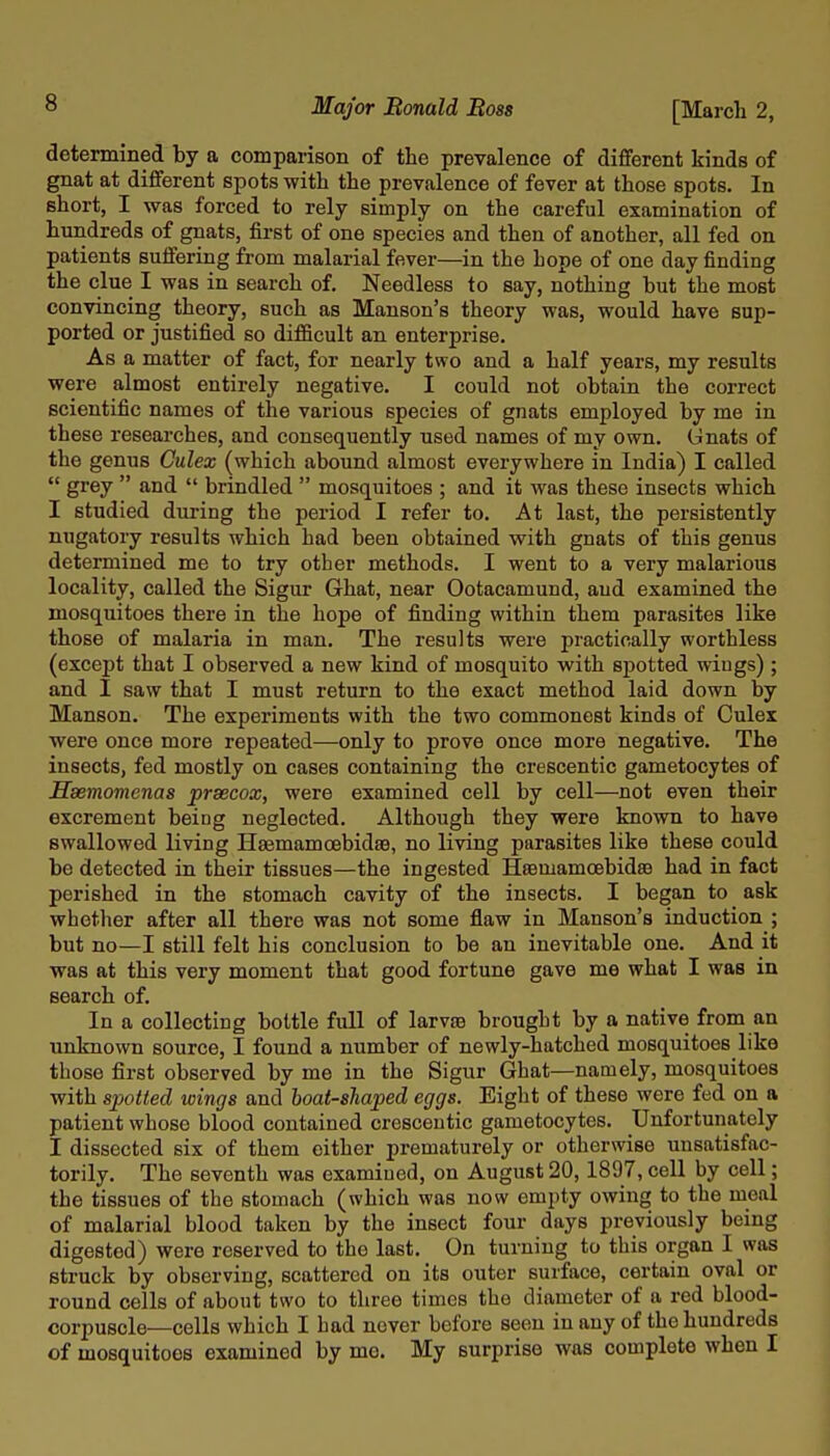 determined by a comparison of the prevalence of different kinds of gnat at different spots with the prevalence of fever at those spots. In short, I was forced to rely simply on the careful examination of hundreds of gnats, first of one species and then of another, all fed on patients suffering from malarial fever—in the hope of one day finding the clue I was in search of. Needless to say, nothing but the most convincing theory, such as Mauson's theory was, would have sup- ported or justified so difiBcult an enterprise. As a matter of fact, for nearly two and a half years, my results were almost entii-ely negative. I could not obtain the correct scientific names of the various species of gnats employed by me in these researches, and consequently used names of my own. Gnats of the genus Culex (which abound almost everywhere in India) I called  grey  and  brindled  mosquitoes ; and it was these insects which I studied during the period I refer to. At last, the persistently nugatory results which had been obtained with gnats of this genus determined me to try other methods. I went to a very malarious locality, called the Sigur Ghat, near Ootacamund, aud examined the mosquitoes there in the hope of finding within them parasites like those of malaria in man. The results were practically worthless (except that I observed a new kind of mosquito with spotted wings) ; and I saw that I must return to the exact method laid down by Manson. The experiments with the two commonest kinds of Culex were once more repeated—only to prove once more negative. The insects, fed mostly on cases containing the crescentic gametocytes of Hsemomenas prsecox, were examined cell by cell—not even their excrement being neglected. Although they were known to have swallowed living Hsemamcebidse, no living parasites like these could be detected in their tissues—the ingested HsemamoebidsB had in fact perished in the stomach cavity of the insects. I began to ask whether after all there was not some flaw in Hanson's induction ; but no—I still felt his conclusion to be an inevitable one. And it was at this very moment that good fortune gave me what I was in search of. In a collecting bottle full of larva3 brought by a native from an unknown source, I found a number of newly-hatched mosquitoes like those first observed by me in the Sigur Ghat—namely, mosquitoes with spotted wings and boat-shaped eggs. Eight of these were fed on a patient whose blood contained crescentic gametocytes. Unfortunately I dissected six of them either prematurely or otherwise unsatisfac- torily. The seventh was examined, on August 20, 1897, cell by cell; the tissues of the stomach (which was now empty owing to the meal of malarial blood taken by the insect four days previously being digested) were reserved to the last. On turning to this organ I was struck by observing, scattered on its outer surface, certain oval or round cells of about two to three times the diameter of a red blood- corpuscle—cells which I had never before seen in any of the hundreds of mosquitoes examined by me. My surprise was complete when I