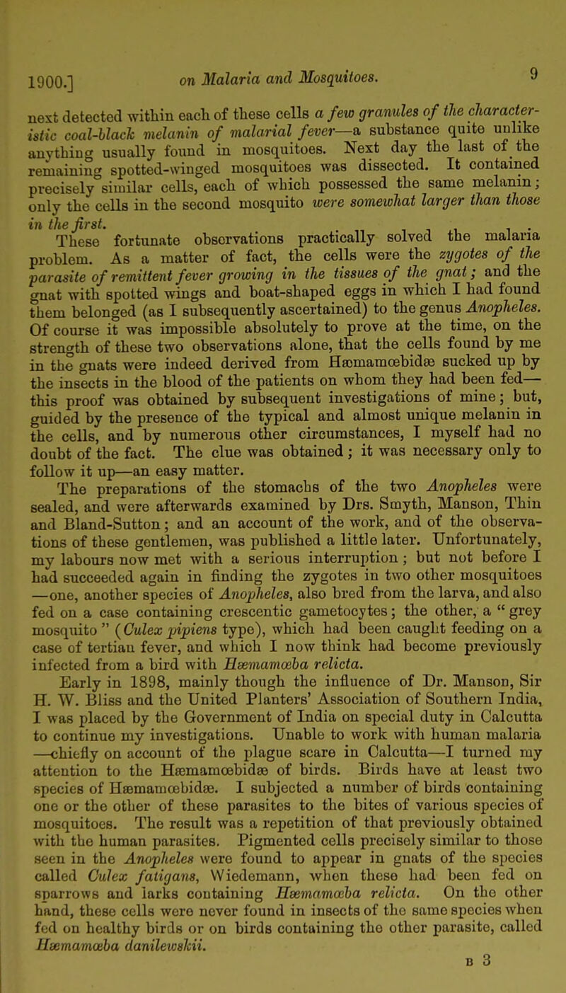 nest detected within each of these cells a few granules of the character- istic coal-black melanin of malarial fever—a substance quite unlike anything usually found in mosquitoes. Next day the last of the remaining spotted-winged mosquitoes was dissected. It contained precisely°siuiilar cells, each of which possessed the same melanin; only the cells in the second mosquito were somewhat larger than those in the first. it. i • These fortunate observations practically solved the malaria problem. As a matter of fact, the cells were the zygotes of the parasite of remittent fever growing in the tissues of the gnat; and the gnat with spotted wings and boat-shaped eggs in which I had found them belonged (as I subsequently ascertained) to the genus Anopheles. Of course it was impossible absolutely to prove at the time, on the strength of these two observations alone, that the cells found by me in the gnats were indeed derived from Ha3mamoebidffi> sucked up by the insects in the blood of the patients on whom they had been fed— this proof was obtained by subsequent investigations of mine; but, guided by the presence of the typical and almost unique melanin in the cells, and by numerous other circumstances, I myself had no doubt of the fact. The clue was obtained; it was necessary only to follow it up—an easy matter. The preparations of the stomachs of the two Anopheles were sealed, and were afterwards examined by Drs. Smyth, Manson, Thin and Bland-Sutton; and an account of the work, and of the observa- tions of these gentlemen, was published a little later. Unfortunately, my labours now met with a serious interruption; but not before I had succeeded again in finding the zygotes in two other mosquitoes —one, another species of Anopheles, also bred from the larva, and also fed on a case containing crescentic gametocytes; the other, a  grey mosquito  {Culex pipiens type), which had been caught feeding on a case of tertian fever, and which I now think had become previously infected from a bird with Hsemamceba relicta. Early in 1898, mainly though the influence of Dr. Manson, Sir H. W. Bliss and the United Planters' Association of Southern India, I was placed by the Government of India on special duty in Calcutta to continue my investigations. Unable to work with human malaria —chiefly on account of the plague scare in Calcutta—I turned my attention to the Haemamcebidse of birds. Birds have at least two species of HsBmamcebidae. I subjected a number of birds containing one or the other of these parasites to the bites of various species of mosquitoes. The result was a repetition of that previously obtained with the human parasites. Pigmented cells precisely similar to those seen in the Anopheles were found to appear in gnats of the species called Culex fatigans, Wiedemann, when these had been fed on sparrows and larks containing Haemamceha relicta. On the other hand, these cells were never found in insects of the same species when fed on healthy birds or on birds containing the other parasite, called Hsemamosha danileioshii. B 3