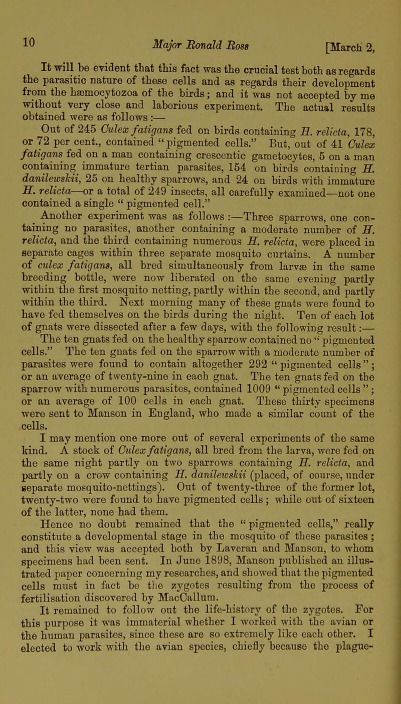 It will be evident that this fact was the crucial test both as regards the parasitic nature of these cells and as regards their development from the hsBmocytozoa of the birds; and it was not accepted by me without very close and laborious experiment. The actual results obtained were as follows :— Out of 245 Oulex fatigans fed on birds containing B. relicta, 178, or 72 per cent., contained  pigmented cells. But, out of 41 Culex fatigans fed on a man containing crescentic gametocytes, 5 on a man containing immature tertian parasites, 154 on birds containing H. danilewsTcii, 25 on healthy sparrows, and 24 on birds with immature n. relicta—or a total of 249 insects, all carefully examined—not one contained a single  pigmented cell. Another experiment was as follows :—Three sparrows, one con- taining no parasites, another containing a moderate number of E. relicta, and the third containing numerous M. relicta, were placed in separate cages within three separate mosquito curtains. A number of culex fatigans, all bred simultaneously from larvfe in the same breeding bottle, were now liberated on the same evening partly within the first mosquito netting, partly within the second, and partly within the third. Next morning many of these gnats were found to have fed themselves on the birds during the night. Ten of each lot of gnats were dissected after a few days, with the following result:— The ten gnats fed on the healthy sparrow contained no  pigmented cells. The ten gnats fed on the sparrow with a moderate number of parasites were found to contain altogether 292 pigmented cells; or an average of twenty-nine in each gnat. The ten gnats fed on the sparrow with numerous parasites, contained 1009  pigmented cells ; or an average of 100 cells in each gnat. These thirty specimens were sent to Manson in England, who made a similar count of the cells. I may mention one more out of several experiments of the same kind. A stock of Culex fatigans, all bred from the larva, were fed on the same night partly on two sparrows containing H. relicta, and partly on a crow containing H. danilewslcii (placed, of course, under separate mosquito-nettings). Out of twenty-three of the former lot, twenty-two were found to have pigmented cells ; while out of sixteen of the latter, none had them. Hence no doubt remained that the  pigmented cells, really constitute a developmental stage in the mosquito of these parasites ; and this view was accepted both by Laveran and Manson, to whom specimens had been sent. In Juno 1898, Manson published an illus- trated paper concerning my researches, and showed that the pigmented cells must in fact be tlie zygotes resulting from the process of fertilisation discovered by MacCallum. It remained to follow out the life-history of the zygotes. For this purpose it was immaterial whether I worked with the avian or the human parasites, since these are so extremely like each other. I elected to work with the avian species, chiefly because the plague-
