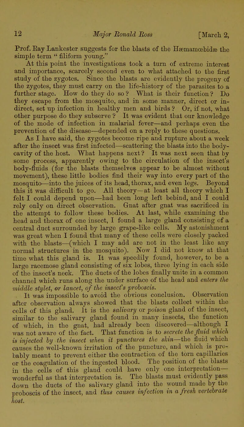 Prof. Eay Lankester suggests for tlie blasts of the HsemamoebidaB the simple term  filiform young. At this point the investigations took a turn of extreme interest and importance, scarcely second even to what attached to the first study of the zygotes. Since the blasts are evidently the progeny of the zygotes, they must carry on the life-history of the parasites to a further stage. How do they do so ? What is their function ? Do they escape from the mosquito, and in some manner, direct or in- direct, set up infection in healthy men and birds ? Or, if not, what other purpose do they subserve ? It was evident tbat our knowledge of the mode of infection in malarial fever—and perhaps even the prevention of the disease—depended on a reply to these questions. As I have said, the zygotes become ripe and ruptui'e about a week after the insect was first infected—scattering the blasts into the body- cavity of the host. What happens next ? It was next seen that by some process, appai-ently owing to the circulation of the insect's body-fluids (for the blasts themselves appear to be almost without movement), these little bodies find their way into every part of the mosquito—into the juices of its head, thorax, and even legs. Beyond this it was difficult to go. All theory— at least all theory which I felt I could depend upon—had been long left behind, and I could rely only on direct observation. Gnat after gnat was sacrificed in the attempt to follow these bodies. At last, while examining the head and thorax of one insect, I found a large gland consisting of a central duct surrounded by large grape-like cells. My astonishment was great when I found that many of these cells were closely packed with the blasts—(which I may add are not in the least like auy normal structures in the mosquito). Now I did not know at that time what this gland is. It was speedily found, however, to be a large racemose gland consisting of six lobes, three lying in each side of the insect's neck. The ducts of the lobes finally unite in a common channel which runs along the under surface of the head and enters the middle stylet, or lancet, of the insect's proboscis. It was impossible to avoid the obvious conclusion. Observation after observation always showed that the blasts collect within the cells of this gland. It is the salivary or poison gland of the insect, similar to the salivary gland found in many insects, the function of which, in the gnat, had already been discovered—although I was not aware of the fact. That function is to secrete the fluid which is injected hy the insect when it punctures the shin—the fluid which causes the well-known irritation of the puncture, and which is pro- bably meant to prevent either the contraction of the torn capillaries or the coagulation of the ingested blood. The position of the blasts in the cells of this gland could have only one interpretation- wonderful as that interpretation is. The blasts must evidently pass down the ducts of the salivary gland into the wound made by the proboscis of the insect, and thus causes infection in a fresh vertebrate host.