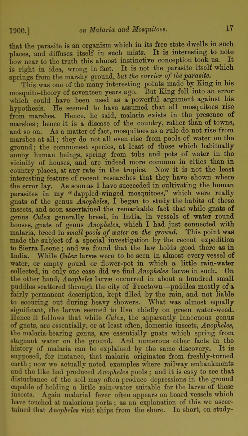 that the parasite is an organism which in its free state dwells in such places, and diffuses itself in such mista. It is interesting to note how near to the truth this almost instinctive conception took us. ^ It is right in idea, wrong in fact. It is not the parasite itself which springs from the marshy ground, 6m< <?ie earner o/<^ej9arast<e. This was one of the many interesting points made by King in his mosquito-theory of seventeen years ago. But King fell into an error which could have been used as a powerful argument against his hypothesis. He seemed to have assumed that all mosquitoes rise from marshes. Hence, he said, malaria exists in the presence of marshes; hence it is a disease of the country, rather than of towns, and so on. As a matter of fact, mosquitoes as a rule do not rise from marshes at all; they do not all even rise from pools of water on the ground; the commonest species, at least of those which habitually annoy human beings, spring from tubs and pots of water in the vicinity of houses, and are indeed more common in cities than in country places, at any rate in the tropics. Now it is not the least interesting feature of recent researches that they have shown where the error lay. As soon as I have succeeded in cultivating the human parasites in my  dappled-winged mosquitoes, which were really gnats of the genus Anopheles, I began to study the habits of these insects, and soon ascertained the remarkable fact that while gnats of genus Gulex generally breed, in India, in vessels of water round houses, gnats of genus Anopheles, which I had just connected with malaria, breed in small pools of water on the ground. This point was made the subject of a special investigation by the recent expedition to Sierra Leone ; and we found that the law holds good there as in India. While Oulex larvsB were to be seen in almost every vessel of water, or empty gourd or flower-pot in which a little rain-water collected, in only one case did we find Anopheles larvte in such. On the other hand, Anopheles larvse occurred in about a hundred small puddles scattered through the city of Freetown—^puddles mostly of a fairly permanent description, kept filled by the rain, and not liable to scouring out during heavy showers. What was almost equally significant, the larvae seemed to live chiefly on green water-weed. Hence it follows that while Culex, the apparently innocuous genus of gnats, are essentially, or at least often, domestic insects, Anopheles, the malaria-bearing genus, are essentially gnats which spring from stagnant water on the ground. And numerous other facts in the history of malaria can be explained by the same discovery. It is supposed, for instance, that malaria originates from freshly-turned earth ; now we actually noted examples where railway embankments and the like had produced Anopheles pools; and it is easy to see that disturbance of the soil may often produce depressions in the ground capable of holding a little rain-water suitable for the larvin of these insects. Again malarial fever often appears on board vessels which have touched at malarious ports ; as an explanation of this wo ascer- tained that Anopheles visit ships from the shore. In short, on study-