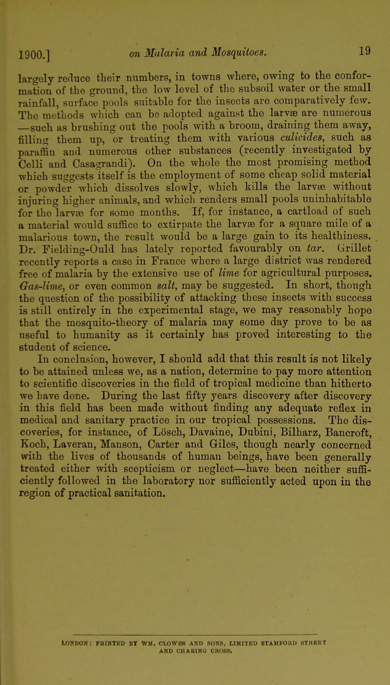 1900.] largely reduce their numbers, in towns where, owing to the confor- mation of the ground, the low level of the subsoil water or the small rainfall, surface pools suitable for the insects are comparatively few. The methods which can be adopted against the larvaB are numerous such as brushing out the pools with a broom, draining them away, filling them up, or treating them with various culicides, such as paraffin and numerous other substances (recently investigated by Celli and Casagrandi). On the whole the most promising method which suggests itself is the employment of some cheap solid material or powder which dissolves slowly, which kills the larvie without injuring higher animals, and which renders small pools uninhabitable for the larvee for some months. If, for instance, a cartload of such a material would suffice to extirpate the larvae for a square mile of a malarious town, the result would be a large gain to its healthiness. Dr. Fielding-Ould has lately reported favourably on tar. Grillet recently reports a case in France where a large district was rendered free of malaria by the extensive use of lime for agricultural purposes. Gas-lime, or even common salt, may be suggested. In short, though the question of the possibility of attacking these insects with success is still entirely in the experimental stage, we may reasonably hope that the mosquito-theory of malaria may some day prove to be as useful to humanity as it certainly has proved interesting to the student of science. In conclusion, however, I should add that this result is not likely to be attained imless we, as a nation, determine to pay more attention to scientific discoveries in the field of tropical medicine than hitherto we have done. During the last fifty years discovery after discovery in this field has been made without finding any adequate reflex in medical and sanitary practice in our tropical possessions. The dis- coveries, for instance, of Losch, Davaine, Dubini, Bilharz, Bancroft, Koch, Laveran, Manson, Carter and Giles, though nearly concerned with the lives of thousands of human beings, have been generally treated either with scepticism or neglect—have been neither suffi- ciently followed in the laboratory nor sufficiently acted upon in the region of practical sanitation. LOnOON: FBIIITED BT WH. CLOWES AND SONS, LIMITED 8TAHF0KD STHBBt AMD OIIABINO CROSS.