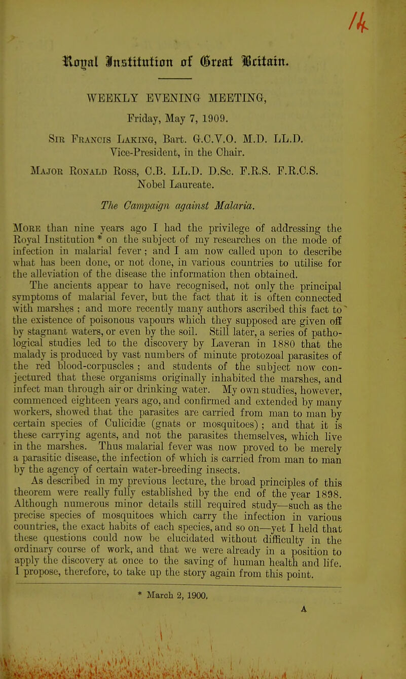 Ik flotml Institution of (Sreat Iritain. WEEKLY EVENING MEETING, Friday, May 7, 1909. Sir Francis Laking, Bart. G.C.V.O. M.D. LL.D. Vice-President, in the Cbaiv. Major Ronald Ross, C.B. LL.D. D.Sc. F.R.S. F.R.C.S. Nobel Laureate. The Campaign against Malaria. More than nine years ago I had the privilege of addressing the Royal Institution* on the subject of my researches on the mode of infection in malarial fever; and I am now called upon to describe what has been done, or not done, in various countries to utilise for the alleviation of the disease the information then obtained. The ancients appear to have recognised, not only the principal symptoms of malarial fever, but the fact that it is often connected with marshes : and more recently many authors ascribed this fact toN the existence of poisonous vapours which they supposed are given off by stagnant waters, or even by the soil. Still later, a series of patho- logical studies led to the discovery by Laveran in 1880 that the malady is produced by vast numbers of minute protozoal parasites of the red blood-corpuscles ; and students of the subject now con- jectured that these organisms originally inhabited the marshes, and infect man through air or drinking water. My own studies, however, commenced eighteen years ago, and confirmed and extended by many workers, showed that the parasites are carried from man to man by certain species of Culicidre (gnats or mosquitoes) ; and that it is these carrying agents, and not the parasites themselves, which live in the marshes. Thus malarial fever was now proved to be merely a parasitic disease, the infection of which is carried from man to man by the agency of certain water-breeding insects. As described in my previous lecture, the broad principles of this theorem were really fully established by the end of the year 1898. Although numerous minor details still required study—such as the precise species of mosquitoes which carry the infection in various countries, the exact habits of each species, and so on—yet I held that these questions could now be elucidated without difficulty in the ordinary course of work, and that we were already in a position to apply the discovery at once to the saving of human health and life. I propose, therefore, to take up the story again from tins point. * March 2, 1900. A