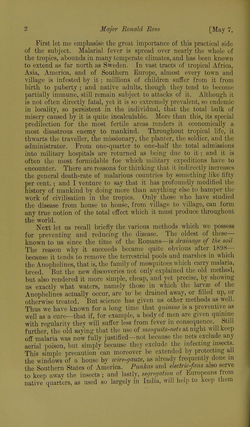 First let me emphasise the great importance of this practical side of the subject. Malarial fever is spread over nearly the whole of the tropics, abounds in many temperate climates, and has been known to extend as far north as Sweden. In vast tracts of tropical Africa, Asia, America, and of Southern Europe, almost every town and village is infested by it; millions of children suffer from it from birth to puberty ; and native adults, though they Lend to become partially immune, still remain subject to attacks of it. Although it is not often directly fatal, yet it is so extremely prevalent, so endemic in locality, so persistent in the individual, that the total bulk of misery caused by it is quite incalculable. More than this, its special predilection for the most fertile areas renders it economically a most disastrous enemy to mankind. Throughout tropical life, it thwarts the traveller, the missionary, the planter, the soldier, and the administrator. From one-quarter to one-half the total admissions into military hospitals are returned as being due to it; and it is often the most formidable foe which military expeditions have to encounter. There are reasons for thinking that it indirectly increases the general death-rate of malarious countries by something like fifty per cent. ; and I venture to say that it has profoundly modified the history of mankind by doing more than anything else to hamper the work of civilisation in the tropics. Only those who have studied the disease from house to house, from village to village, can form any time notion of the total effect which it must produce throughout the world. Next let us recall briefly the various methods which we possess for preventing and reducing the disease. The oldest of these— known to us since the time of the Romans—is drainage of the soil The reason why it succeeds became quite obvious after 1898 because it tends'to remove the terrestrial pools and marshes in which the Anophelines, that is, the family of mosquitoes which carry malaria, breed. But the new discoveries not only explained the old method, but also rendered it more simple, cheap, and yet precise, by showing us exactly what waters, namely those in which the larva' ol the Anophelines actually occur, are to' be drained away, or filled up, or otherwise treated. But science has given us other methods as well. Thus we have known for a long time that quinine is a preventive as well as a cure—that if, for example, a body of men are given quinine with regularity they will Buffer less from fever in consequence, btih further^ the old saying that the use of mosquito-nets at night will keep off malaria was now fully justified—not because the nets exclude any aerial poison, but simply because they exclude the infecting insects. This simple precaution can moreover be extended by protecting all the windows of a house by wire-gauze, as already frequently done m the Southern States of America. Punkas and electro-fans also serve to keep away the insects ; and lastly, segregation of Europeans from native quarters, as used so largely in India, wdl help to keep them