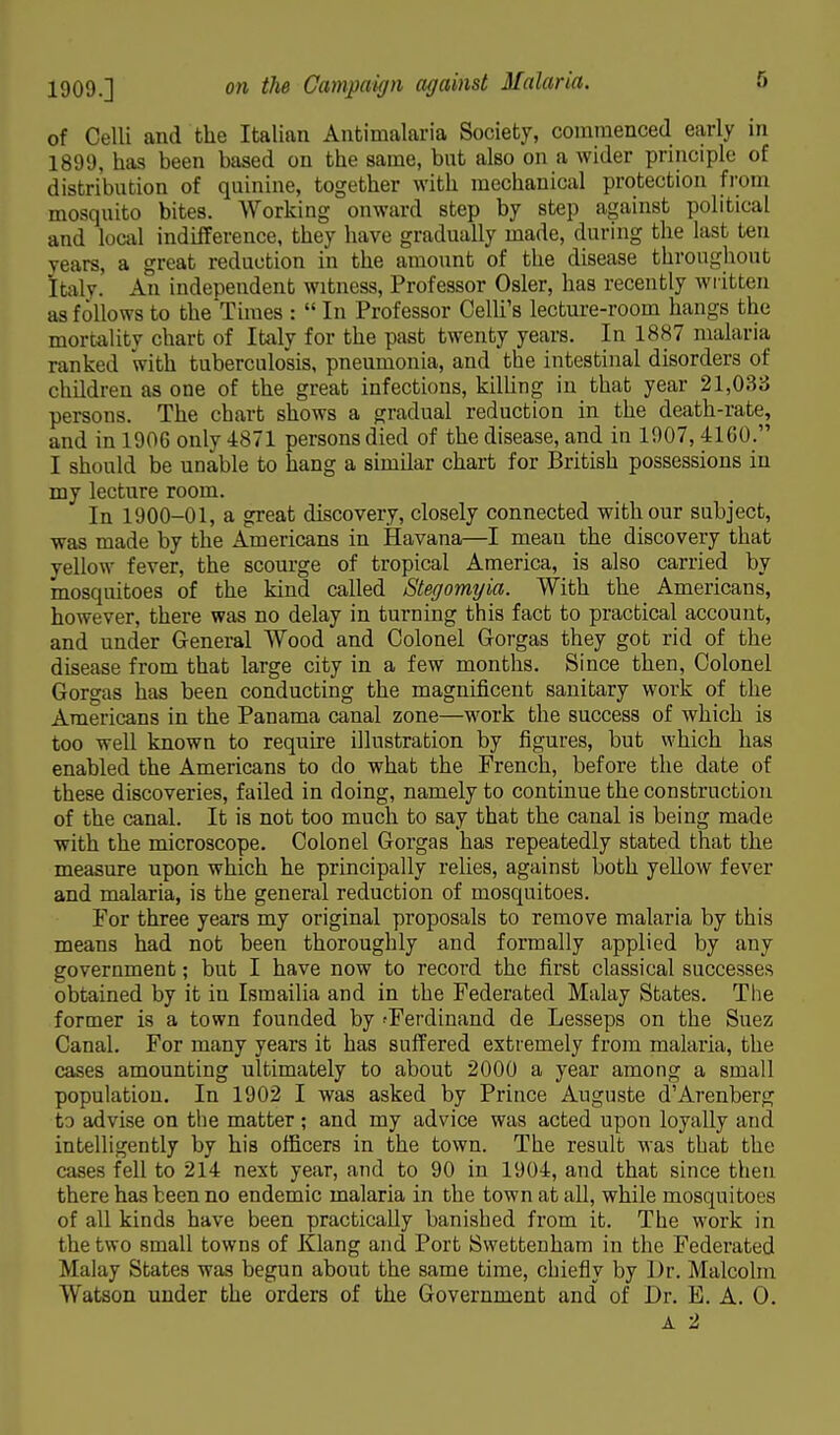 of Celli and the Italian Antimalaria Society, commenced early m 1899, has been based on the same, but also on a wider principle of distribution of quinine, together with mechanical protection from mosquito bites. Working onward step by step against political and local indifference, they have gradually made, during the last ten years, a great reduction in the amount of the disease throughout Italy. An independent witness, Professor Osier, has recently written as follows to the'Times :  In Professor Celli's lecture-room hangs the mortality chart of Italy for the past twenty years. In 1887 malaria ranked with tuberculosis, pneumonia, and the intestinal disorders of children as one of the great infections, killing in that year 21,033 persons. The chart shows a gradual reduction in the death-rate, and in 1906 only 4871 persons died of the disease, and in 1907, 41GU. I should be unable to hang a similar chart for British possessions in my lecture room. In 1900-01, a great discovery, closely connected with our subject, was made by the Americans in Havana—I mean the discovery that yellow fever, the scourge of tropical America, is also carried by mosquitoes of the kind called Stegomtjia. With the Americans, however, there was no delay in turning this fact to practical account, and under General Wood and Colonel G-orgas they got rid of the disease from that large city in a few months. Since then, Colonel Gorgas has been conducting the magnificent sanitary work of the Americans in the Panama canal zone—work the success of which is too well known to require illustration by figures, but which has enabled the Americans to do what the French, before the date of these discoveries, failed in doing, namely to continue the construction of the canal. It is not too much to say that the canal is being made with the microscope. Colonel Gorgas has repeatedly stated that the measure upon which he principally relies, against both yellow fever and malaria, is the general reduction of mosquitoes. For three years my original proposals to remove malaria by this means had not been thoroughly and formally applied by any government; but I have now to record the first classical successes obtained by it in Ismailia and in the Federated Malay States. The former is a town founded by 'Ferdinand de Lesseps on the Suez Canal. For many years it has suffered extremely from malaria, the cases amounting ultimately to about 2000 a year among a small population. In 1902 I was asked by Prince Auguste d'Arenberg to advise on the matter; and my advice was acted upon loyally and intelligently by his officers in the town. The result was that the cases fell to 214 nest year, and to 90 in 1904, and that since then there has been no endemic malaria in the town at all, while mosquitoes of all kinds have been practically banished from it. The work in the two small towns of Klang and Port Swettenham in the Federated Malay States was begun about the same time, chiefly by Dr. Malcolm Watson under the orders of the Government and of Dr. E. A. O. A 2