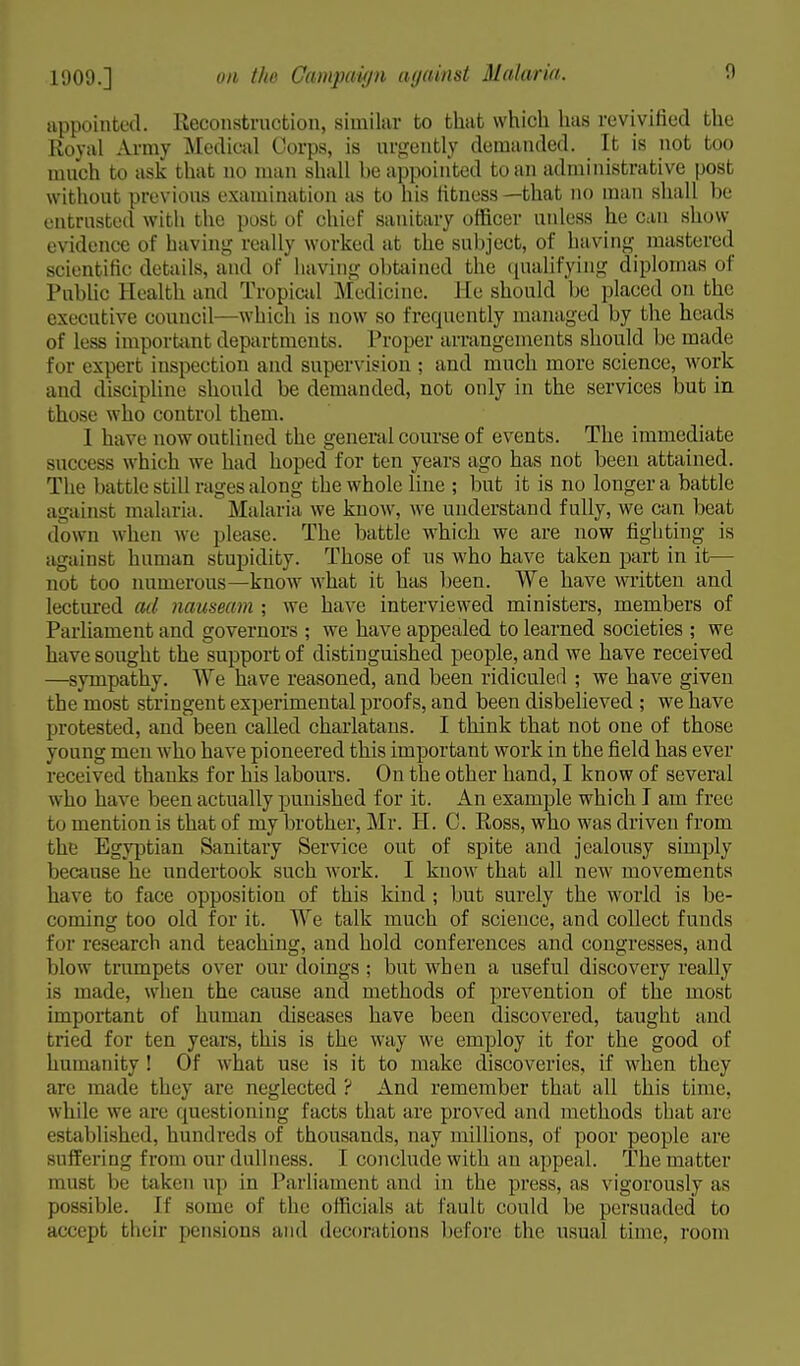 appointed. Reconstruction, similar to that which has revivified the Royal Army Medical Corps, is urgently demanded. It is not too much to ask that no man shall he appointed to an administrative post without previous examination as to his fitness—that no man shall be entrusted with the post of chief sanitary officer unless he can show evidence of having really worked at the subject, of having mastered scientific details, and of having obtained the qualifying diplomas of Public Health and Tropical Medicine. He should be placed on the executive council- which is now so frequently managed by the heads of less important departments. Proper arrangements should be made for expert inspection and supervision ; and much more science, work and discipline should be demanded, not only in the services but in those who control them. I have now outlined the general course of events. The immediate success which we had hoped for ten years ago has not been attained. The battle still rages along the whole line ; but it is no longer a battle against malaria. Malaria we know, we understand fully, we can beat down when we please. The battle which we are now fighting is against human stupidity. Those of us who have taken part in it— not too numerous—know what it has been. We have written and lectured ad nauseam ; we have interviewed ministers, members of Parliament and governors ; we have appealed to learned societies ; we have sought the support of distinguished people, and we have received —sympathy. We have reasoned, and been ridiculed ; we have given the most stringent experimental proofs, and been disbelieved ; we have protested, and been called charlatans. I think that not one of those yonng men who have pioneered this important work in the field has ever received thanks for his labours. On the other hand, I know of several who have been actually punished for it. An example which I am free to mention is that of my brother, Mr. H. C. Ross, who was driven from the Egyptian Sanitary Service out of spite and jealousy simply because he undertook such work. I know that all new movements have to face opposition of this kind ; but surely the world is be- coming too old for it. We talk much of science, and collect funds for research and teaching, and hold conferences and congresses, and blow trumpets over our doings ; but when a useful discovery really is made, when the cause and methods of prevention of the most important of human diseases have been discovered, taught and tried for ten years, this is the way we employ it for the good of humanity ! Of what use is it to make discoveries, if when they arc made they are neglected ? And remember that all this time, while we are questioning facts that are proved and methods that are established, hundreds of thousands, nay millions, of poor people are suffering from our dullness. I conclude with an appeal. The matter must be taken up in Parliament and in the press, as vigorously as possible. If some of the officials at fault could be persuaded to accept their pensions and decorations before the usual time, room