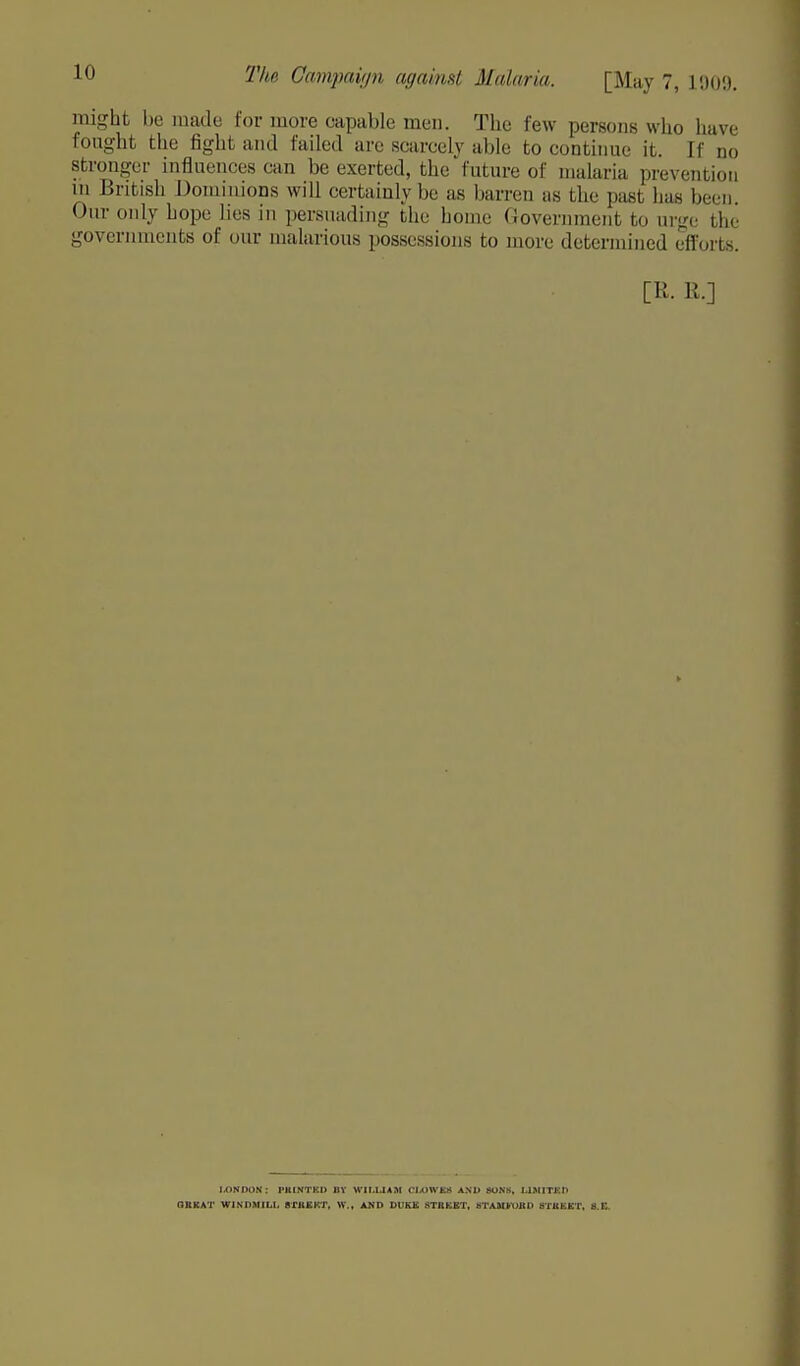 LO might be made for more capable men. The few persons who have fought the fight and failed are scarcely able to continue it. If do stronger influences can be exerted, the future of malaria prevention in British Dominions will certainly be as barren as the pasl 1ms been Our only hope lies in persuading the home Government to urge the governments of our malarious possessions to more determined efforts. [R. R.] J.ONDON: PHINTICD BY WILLIAM CIXJWEK AND SONS, UM1TKD OKKAT WJNDMIL1, STBKKT, W., AND DDKS STRKBT, STAMkUUD HTKKKT, 8.C.