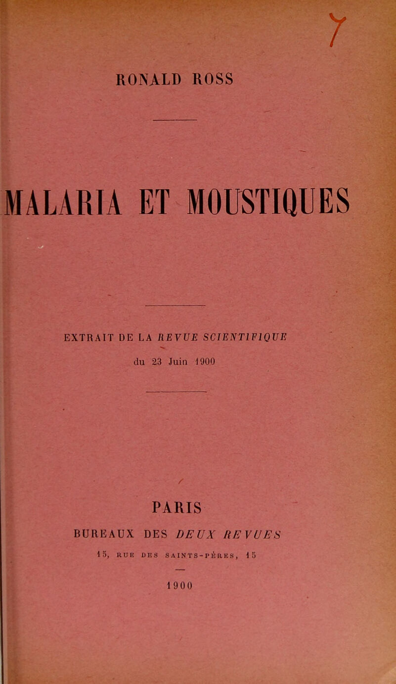 y RONALD ROSS MALARIA ET MOUSTIQUES EXTRAIT DE LA REVUE SCIENTIFIQUE S du 23 Juin 1900 PARIS BUREAUX DES DEUX REVUES 15, RUE DES SAINTS-PÈRES, 15 1900