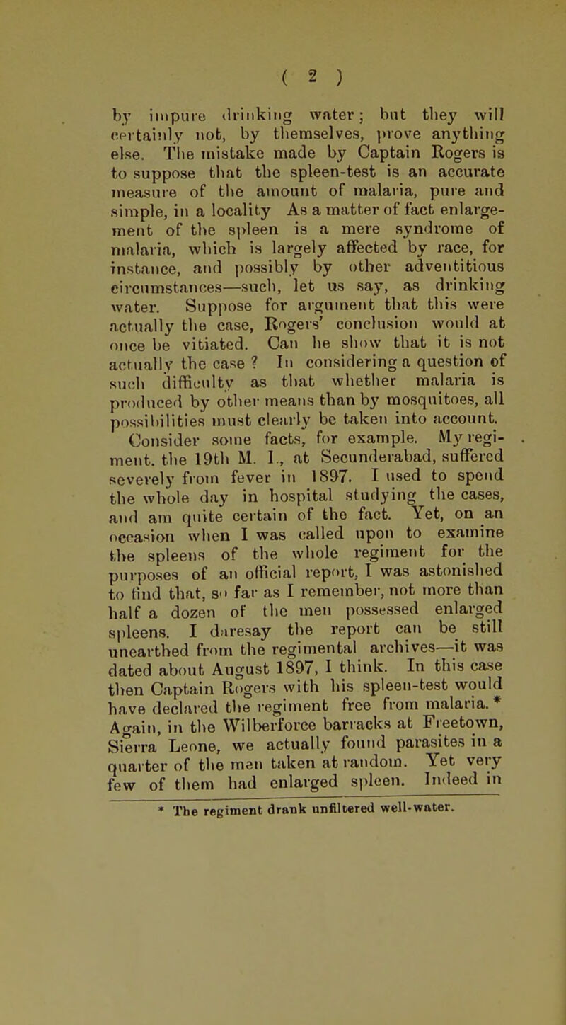 by impure drinking water; but they will certainly nob, by themselves, prove anything else. The mistake made by Captain Rogers is to suppose that the spleen-test is an accurate measure of the amount of malaria, pure and simple, in a locality As a matter of fact enlarge- ment of the spleen is a mere syndrome of malaria, which is largely affected by race, for instance, and possibly by other adventitious circumstances—such, let us say, as drinking water. Suppose for argument that this were actually the case, Rogers' conclusion would at once be vitiated. Can he show that it is not actually the case ? In considering a question of such difficulty as that whether malaria is produced by other means than by mosquitoes, all possibilities must clearly be taken into account. Consider some facts, for example. Myregi- . ment. the 19th M. I., at Secunderabad, suffered sever ely from fever in 1897. I used to spend the whole day in hospital studying the cases, and am quite certain of the fact. Yet, on an occasion when I was called upon to examine the spleens of the whole regiment for the purposes of an official report, I was astonished to tind that, s far as I remember, not more than half a dozen of the men possessed enlarged spleens. I daresay the report can be still unearthed from the regimental archives—it was dated about August 1897, I think. In this case then Captain Rogers with his spleen-test would have declared the regiment free from malaria.* Again, in the Wilberforce barracks at Freetown, Sierra Leone, we actually found parasites in a quarter of the men taken at random. Yet very few of them had enlarged spleen. Indeed in * The regiment drank unfiltered well-wnter.