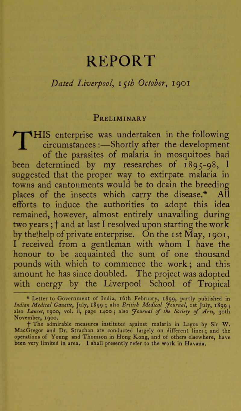 REPORT Dated Liverpool, i^th October, 1901 Preliminary THIS enterprise was undertaken in the following circumstances :—Shortly after the development of the parasites of malaria in mosquitoes had been determined by my researches of 1895-98, 1 suggested that the proper way to extirpate malaria in towns and cantonments would be to drain the breeding places of the insects which carry the disease.* All efforts to induce the authorities to adopt this idea remained, however, almost entirely unavailing during two years; f and at last I resolved upon starting the work by the!help of private enterprise. On the i st May, 1901, I received from a gentleman with whom I have the honour to be acquainted the sum of one thousand pounds with which to commence the work; and this amount he has since doubled. The project was adopted with energy by the Liverpool School of Tropical • Letter to Government of India, i6th February, 1899, Partly published in Indian Medical Gazette, July, 1899 ; also British Medical yournal, ist July, 1899 ; also Lancet, 1900, vol. ii, page 1400; alio yournal of tie Society of Arts, 30th November, 1900. ■f- The admirable meaiurei instituted against malaria in Lagos by Sir W. MacGregor and Dr. Strachan are conducted largely on different lines; and the operations of Young and Thomson in Hong Kong, and of others elsewhere, have