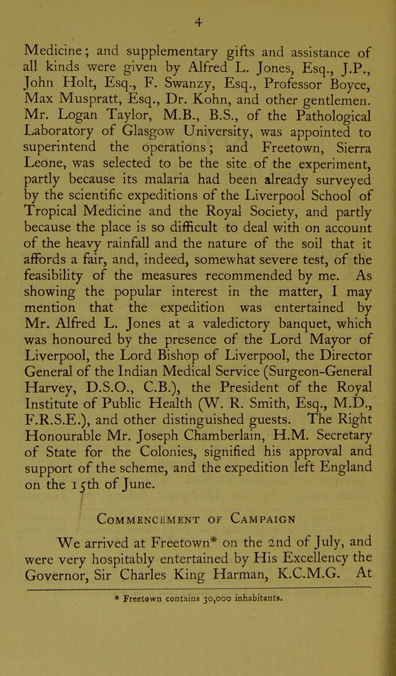 Medicine; and supplementary gifts and assistance of all kinds were given by Alfred L, Jones, Esq., J.P., John Holt, Esq., F. Swanzy, Esq., Professor Boyce, Max Muspratt, Esq., Dr. Kohn, and other gentlemen. Mr. Logan Taylor, M.B., B.S., of the Pathological Laboratory of Glasgow University, was appointed to superintend the operations; and Freetown, Sierra Leone, was selected to be the site of the experiment, partly because its malaria had been already surveyed by the scientific expeditions of the Liverpool School of Tropical Medicine and the Royal Society, and partly because the place is so difficult to deal with on account of the heavy rainfall and the nature of the soil that it affords a fair, and, indeed, somewhat severe test, of the feasibility of the measures recommended by me. As showing the popular interest in the matter, I may mention that the expedition was entertained by Mr. Alfred L. Jones at a valedictory banquet, which was honoured by the presence of the Lord Mayor of Liverpool, the Lord Bishop of Liverpool, the Director General of the Indian Medical Service (Surgeon-General Harvey, D.S.O., C.B.), the President of the Royal Institute of Public Health (W. R. Smith, Esq., M.D., F.R.S.E.), and other distinguished guests. The Right Honourable Mr. Joseph Chamberlain, H.M. Secretary of State for the Colonies, signified his approval and support of the scheme, and the expedition left England on the 15th of June. Commencement of Campaign We arrived at Freetown* on the 2nd of July, and were very hospitably entertained by His Excellency the Governor, Sir Charles King Harman, K.C.M.G. At • Freetown contains 30,000 inhabitants.