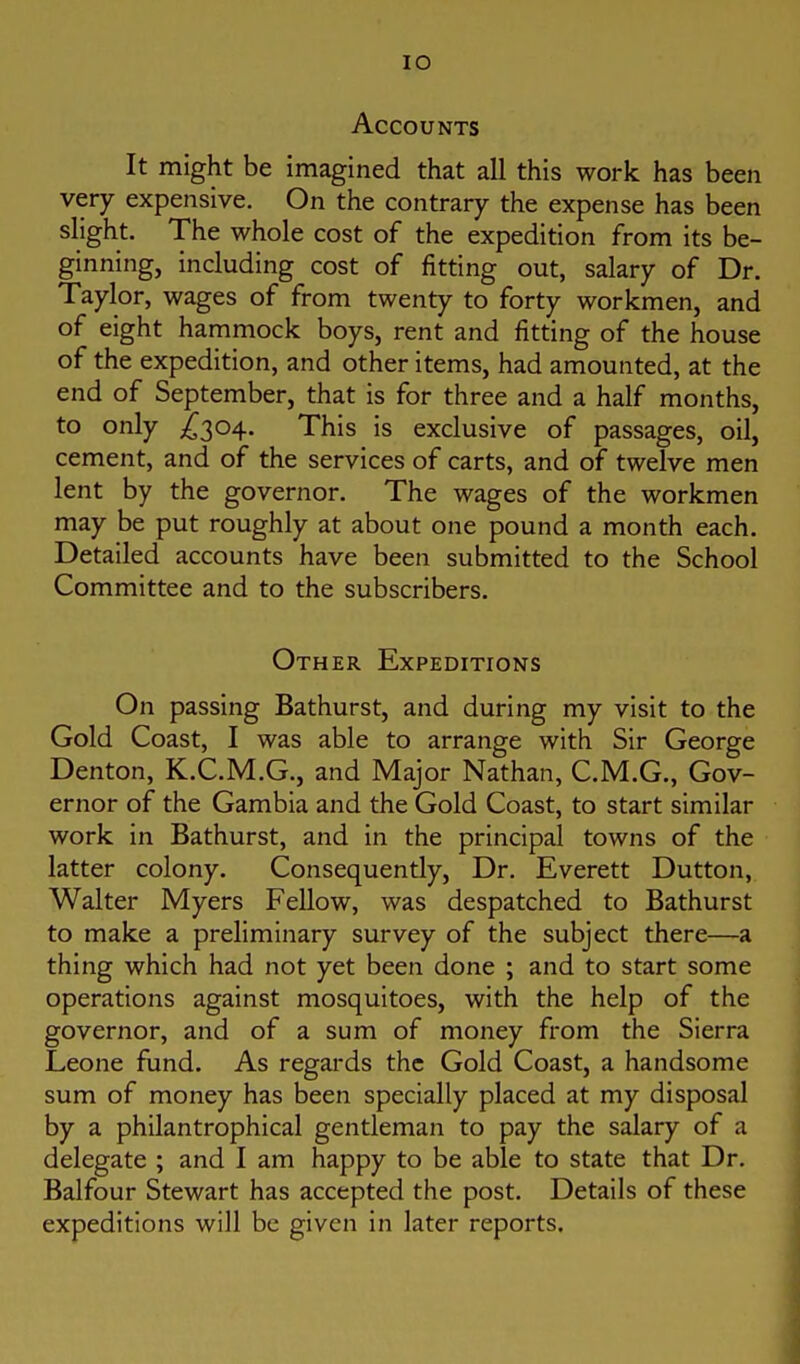 lO Accounts It might be imagined that all this work has been very expensive. On the contrary the expense has been slight. The whole cost of the expedition from its be- ginning, including cost of fitting out, salary of Dr. Taylor, wages of from twenty to forty workmen, and of eight hammock boys, rent and fitting of the house of the expedition, and other items, had amounted, at the end of September, that is for three and a half months, to only ;^304. This is exclusive of passages, oil, cement, and of the services of carts, and of twelve men lent by the governor. The wages of the workmen may be put roughly at about one pound a month each. Detailed accounts have been submitted to the School Committee and to the subscribers. Other Expeditions On passing Bathurst, and during my visit to the Gold Coast, I was able to arrange with Sir George Denton, K.C.M.G., and Major Nathan, C.M.G., Gov- ernor of the Gambia and the Gold Coast, to start similar work in Bathurst, and in the principal towns of the latter colony. Consequently, Dr. Everett Dutton, Walter Myers Fellow, was despatched to Bathurst to make a preliminary survey of the subject there—a thing which had not yet been done ; and to start some operations against mosquitoes, with the help of the governor, and of a sum of money from the Sierra Leone fund. As regards the Gold Coast, a handsome sum of money has been specially placed at my disposal by a philantrophical gentleman to pay the salary of a delegate ; and I am happy to be able to state that Dr. Balfour Stewart has accepted the post. Details of these expeditions will be given in later reports.