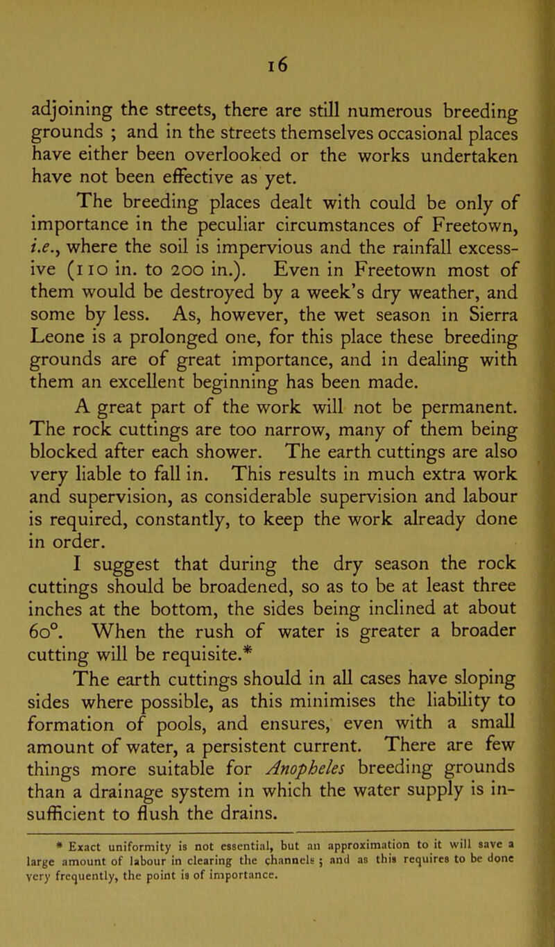 adjoining the streets, there are still numerous breeding grounds ; and in the streets themselves occasional places have either been overlooked or the works undertaken have not been effective as yet. The breeding places dealt with could be only of importance in the peculiar circumstances of Freetown, i.e.y where the soil is impervious and the rainfall excess- ive (no in. to 200 in.). Even in Freetown most of them would be destroyed by a week's dry weather, and some by less. As, however, the wet season in Sierra Leone is a prolonged one, for this place these breeding grounds are of great importance, and in dealing with them an excellent beginning has been made. A great part of the work will not be permanent. The rock cuttings are too narrow, many of them being blocked after each shower. The earth cuttings are also very liable to fall in. This results in much extra work and supervision, as considerable supervision and labour is required, constantly, to keep the work already done in order. I suggest that during the dry season the rock cuttings should be broadened, so as to be at least three inches at the bottom, the sides being inclined at about 60°. When the rush of water is greater a broader cutting will be requisite.* The earth cuttings should in all cases have sloping sides where possible, as this minimises the liability to formation of pools, and ensures, even with a small amount of water, a persistent current. There are few things more suitable for Anopheles breeding grounds than a drainage system in which the water supply is in- sufficient to flush the drains. * Exact uniformity is not essential, but an approximation to it will save a large amount of labour in clearing the channels ; and as this requires to be done very frequently, the point is of importance.