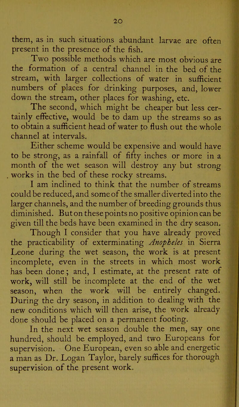 them, as in such situations abundant larvae are often present in the presence of the fish. Two possible methods which are most obvious are the formation of a central channel in the bed of the stream, with larger collections of water in sufficient numbers of places for drinking purposes, and, lower down the stream, other places for washing, etc. The second, which might be cheaper but less cer- tainly effective, would be to dam up the streams so as to obtain a sufficient head of water to flush out the whole channel at intervals. Either scheme would be expensive and would have to be strong, as a rainfall of fifty inches or more in a month of the wet season will destroy any but strong works in the bed of these rocky streams. I am Inclined to think that the number of streams could be reduced, and some of the smaller diverted into the larger channels, and the number of breeding grounds thus diminished. But on these points no positive opinion can be given till the beds have been examined in the dry season. Though I consider that you have already proved the practicability of exterminating Anopheles in Sierra Leone during the wet season, the work is at present incomplete, even in the streets in which most work has been done; and, I estimate, at the present rate of work, will still be incomplete at the end of the wet season, when the work will be entirely changed. During the dry season, in addition to dealing with the new conditions which will then arise, the work already done should be placed on a permanent footing. In the next wet season double the men, say one hundred, should be employed, and two Europeans for supervision. One European, even so able and energetic a man as Dr. Logan Taylor, barely suffices for thorough supervision of the present work.