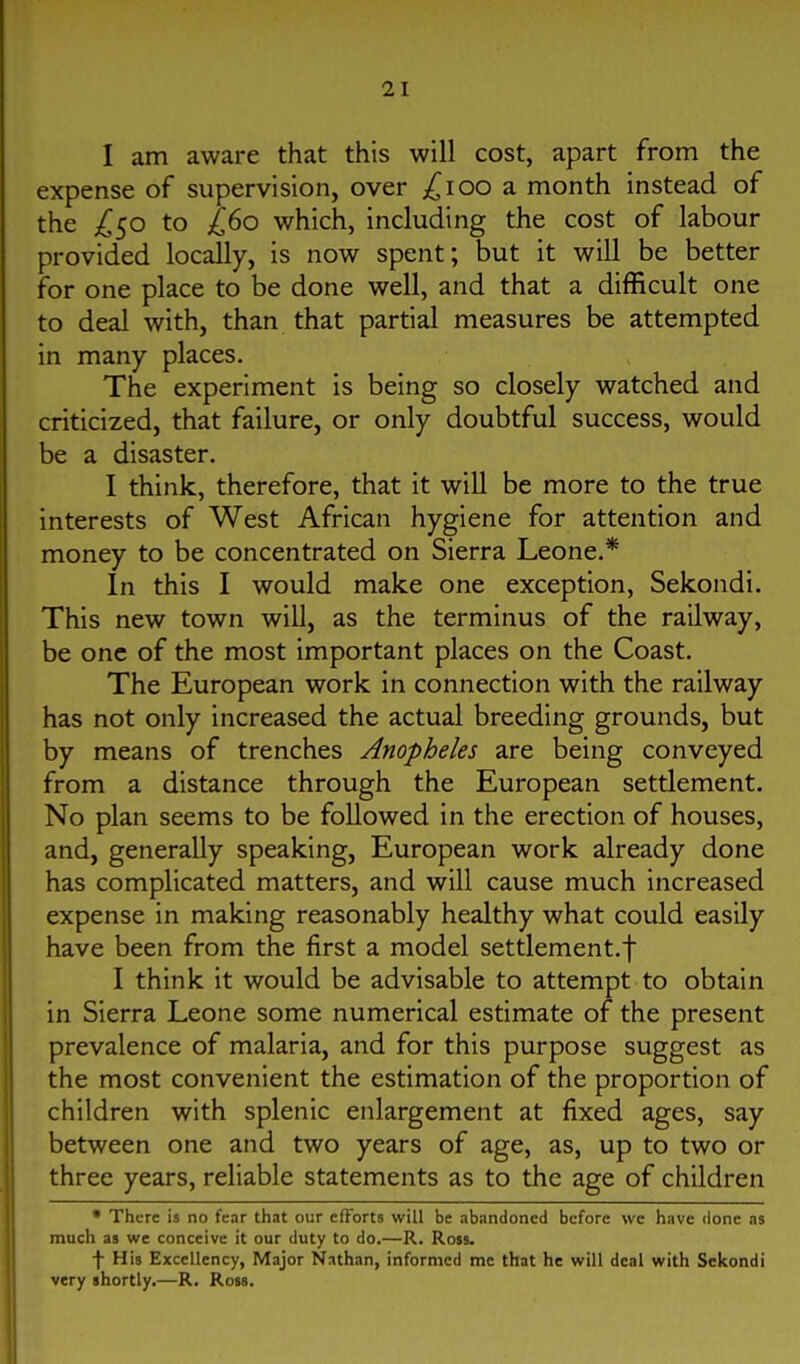 I am aware that this will cost, apart from the expense of supervision, over ;^ioo a month instead of the ;^50 to £60 which, including the cost of labour provided locally, is now spent; but it will be better for one place to be done well, and that a difficult one to deal with, than that partial measures be attempted in many places. The experiment is being so closely watched and criticized, that failure, or only doubtful success, would be a disaster. I think, therefore, that it will be more to the true interests of West African hygiene for attention and money to be concentrated on Sierra Leone.* In this I would make one exception, Sekondi, This new town will, as the terminus of the railway, be one of the most important places on the Coast. The European work in connection with the railway has not only increased the actual breeding grounds, but by means of trenches Anopheles are being conveyed from a distance through the European settlement. No plan seems to be followed in the erection of houses, and, generally speaking, European work already done has complicated matters, and will cause much increased expense in making reasonably healthy what could easily have been from the first a model settlement.f I think it would be advisable to attempt to obtain in Sierra Leone some numerical estimate of the present prevalence of malaria, and for this purpose suggest as the most convenient the estimation of the proportion of children with splenic enlargement at fixed ages, say between one and two years of age, as, up to two or three years, reliable statements as to the age of children • There is no fear that our efforts will be abandoned before wc have done as mucii as wc conceive it our duty to do.—R. Ross. f His Excellency, Major Nathan, informed mc that he will deal with Sekondi very shortly.—R. Rom.