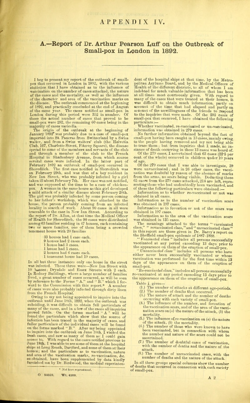 A.—Report of Dr. Arthur Pearson Luff on the Outbreak of Small-pox in London in 1892. I beg to present my report of the outbreak of small- pox that occurred in London in 1892, with the various statistics that I have obtained as to the influence of vaccination on the number of cases attacked, the nature of the cases and the mortality, as well as the influence of the character and area of the vaccination marks on the disease. The outbreak commenced at the beginning of 1892, and practically concluded at the end of August of the same year. The cases notified as small-pox in London during this period were 352 in number. Of these the actual number of cases that proved to be small-pox were 292, the remaining 60 cases being in the majority of cases varicella. The origin of the outbreak at the beginning of January 1892* was probably due to a case of small-pox imported into St. Pancras from Switzerland by a Swiss waiter, and from a Swiss waiters' club (the Helvetia Club, 1C7, Charlotte Street, Fitzroy Square), the disease Spreiad to some of the members and servants of the club and through a metnlier of the club to the French Hospital in Shaftesbury Avenue, from which source several cases were infected. In the latter part of February 1892 an outbreak of small-pox occurred in Shoreditcb. The first case notified in Shoreditch was on February 29th, and was that of a boy resident in New Inn Street, who was probably infected by a girl taken ill about February 7th. Her case was not notified, and was supposed at the time to be a case of chicken- pox. A woman in the same house as this girl developed a mild attack of a similar disease about February 20th. The girl was probably infected by some person coming to her father's workshop, which was attached to the house, the person probably coming from an infected locality in search of work. About 90 cases in all were traceable to the case in New Inn Street. According to the report of Dr. Allan, at that time the Medical Oflicer of Health for Shoreditch, the 90 cases were distributed among 63 families residing in 47 houses, each containing two or more families, one of them being a crowded tenement house with 20 families 33 houses had 1 case each. 9 houses had 2 cases each. 1 house had 3 cases. 1 house had 5 cases. 2 houses had 6 cases each. 1 tenement house had 19 cases. In all but three instances only one house in the street was infected. These three were—New Inn Street with 10 houses; Drysdale and Essex S-treets with 2 each. In Rodney Buildings, where a large number of families lived, a great number of cases occurred, as will be seen by reference to the Forms  A. and  B.'' which I for- ward to the Commission with this report.* A number of cases were also jirobably infected through dirty linen from the French Hospital. Owing to my not being appointed to inquire into the outbreak until June 18th, 1892, when the outbreak was subsiding, it was difficult to obtain full particulars of many of the cases, and in a few of the cases all inquiries proved futile. On the forms marked  A  will be found the particulars which show that the source of infection has been traced in the majority of cases, and fuller particulars of the individual cases will be found on the forms marked  B. After my being appointed to inquire into the outbreak on June 18th, I visited the fresh cases, and saw as many of them as I could gain access to. With regard to the cases notified previous to June 18th, I was able to see some of them at the hospital ships at Long Reach, Dartford, and some of them at their homes; and the particulars as to vaccination, nature and area of the vaccination marks, re-vaccination, &c. so obtained, have been supplemented by data kindly furnished me by Dr. Birdwood, the medical superinten- * Not here reproduced. O 94059. Wt. 4309. dent of the hospital ships at that time, by the Metro- politan Asylums Board, and by the Medical Ofiicers of Health of the difi'erent districts, to all of whom I am indebted for much valuable information that has been at all times most courteously given. With regard to many of the cases that were treated at their homes, it was difficult to obtain much information, partly on account of the time that had elapsed and partly on account of the unwillingness of the friends to respond to the inquiries that were made. Of the 292 cases of small-pox that occurred, I have obtained the following particulars:— Whether vaccinated, re-vaccinated or un-vaccinated, information was obtained in 279 cases. No further information obtained beyond the fact of small-pox having been caught m 13 oases, mainly owing to the people having removed and my not being able to trace them ; but from inquiries that 1 made, no in- stance of death occurring in these 13 cases was heard of. Of the 279 cases, I ascertained that 63 cases (22'5 per cent, of the whole) occurred in children ijnder 10 years of age. Of the 279 cases that I was able to investigate, 39 were unvaccinated ; and in 26 other cases, the vacci- nation was doubtful by reason of the absence of marks from the arms, no scars being visible. Deducting these 65 cases from the 279 cases attacked, 214 are left, repre- senting those who had undoubtedly been vaccinated, and of these the following particulars were obtained:— Information as to whether re-vaccinated or not was obtained in all cases. Information as to the number of vacciucation scars was obtained in 197 cases. Information as to foveation or not of the scars was obtained in 197 cases. Inforrnation as to the area of the vaccination scars was obtained in 135 cases. The meanings attached to the terms vaccinated class,  revaccinated class, and  unvaccinated class  in this report are those given in Dr. Barry's report on the Shefiield small-pox epidemic of 1887-1888.  Vaccinated class  includes all persons successfully vaccinated at any period exceeding 13 days prior to the appearance on them of the eruption of small-pox. Unvaccinated class  includes all persons wbo have either never been successfully vaccinated or whose vaccination was performed for the first time within 13 days of the appearance on them of the eruption of small-pox. Be -vaccinated class, includes all persons successfully re-vaccinated at any period exceeding 13 days prior to the appearance on them of the eruption of small-pox. Table I. gives— (1.) The number of attacks at diiferent age-periods. (2.) The mimber of deaths that occurred. (3.) The nature of attack and the number of deaths occurring with each variety of small-pox. (4.) The influence of the number, and foveation of the vaccination scars, and of the area of the vacci- nation scars on (a) the nature of the attack, (6) the mortality. (5.) The influence of re-vaccination on (a) the nature of the attack, (b) the mortality. (6.) The number of those who were known to have been vaccinated, but in connection with whom the number and nature of the scars could not be ascertained. (7.) The number of doubtful cases of vaccination, with the number of deaths and the nature of the attack. (8.) The number of unvaccinated cases, with the number of deaths and the nature of the attack. In all these groups special columns show the number of deaths that occurred in connection with each variety of small-pox.