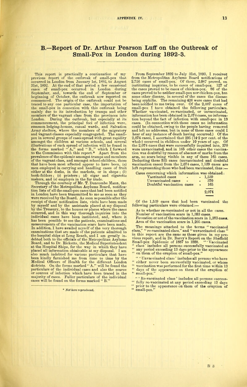 B—Report of Dr. Arthur Pearson LufF on the Outbreak of Small-Pox in London during 1892-3. This report is practically a continuation of my previous report of the outbreak of small-pox that occurred in London from January 1st, 1892, to August 31st, 1892. At the end of that period a few occasional cases of small-pox occurred in London during September, and, towards the end of September or beginning of October, the outbreak now reported on commenced. The origin of the outbreak could not be traced to any one particular case, the importation of the small-pox in cojinexion with this outbreak being mainly due to its introduction by tramps and other members of the vagrant class from the provinces into London. During the outbreak, but especially at its commencement, the principal foci of infection were, common lodging-houses, casual wards, and Salvation Army shelters, where the members of the migratory and vagrant classes especially congregated. The small- pox in several groups of cases spread with great rapidity amongst the children at various schools, and several illustrations of such spread of infection will be found in the forms marked A. and 'B., which I forward to the Commission with this report.* Apart from the prevalence of the epidemic amongst tramps and members of the vagrant class, and amongst school-children, those that have been most affected appear to have been, (a) men employed in carrying and handling cases of fruit either at the docks, in the markets, or in shops ; (b) book-folders; (c) printers ; {d) cigar and cigarette makers, and (e) employes in the fur trade. Through the courtesy of Mr. T. Buncombe Mann, the Secretary of the Metropolitan Asylums Board, notifica- tion lists of all the small-pox cases that had been notified in London have been transmitted to me as soon as they were received by the Board. As soon as possible after the receipt of these notification lists, visits have been made by myself and by the assistants placed at my disposal by the Treasury, to the houses or places where the cases occurred, and in this way thorough inquiries into the individual cases have been instituted, and, where it has been possible to see the patients, examinations and measurements of the vaccination scars have been made. In addition, I have availed myself of the very thorough examinations that are made of the patients admitted to the hospital ships at Long Eeach, and I am greatly in- debted both to the ofiicials of the Metropolitan Asylums Board, and to Dr. Eicketts, the Medical Superintendent at the Hospital Ships, for the way in which they have placed all information obtainable at my disposal. I am also much indebted for various particulars that have been kindly furnished me from time to time by the Medical Officers of Health for the different London districts. On the forms marked A. will bo found the particulars of the individual cases and also the source or sources of infection which have been traced in the majority of cases. Fuller particulars of the individual cases will be found on the forms marked B. * Not here reproduced. Prom September 1892 to July Slst, 1893, I receivefl from the Metropolitan Asylums Board notifications of 2,726 cases of small-pox. Of these, 2,087 proved, on instituting inquiries, to be cases of small-pox. 127 of the cases proved to be cases of chicken-pox. 86 of the cases proved to be neither small-pox nor chicken-pox, bat some other disease, in several of the cases the disease being syphilis. The remaining 426 were cases that had been notified to me twicQ over. Of the 2,087 cases of small-pox I have obtained the following particulars. Whether vaccinated, re-vaccinated, or unvaccinated, information has been obtained in 2,074 cases, no informa- tion beyond the fact of infection with small-pox in 13 cases. (In connection with these cases no information could be obtained, owing to the people having removed and left no addresses, but in none of these cases could I hear of any instance of death having occurred.) Of the 2,074 cases, I ascertained that 295 (14'2 per cent, of the whole) occurred in children under 10 years of age. Of the 2,074 cases that were successfully inquired into, 370 were unvaccinated, and in 165 other cases the vaccina- tion was doubtful by reason of absenco of marks from the arm, no scars being visible in any of these 165 cases. Deducting these 535 cases (unvaccinated and doubtful vaccination cases) from the 2,074 cases, 1,539 cases are left representing those who had been vaccinated, thus :— Oases concerning which information was obtained: Vaccinated cases - - 1,539 Unvaccinated cases - - 370 Doubtful vaccination cases • 165 2,074 Of the 1,539 cases that had been vaccinated the following particulars were obtained:— As to whether re-vaccinated or not in all the cases. Number of vaccination scars in 1,383 cases. Foveation or not of the vaccination scars in 1,383 cases. Area of the vaccination scars in 1,205 cases. The meanings attached to the terms vaccinated class, re-vaccinated class, and unvaccinated class in this report are the same as those given in my pre- vious report, and in Dr. Barry's Eeport on the Sheffield Small-pox Epidemic of 1887 to 1888. 'Vaccinated class ' includes all persons successfully vaccinated at any period exceeding 13 days prior to the appearance on them of the eruption of small-pox. ' Unvaccinated class' includes all persons who have either never been successfully vaccinated, or whose vaccination was performed for the first time within 13 days of the iippearance on them of the eruption of small-pox. ' Ee-vaccinated class ' includes all persons success- fully re-vaccinated at any period exceeding 13 days prior to the appearance on them of the eruption of small-pox.