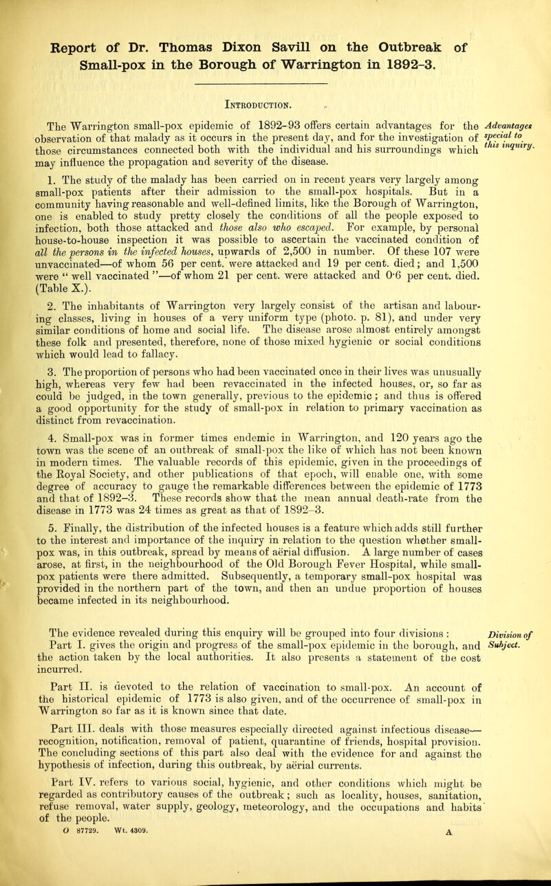 Report of Dr. Thomas Dixon Savill on the Outbreak of Small-pox in the Borough of Warrington in 1892-3. Introduction. The Warrington small-pox epidemic of 1892-93 offers certain advantages for the Advantages observation of that malady as it occurs in the present day, and for the investigation of *P^c*?^ those circumstances connected both with the individual and his surroundings which ^ inquiry. may influence the propagation and severity of the disease. 1. The study of the malady has been carried on in recent years very largely among small-pox patients after their admission to the small-pox hospitals. But in a community having reasonable and well-defined limits, like the Borough of Warrington, one is enabled to study pretty closely the conditions of all the people exposed to infection, both those attacked and those also who escaped. For example, by personal house-to-house inspection it was possible to ascertain the vaccinated condition of all the persons in the infected houses, upwards of 2,500 in number. Of these 107 were unvaccinated—of whom 56 per cent, were attacked and 19 per cent, died; and 1,500 were  well vaccinated —of whom 21 per cent, were attacked and 0*6 per cent. died. (Table X.). 2. The inhabitants of Warrington very largely consist of the artisan and labour- ing classes, living in houses of a very uniform type (photo, p. 81), and under ver}'- similar conditions of home and social life. The disease arose almost entirely amongst these folk and presented, therefore, none of those mixed hygienic or social conditions which would lead to fallacy. 3. The proportion of persons who had been vaccinated once in their lives was unusually high, whereas very few had been revaccinated in the infected houses, or, so far as could be judged, in the town generally, previous to the epidemic; and thus is offered a good opportunity for the study of small-pox in relation to primary vaccination as distinct from re vaccination. 4. Small-pox was in former times endemic in Warrington, and 120 years ago the town was the scene of an outbreak of small-pox the like of which has not been known in modern times. The valuable records of this epidemic, given in the proceedings of the Royal Society, and other publications of that epoch, will enable one, with some degree of accuracy to gauge the remarkable differences between the epidemic of 1773 and that of 1892-3. These records show that the mean annual death-rate from the disease in 1773 was 24 times as great as that of 1892-3. 5. Finally, the distribution of the infected houses is a feature which adds still further to the interest and importance of the inquiry in relation to the question whether small- pox was, in this outbreak, spread by means of aerial diffusion. A large number of cases arose, at first, in the neighbourhood of the Old Borough Fever Hospital, while small- pox patients were there admitted. Subsequently, a temporary small-pox hospital was provided in the northern part of the town, and then an undue proportion of houses became infected in its neighbourhood. The evidence revealed during this enquiry will be grouped into four divisions : Division of Part I. gives the origin and progress of the small-pox epidemic in the borough, and Subject. the action taken by the local authorities. It also presents a statement of the cost incurred. Part II. is devoted to the relation of vaccination to small-pox. An account of the historical epidemic of 1773 is also given, and of the occurrence of small-pox in Warrington so far as it is known since that date. Part III. deals with those measures especially directed against infectious disease— recognition, notification, removal of patient, quarantine of friends, hospital provision. The concluding sections of this part also deal with the evidence for and against the hypothesis of infection, during this outbreak, by aerial currents. Part IV. refers to various social, hygienic, and other conditions which might be regarded as contributory causes of the outbreak; such as locality, houses, sanitation, refuse removal, water supply, geology, meteorology, and the occupations and habits of the people. O 87729. Wt. 4309. A