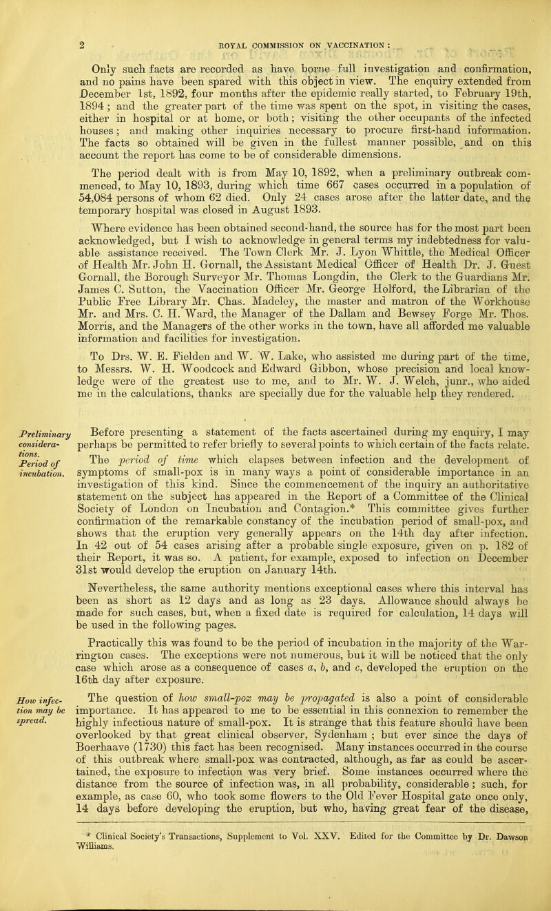Only sucli facts are recorded as liave borne full investigation and confirmation, and no pains have been spared with, this object in view. The enquiry extended from .December 1st, 1892, four months after the epidemic really started, to February 19th, 1894; and the greater part of the time was spent on the spot, in visitine: the cases, either in hospital or at home, or both; visiting the other occupants of the infected houses; and making other inquiries necessary to procure first-hand information. The facts so obtained will be given in the fullest manner possible, and on this account the report has come to be of considerable dimensions. The period dealt with is from May 10, 1892, when a preliminary outbreak com- menced, to May 10, 1893, during which time 667 cases occurred in a population of 54,084 persons of whom 62 died. Only 24 cases arose after the latter date, and the temporary hospital was closed in August 1893. Where evidence has been obtained second-hand, the source has for the most part been acknowledged, but I wish to acknowledge in general terms my indebtedness for valu- able assistance received. The Town Clerk Mr. J. Lyon Whittle, the Medical Ofl&cer of Health Mr. John H. Gornall, the Assistant Medical Ofl&cer of Health Dr. J. Gruest Gornall, the Eorough Surveyor Mr. Thomas Longdin, the Clerk to the Guardians Mr. James C. Sutton, the Vaccination Ofiicer Mr. George Holford, the Librarian of the Public Free Library Mr. Chas. Madeley, the master and matron of the Workhouse Mr. and Mrs. C. H. Ward, the Manager of the Dallam and Bewsey Forge Mr. Thos. Morris, and the Managers of the other works in the town, have all afforded me valuable information and facilities for investigation. To Drs. W. B. Fielden and W. W. Lake, who assisted me during part of the time, to Messrs. W. H. Woodcock and Edward Gibbon, whose precision and local know- ledge were of the greatest use to me, and to Mr. W. J. Welch, junr., who aided me in the calculations, thanks are specially due for the valuable help they rendered. Preliminary considera- tions. Period of incubation. How infec- tion may be spread. Before presenting a statement of the facts ascertained during my enquiry, I may perhaps be permitted to refer briefly to several points to which certain of the facts relate. The period of time which elapses between infection and the development of symptoms of small-pox is in many ways a point of considerable importance in an investigation of this kind. Since the commencement of the inquiiy an authoritative statement on the subject has appeared in the Report of a Committee of the Clinical Society of London on Incubation and Contagion.* This committee gives further confirmation of the remarkable constancy of the incubation period of small-pox, and shows that the eruption very generally appears on the 14th day after infection. In 42 out of 54 cases arising after a probable single exposure, given on p. 182 of their Report, it was so. A patient, for example, exposed to infection on December 31st would develop the eruption on January 14th. Nevertheless, the same authority mentions exceptional cases where this interval has been as short as 12 days and as long as 23 days. Allowance should always be made for such cases, but, when a fixed date is required for calculation, 14 days will be used in the following pages. Practically this was found to be the period of incubation in the majority of the War- rington cases. The exceptions were not numerous, but it will be noticed that the only case which arose as a consequence of cases a, h, and c, developed the eruption on the 16t'h day after exposure. The question of how small-pox may he ^propagated is also a point of considerable importance. It has appeared to me to be essential in this connexion to remember the highly infectious nature of small-pox. It is strange that this feature should have been overlooked by that great clinical observer, Sydenham ; but ever since the days of Boerhaave (1730) this fact has been recognised. Many instances occurred in the course of this outbreak where small-pox was contracted, although, as far as could be ascer- tained, the exposure to infection was very brief. Some instances occurred where the distance from the source of infection was, in all probability, considerable; such, for example, as case 60, who took some flowers to the Old Fever Hospital gate once only, 14 days before developing the eruption, but who, having great fear of the disease. * Clinical Society's Transactions, Supplement to Vol. XXV. Edited for the Committee by Dr. Dawson Williams.