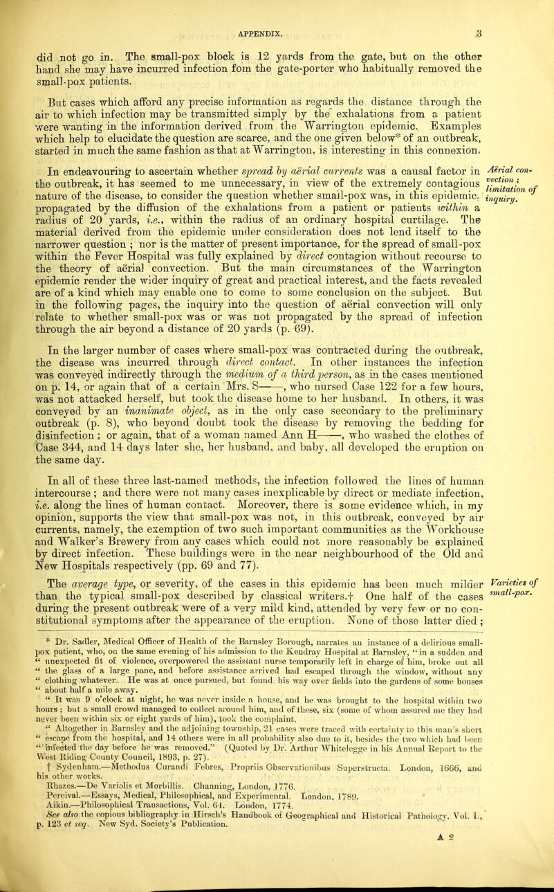 did not go in. The small-pox block is 12 yards from the gate, but on the other hand she may have incurred infection fom the gate-porter who habitually removed the small-pox patients. But cases which afford any precise information as regards the distance through the air to which infection may be transmitted simply by the exhalations from a patient were wanting in the information derived from the Warrington epidemic. Examples which help to elucidate the question are scarce, and the one given below* of an outbreak, started in much the same fashion as that at Warrington, is interesting in this connexion. In endeavouring to ascertain whether spread by aerial currents was a causal factor in Aerial con- the outbreak, it has seemed to me unnecessary, in view of the extremely contagious J-^-f^f/^^ nature of the disease, to consider the question whether small-pox was, in this e-pidemic/ inquiri/. propagated by the diffusion of the exhalations from a patient or patients within a radius of 20 yards, i.e., within the radius of an ordinary hospital curtilage. The material derived from the epidemic under consideration does not lend itself to the narrower question ; nor is the matter of present importance, for the spread of small-pox within the Fever Hospital was fully explained by direct contagion without recourse to the theory of aerial convection. But the main circumstances of the Warrington epidemic render the wider inquiry of great and practical interest, and the facts revealed are of a kind which may enable one to come to some conclusion on the subject. But in the following pages, the inquiry into the question of aerial convection will only relate to whether small-pox was or was not propagated by the spread of infection through the air beyond a distance of 20 yards (p. 69). In the larger number of cases where small-pox was contracted during the outbreak, the disease was incurred through direct contact. In other instances the infection was conveyed indirectly through the medium of a third person, as in the cases mentioned on p. 14, or again that of a certain Mrs. S , who nursed Case 122 for a few hours, was not attacked herself, but took the disease home to her husband. In others, it was conveyed by an inanimate object, as in the only case secondary to the preliminary outbreak (p. 8), who beyond doubt took the disease by removing the bedding for disinfection ; or again, that of a woman named Ann H , who washed the clothes of Case 344, and 14 days later she, her husband, and baby, all developed the eruption on the same day. In all of these three last-named methods, the infection followed the lines of human intercourse ; and there were not many cases inexplicable by direct or mediate infection, i.e. along the lines of human contact. Moreover, there is some evidence which, in my opinion, supports the view that small-pox was not, in this outbreak, conveyed by air currents, namely, the exemption of two such important communities as the Workhouse and Walker's Brewery from any cases which could not more reasonably be explained by direct infection. These buildings were in the near neighbourhood of the Old and New Hospitals respectively (pp. 69 and 77). The average type., or severity, of the cases in this epidemic has been much milder Varieties of than the typical small-pox described by classical writers.f One half of the cases ^^^^^-P^^- during the present outbreak were of a very mild kind, attended by very few or no con- stitutional symptoms after the appearance of the eruption. None of those latter died ; * Dr. Sadler, Medical Officer of Health of the Barnsley Borough, narrates an instance of a delirious small- pox patient, who, on the same evening of his admission to the Kendray Hospital at Barnsley,  in a sudden and  unexpected fit of violence, overpowered the assistant nurse temporarily left in charge of him, broke out all  the glass of a large pane, and before assistance arrived had escaped through tlie window, without any  clothing whatever. He was at once pursued, but found his way over fields into the gardens of some houses  about half a mile away.  It was 9 o'clock at night, he was npver inside a house, and he was brought to the hospital witbin two hours ; but a small crowd managed to collect arotmd him, and of these, six (some of whom assured me they had never been within six or eight yards of him), took the complaint.  Altojrether in Barnsley and the adjoining townsliip, 21 cases were traced with certainty to this man's short  escape from the hospital, and 14 others were in all probability also due to it, besides the two which had been 'infected the day before he was removed. (Quoted by Dr. Arthur Whitelegge in his Annual Report to the West Riding County Council, 1893, p. 27). _ t Sydenham.—Methodus Curandi Fcbres, Propriis Obscrvationibus Superstructa. London, 1666, and his other works. Rhazes.—De Variolis et Morbillis. Channing, London, 1776. Porcival.—Essays, Medical, Philosophical, and Experimental. London, 1789. Aikin.—Philosophical Transactions, Vol. G-l. London, 1774. See also the copious bibliography in Hirsch's Handbook of Geographical and Historical Pathology. Vol. I,,' p, 12.3 et scq. New Syd. Society's Publication.