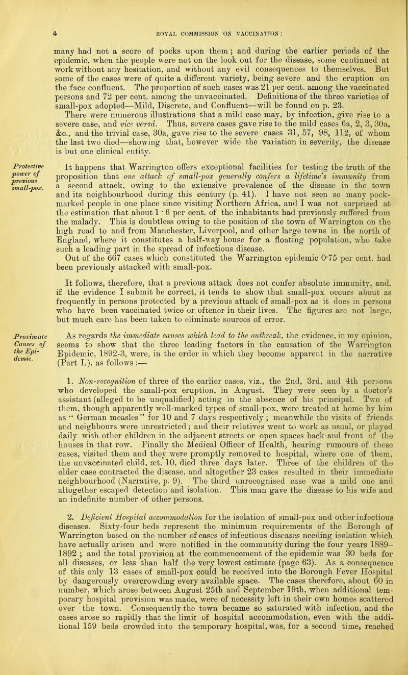 Protective power of previous small-pox. Proximate Causes of the Epi- demic. many had not a score of pocks upon them; and during the earlier periods of the epidemic, when the people were not on the look out for the disease, some continued at work without any hesitation, and without any evil consequences to themselves. But some of the cases were of quite a different variety, being severe and the eruption on the face confluent. The proportion of sach cases was 21 per cent, among the vaccinated persons and 72 per cent, among the unvaccinated. Definitions of the three varieties of small-pox adopted—Mild, Discrete, and Oonj&uent—will be found on p. 23. There were numerous illustrations that a mild case may, by infection, give rise to a severe case, and vice versa. Thus, severe cases gave rise to the mild cases 6a, 2, 3, 30a, &c., and the trivial case, 30a, gave rise to the severe cases 31, 57, 98., 112, of whom the last two died—showing that, however wide the variation in severity, the disease is but one clinical entity. It happens that Warrington offers exceptional facilities for testing the truth of the proposition that one attach of small-pox generally confers a lifetime's immunity from a second attack, owing to the extensive prevalence of the disease in the town and its neighbourhood during this century (p. 41). I have not seen so many pock- marked people in one place since visiting Northern Africa, and I was not surprised at the estimation that about 1 • 6 per cent, of the inhabitants had previously suffered from the malady. This is doubtless owing to the position of the town of Warrington on the high road to and from Manchester, Liverpool, and other large towns in the north of England, where it constitutes a half-way house for a floating population, who take such a leading part in the spread of infectious disease. Out of the ()67 cases which constituted the Warrington epidemic 0*75 per cent, had been previously attacked with small-pox. It follows, therefore, that a previous attack does not confer absolute immunity, and, if the evidence I submit be correct, it tends to show that small-pox occurs about as frequently in persons protected by a previous attack of small-pox as it does in persons who have been vaccinated twice or oftener in their lives. The figures are not large, but much care has been taken to eliminate sources of error. As regards the immediate causes which lead to the outbreak, the evidence, in my opinion, seems to show that the three leading factors in the causation of the Warrington Epidemic, 1892-3, were, in the order in which they become apparent in the narrative (Part I.), as follows :— 1. Non-recognition of three of the earlier cases, viz., the 2nd, 3rd, and 4th persons who developed the small-pox eruption, in August. They were seen by a doctor's assistant (alleged to be unqualified) acting in the absence of his principal. Two of them, though apparently well-marked types of small-pox, were treated at home by him as  German measles  for 10 and 7 days respectively ; meanwhile the visits of friends and neighbours were unrestricted; and their relatives went to work as usual, or played daily with other children in the adjacent streets or open spaces back-and front of the houses in that row. Finally the Medical Officer of Health, hearing rumours of these cases, visited them and they were promptly removed to hospital, where one of them, the unvaccinated child, set. 10, died three days later. Three of the children of the older case contracted the disease, and altogether 23 cases resulted in their immediate neighbourhood (Narrative, p. 9). The third unrecognised case was a mild one and altogether escaped detection and isolation. This man gave the disease to his wife and an indefinite number of other persons. 2. Deficient Hospital accommodation for the isolation of sma]l-pox and other infectious diseases. Sixty-four beds represent the minimum requirements of the Borough of Warrington based on the number of cases of infectious diseases needing isolation which have actually arisen and were notified in the community during the four years 1889- 1892 ; and the total provision at the commencement of the epidemic was 30 beds for all diseases, or less than half the very lowest estimate (page 63). As a consequence of this only 13 cases of small-pox could be received into the Borough Eever Hospital by dangerously overcrowding every available space. The cases therefore, about 60 in number, which arose between August 25th and September 19th, when additional tem- porary hospital provision was made, were of necessity left in their own homes scattered over the town. Consequently the town became so saturated with infection, and the eases arose so rapidly that the limit of hospital accommodation, even with the addi- tional 159 beds crowded into the temporary hospital, was, for a second time, reached