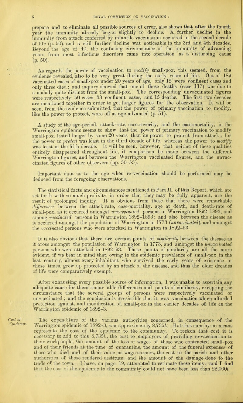 prepare and to eliminate all possible sources of error, also shows that after the fourth year the immunity already began slightly to decline. A further decline in the immunity from attack conferred by infantile vaccination occurred in the second decade of life (p. 50), and a still further decline was noticeable in the 3rd and 4th decades. Beyond the age of 40, the confusing circumstance of the immunity of advancing years from most infectious disorders came into operation as a disturbing cause (p. 50). As regards the power of vaccination to modify small-pox, this seemed, from the evidence revealed, also to be very great during the early years of life. Out of 189 vaccinated cases of small-pox under 20 years of age, only 12 were confluent cases and only three died ; and inquiry showed that one of these deaths (case 117) was due to a malady quite distinct from the small-pox. The corresponding unvaccinated figures were respectively, 50 cases, 33 confluent cases, and 15 deaths. The first two decades are mentioned together in order to get larger figures for the observation. It will be seen, from the evidence submitted, that the power of primary vaccination to modify, like the power to protect, wore off as age advanced (p. 51). A study of the age-period, attack-rate, case-severity, and the case-mortality, in the Warrington epidemic seems to show that the power of primary vaccination to modify small-pox, lasted longer by some 20 years than its power to protect from attack ; for the power to protect was least in the third decade of life, whereas the power to modify was least in the fifth decade. It will be seen, however, that neither of these qualities entirely disappeared throughout life, if comparison be made between the difierent W^arrington figures, and between the Warrington vaccinated figures, and the unvac- cinated figures of other observers (pp. 50-55). Important data as to the age when re-vaccination should be performed may be deduced from the foregoing ohservations. The statistical facts and circumstances mentioned in Part II. of this Eeport, which are set forth with so much prolixity in order that they may be fully apparent, are the result of prolonged inquiry. It is obvious from these that there were remarkable differences between the attack-rate, case-mortality, age at death, and death-rate of small-pox, as it occurred amongst unvaccinated persons in Warrington I892-I893, and among vaccinated persons in Warrington 1892-1893; and also between the disease as it occurred amongst the population of Warrington in 1773 iunvacciimted), and amongst the vaccinated persons who were attacked in Warrington in 1892-93. It is also obvious that there are certain points of similarity between the disease as it arose amongst the population of Warrington in 1773, and amongst the unvaccinated persons who were attacked in 1892-93. These points of similarity are all the more evident, if we bear in mind that, owing to the epidemic prevalence of small-pox in the last century, almost every inhabitant who survived the early years of existence in those times, grew up protected by an attack of the disease, and thus the older decades of life were comparatively exempt. After exhausting every possible source of information, I was unable to ascertain any adequate cause for these remar able difierences and points of similarity, excepting the circumstance that the several groups of persons were respectively vaccinated or unvaccinated; and the conclusion is irresistible that it was vaccination which afforded protection against, and modification of, small~pox in the earlier decades of life in the Warrington epidemic of 1892-3. Cost of The expenditure of the various authorities concerned, in consequence of the ■lipidemic. vY'arrington epidemic of 1892-3, was approximately 8,735But this sum by no means represents the cost of the epidemic to the community. To reckon that cost it is necessary to add to this 8,735L, the cost to employers of providing re-vaccination to their workpeople, the amount of the loss of wages of those who contracted small-pox and of their friends at the time of quarantine, the amount of the funeral expenses of those who died and of their value as wage-earners, the cost to the parish and other authorities of those rendered destitute, and the amount of the damage done to the trade of the town. I have, on page 19, attempted to estimate these items ; and I find that the cost of the epidemic to the community could not have been less than 22,000Z.