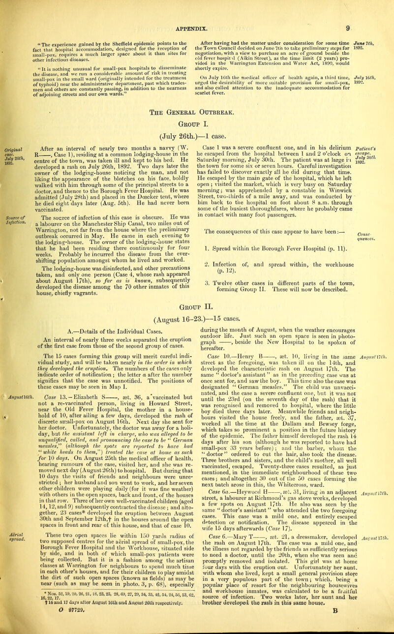  The experience gained by the Sheffield epidemic points to the fact that hospital accommodation, designed for the reception of small-pox, requires a much larger space about it than sites for other infectious diseases.  It is nothing unusual for small-pox hospitals to disseminate the disease, and we run a considerable amount of risk in treating small-pox in the small ward (originally intended for the treatment of typhoid) near the administrative department, past which trades- men and others are constantly passing, in addition to the nearness of adjoining streets and our own wards. After having had the matter under consideration for some time June 7th, the Town Council decided on June 7th to take preliminary steps for 1S92. negotiation, with a view to purchase an acre of ground beside the old fever hospit il (Aikin Street), as the time limit (2 years) pro- vided in the Warrington Extension and Water Act, 1890, would siiortly expire. On July IGth the medical officer of health again, a third time, July Idth, urged the desirability of more suitable provision for small-pox, 1892. and also called attention to the inadequate accommodation for scarlet fever. Source of Infection. Aerial spread. The General Outbreak. Group I. (July 26th.)—1 case. After an interval of nearly two months a navvy (W. R , Case 1), residing at a common lodging-house in the centre of the town, was taken ill and kept to his bed. He developed a rash on July 26th, 1892. Two days later the owner of the lodging-house noticing the man, and not liking the appearance of the blotches on his face, boldly walked with him through some of the principal streets to a doctor, and thence to the Borough Fever Hospital. He was admitted (July 28th) and placed in the Doecker tent, where he died eight days later (Aug. 5th). He had never been vaccinated. The .source of infection of this case is obscure. He was a labourer on the Manchester Ship Canal, two miles out of Warrington, not far from the house where the preliminary outbreak occurred in May. He came in each evening to the lodging-house. The owner of the lodging-house states that he had been residing there continuously for four weeks. Probably he incurred the disease from the ever- shifting population amongst whom he lived and worked. The lodging-house was disinfected, and other precautions taken, and only one person (Case 4, whose rash appeared about August 17th), so far as is known, subsequently developed the disease among the 70 other inmates of this housCj chiefly vagrants. July 3Qfk 1892. Case 1 was a severe confluent one, and in his delirium Patient's he escaped from the hospital between 1 and 2 o'clock on escape. Saturday morning, July 30th. The patient was at large ri the town for some six or seven hours. Careful investigation has failed to discover exactly alll he did during that time. He escaped by the main gate of the hospital, which he left open ; visited the market, which is very busy on Saturday morning; was apprehended by a constable in Winwick Street, two-thirds of a mile away, and was conducted by him back to the hospital on foot about 8 a.m. through some of the busiest thoroughfares, where he probably came in contact with many foot passengers. The consequences of this case appear to have been:— 1. Spread within the Borough Fever Hospital (p. 11). 2. Infection of, and spread within, the workhouse (p. 12). 3. Twelve other cases in different parts of the town, forming Group 11. These will now be described. Consc-: quences. Group II. (August 16-23.)—15 cases. A.—Details of the Individual Cases. An interval of nearly three weeks separated the eruption of the first case from those of the second group of cases. The 15 cases forming this group will merit careful indi- vidual study, and will be taken nearly in the order in which they developed the eruption. The numbers of the cases only indicate order of notification ; the letter a after the number signifies that the case was unnotified. The positions of these cases may be seen in Map I. Case 13. —Elizabeth S , set. 36, a'vaccinated but not a re-vaticinated person, living in Howard Street, near the Old Fever Hospital, the mother in a house- hold of 10, after ailing a few days, developed the rash of discrete small-pox on August 16tb. Next day she sent for her doctor. Unfortunately, the doctor was away for a holi- day, but the assistant left in charge, who was alleged to be unqiialified, called, and pronouncing the case to be  German measles, {although the spots are reported to have had white heads to them,'') treated the cane at home as such for 10 days. On August 25th the medical officer of health, hearing rumours of the case, visited her, and she was re- moved next day (August 26th) to hospital. But during that 10 days the visits of friends and neighbours were unre- stricted ; her husband and son went to work, and her seven other children were playing daily (for it was fine weather) with others in the open spaces, back and front, of the houses in that row. Three of her own well-vaccinated children (aged 14,12, and 9) subsequently contracted the disease ; and alto- gether, 23 cases* developed the eruption between August 30th and September 12th,t in the houses around the open spaces in front and rear of this house, and that of case 10. These two open spaces lie within 150 yards radius of two supposed centres for the aerial spread of small-pox, the Borough Fever Hospital and the AVorkhouse, situated side by side, and in both of which small-pox patients were being collected. But it is a fashion among the artisan classes at Warrington for neighbours to spend much time in each other's houses, and for their children to play amidst the dirt of such open spaces (known as fields) as may be near (such as may be seen in photo. 3, p. 68), especially • Nos. 52,19, 20, 26, 21, 18,23, 25, 28, 69, 27, 29, 3i, 35, 42, 54, 24,66, 53, 02, 16,22,17. 114 and 17 days after August 16th; and August 2fith respectively. O 87729, during the month of August, when the weather encourages outdoor life. Just such an open space is seen in photo- graph , beside the New Hospital to be spoken of hereafter. Case 10.—Henry B , set. 10, living in the same Augustxiin. street as the foregoing, was taken ill on the 14th, and developed the characteristic rash on August l/th. The same  doctor's assistant as in the preceding case was at once sent for, and saw the boy. This time also the case was designated  German measles. The child was unvacci- nated, and the case a severe confluent one, but it was not until the 23rd (on the seventh day of the rash) that it was recognised and removed to hospital, where the little boy died three days later. Meanwhile friends and neigh- bours visited the house freely, and the father, set. 37. worked all the time at the Dallam and Bewsey forge, which takes so prominent a position in the future history of the ej)idemic. The father himself developed the rash 14 days after his son (although he was reported to have had small-pox 33 years before); and the barber, whom the doctor ordered to cut the hair, also took the disease. Three brothers and sisters, and the child's mother, all well vaccinated, escaped. Twenty-three cases resulted, as just mentioned, in the immediate neighbourhood of these two cases ; and altogether 30 out of the 50 cases forming the next batch arose in this, the Whitecross, ward. Case 6a.—Heywood, H—■—,03!;. 31, living in an adjacent Augustutu. street, a labourer at Richmond's gas stove works, developed a few spots on August l/th. He also was seen by the same doctor's assistant who attended the two foregoing cases. This case was a mild one, and entirely escaped dptection or notification. The disease appeared in the wife 15 days afterwards {Case 17). Case 6.—Mary T , ast. 21, a dressmaker, developed AucitstiUh. the rash on August 17th. The case was a mild one, and the illness not regarded by the friends as sufficiently serious to need a doctor, until the 20th, when she was seen and promptly removed and isolated. This girl was at home lour days with the eruption out. Unfortunately her aunt, with whom she lived, kept a small general provision store in a very populous part of the town; which, being a popular place of resort for the neighbouring housewives and workhouse inmates, was calculated to be a frtiitful source of infection. Two weeks later, her aunt and her brother developed the rasb in this same house, B