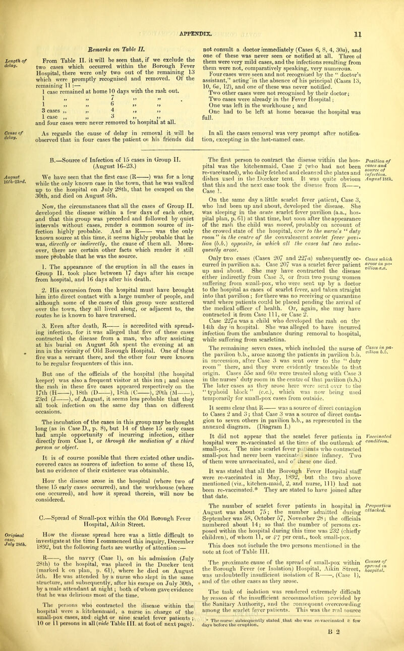Remarks on Table II. From Table II. it will be seen that, if we exclude the two cases which occurred within the Borough Fever Hospital, there were only two out of the remaining 13 which were promptly recognised and removed. Ol' the remaining 11 :— 1 case remained at home 10 days with the rash out. 1 „ „ 7 ,) 3J 1 ,, ,j 6 >5 >> 3 cases ,, „ 4 ,, ,, 1 case ,, „ >) _ )) and four cases were never removed to hospital at all. As regards the cause of delay in removal it will be observed that in four cases the patient on his friends did not consult a doctor immediately (Cases 6, 8, 4, 30a), and one of these was never seen or notified at all. Three of them were very mild cases, and the infections resulting from them were not, comparatively speaking, very numerous. Four cases were seen and not recogniaed by the ■ doctor's assistant, acting' in the absence of his principal (Cases 13, 10, Ga, 12), and one of these was never notified. Two other cases were not recognised by their doctor; Two cases were already in the Fever Hospital; One was left in the workhouse ; and One had to be left at home because the hospital was full. In all the cases removal was very prompt after notifica- tion, excepting in tlie last-named case. B.—Source of Infection of 15 cases in Group II. (August 16-23.) We have seen that the first case (R ) was for a long while the only known case in the town, that he was walked up to the hospital on July 28th, that he escaped on the 30th, and died on August 5th. Now, the circumstances that all the cases of Group II. developed the disease within a few days of each other, and that this group was preceded and followed by quiet intervals without cases, render a common source of in- fection highly probable. And as R was the only known source at this time, it seems highly probable that he was, directly or indirectly, the cause of them all. More- over, there are certain other facts which render it still more probable that he was the source. 1. The appearance of the eruption in all the cases in Group II. took jilace between 17 days after his escape from hospital, and 16 days after his death. 2. His excursion from the hospital must have brought him into direct contact with a large number of people, and although some of the cases of this group were scattered over the town, they all lived along, or adjacent to, the routes he is known to have traversed. 3. Even after death, R is accredited with spread- ing infection, for it was alleged that five of these cases contracted the disease from a man, who after assisting at his burial on August 5th spent the evening at an inn in the vicinity of Old Borough Hospital. One of these five was a servant there, and the other four were known to be regular frequenters of this inn. But one of the officials of the hospital (the hospital keeper) was also a frequent visitor at this inn ; and since the rash in these five cases appeared respectively on the 17th (H ), 18th (D ), 18th (G ), 20th (M ), 23rd (J—■—), of August, it seems less probable that they all took infection on the same day than on different occasions. The incubation of the cases in this group may be thought long (as in Case D., p. 8), but 14 of these 15 early cases had ample opportunity of incurring infection, either directly from Case 1, or through the mediation of a third person or object. It is of course possible that there existed other undis- covered cases as sources of infection to some of these 15, but no evidence of their existence was obtainable. How the disease arose in the hospital (where two of these 15 early cases occurred), and the workhouse (where one occurred), and how it spread therein, will now be considered. 0.—Spread of Small-pox within the Old Borough Fever Hospital, Aikin Street. How the disease spread here was a little difficult to investigate at the time I commenced this inquiry, December 1892, but the following facts are worthy of attention:— R , the navvy (Case 1), on his admission (July 28th) to the hospital, was placed in the Doecker tent (marked k on plan, p. 61), where he died on August 5th. He was attended by a nurse who .slept in the same structure, and subsequently, after his escape on July .JOth, by a male attendant at night; both ofv/hom gave evidence that he was delirious most of the time. The persons who contracted the disease within the hospital were a kitclienmaid, a nurse in charge of the small-pox cases, and eight or nine scarlet fever patients ; 10 or 11 persons in all (vide Table III. at foot of next page). arose m pa- vilion a.a. Jases in pa- vilion b.h. The first person to contract the disease within the hos- Position of pital was the kitchenmaid, Case 2 (who had not been cases and re-vaccinated), who daily fetched and cleanssd the plates and Tnfeltion. dishes u.sed in the Duscker tent. It was quite obvious August\%tli. that this and the next case took the disease from R- , Case 1. On the same day a little scarlet fever patient. Case 3, who had been up and about, developed the disease. She was sleeping in the acute scarlet fever pavilion (a.a., hos- pital plan, p. 61) at that time, but soon after the appearance of the rash the child was moved, probably on account of the crowed state of the hospital, over to the nurses  duty room  ill the centre of the convalescent scarlet fever pavi- lion {h.h.) opposite, in which all the cases but two subse- quently arose. Only two cases (Cases 207 and 227a) subsequently oc- Cases lohicJi curred in pavilion a.a. Case 207 was a scarlet fever patient up and about. She may have contracted the disease either indirectly from Case 3, or from two young women suffering from small-pox, who were sent up by a doctor to the hospital as cases of scarlet fever, and taken straight into that pavilion; for there was no receiving or quarantine ward where patients could be placed pending the arrival of the medical officer cf health. Or, again, she may have contracted it from Case 111, or Case 2. Case 227a. was a child who developed the rash on the 14th day in hospital. She was alleged to have incurred infection from the ambulance during removal to hospitals while suffering from scarletina. The remaining seven cases, which included the nurse of the pavilion b.b., arose among the patients in pavihon b.b. in succession, after Case 3 was sent over to the '' duty room there, and they were evidently traceable to that origin. Cases 55« and G0« were treated along with Case 3 in the nurses' duty room in the centre of that pavilion (b.b.) The later cases as they arose here were sent over to the typhoid block (c.c), which v/as now being used temporarily for small-pox cases from outside. It seems clear that R was a source of direct contagion to Cases 2 and 3; that Case 3 was a source of direct conta- gion to seven others in pavilion b.b., as represented in the annexed diagram. (Diagram I.) It did not appear that the scarlet fever patients in hospital were re-vaccinated at the timo of the outbreak of small-pox. The nine scarlet fever p Jients v.'ho contracted small-pox had never been vaccinat' -since infancy. Two of them were unvaccinated, and o'' .;hese one died. It was stated that all the Borough Fever Hospital staff were re-vaccinated in May, 18.02, but the two above mentioned (viz., kitchen-maid, 2, and nurse. 111) had not been re-vaccinated.* They are stated to have joined after that date. The number of scarlet fever patients in hospital in Proportion August was about 75; the number admitted during *^'^'^'''^<^- September was 58, October 57, November 28; the officials numbered about 14; ao that the number of persons ex- posed within the hospital during this time was 232 (chiefly children), of whom 11, or 47 per cent., took small-pox. This does not include the two persons mentioned in the note at foot of Table III. The proximate cause of the spread of small-pox within f^^'f^^ the Borough Fever (or Isolation) Hospital, Aikin Street, ^/^spltall'' was undoubtedly insufficient isolation of R , (Case 1), and of the other cases as they arose. The task of isolation was rendered extremely difficult by reason of the insufficient accommodation provided by the Sanitary Authority, and the consequent overcrowding among the scarlet fever patients. This was the real source • The nurse subseciueiitly stated, ^that she was re-viicclnated a few days before the eruption, B 2 Vaccinated condition.