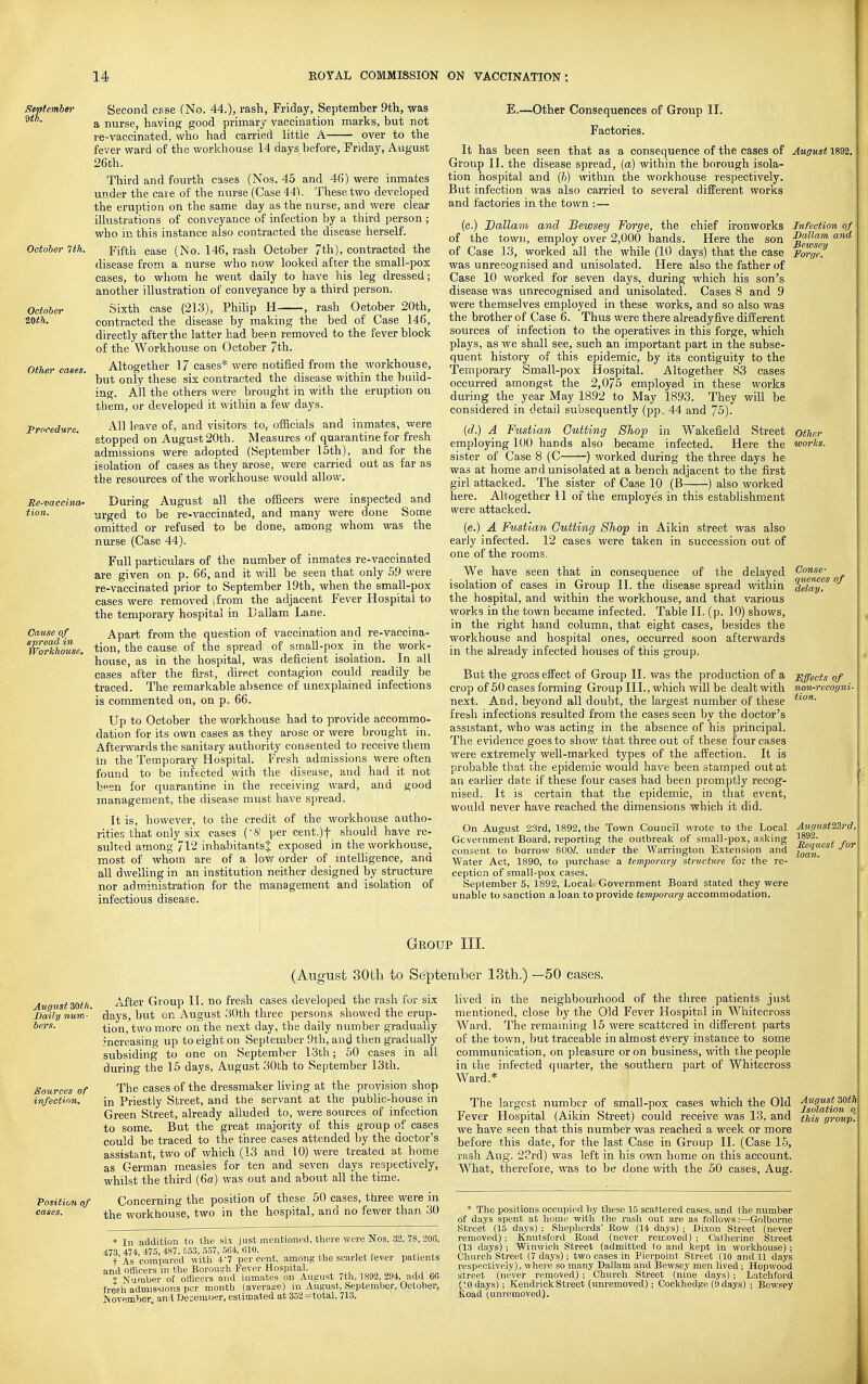 September Second esse (No. 44.), rash, Friday, September 9th, was a nurse, having good primary vaccination marks, but not re-vaccinated, who had carried little A over to the fever ward of the workhouse 14 days before, Eriday, August 26th. Third and fourth cases (Nos. 45 and 46) were inmates under the care of the nurse (Case 44). These two developed the eruption on the same day as the nurse, and were clear illustrations of conveyance of infection by a third person ; who in this instance also contracted the disease herself. October 1th. fifth case (No. 146, rash October 7th), contracted the disease from a nurse who now looked after the small-pox cases, to whom he went daily to have his leg dressed; another illustration of conveyance by a third person. Sixth case (213), Philip H -, rash October 20th, contracted the disease by making the bed of Case 146, directly after the latter had been removed to the fever block of the Workhouse on October 7th. Altogether 17 cases* were notified from the workhouse, but only these six contracted the disease within the build- ing. All the others were brought in with the eruption on them, or developed it within a few days. All leave of, and visitors to, officials and inmates, were stopped on August 20th. Measures of quarantine for fresh admissions were adopted (September 15th), and for the isolation of cases as they arose, were carried out as far as the resources of the workhouse would allow. During August all the officers were inspected and urged to be re-vaccinated, and many were done Some omitted or refused to be done, among whom was the nurse (Case 44). Full particulars of the number of inmates re-vaccinated are given on p. 66, and it will be seen that only 59 were re-vaccinated prior to September 19th, when the small-pox cases were removed sfrom the adjacent Fever Hospital to the temporary hospital in Dallam Lane. Apart from the question of vaccination and re-vaccina- tion, the cause of the spread of small-pox in the work- house, as in the hospital, was deficient isolation. In all cases after the first, direct contagion could readily be traced. The remarkable absence of unexplained infections is commented on, on p. 66. Up to October the workhouse had to provide accommo- dation for its own cases as they arose or were brought in. Afterwards the sanitary authority consented to receive them in the Temporary Hospital. Fresh admissions were often found to be infected with the disease, and had it not been for quarantine in the receiving ward, and good management, the disease must have spread. It is, however, to the credit of the workhouse autho- rities that only six cases ('5' per cent.)t should have re- sulted among 712 inhabitants^ exposed in the workhouse, most of whom are of a low order of inteUigence, and all dwelling in an institution neither designed by structure nor adm.inistration for the management and isolation of infectious disease. October 20th. Other eases. Procedure. Re-vaccina- tion. Other worlcs. Cause of spread in Workhouse, E.—Other Consequences of Group 11. Factories. It has been seen that as a consequence of the cases of August 1892. Group II. the disease spread, (a) within the borough isola- tion hospital and (?>) within the workhouse respectively. But infection was also carried to several difPerent works and factories in the town :— (c.) Dallam and Bewsey Forge, the chief ironworks Infection of of the town, employ over 2,000 hands. Here the son ^^'^^ of Case 13, worked all the while (10 days) that tlie case Forge. was unrecognised and unisolated. Here also the father of Case 10 worked for seven days, during which his son's disease was unrecognised and unisolated. Cases 8 and 9 were themselves employed in these works, and so also was the brother of Case 6. Thus were there alreadyfive different sources of infection to the operatives in this forge, which plays, as we shall see, such an important part in the subse- quent history of this epidemic, by its contiguity to the Temporary Small-pox Hospital. Altogether 83 cases occurred amongst the 2,075 employed in these works during the year May 18.92 to May 1893. They will be considered in detail subsequently (pp. 44 and 75). {d.) A Fustian Gutting Shop in Wakefield Street employing 100 hands also became infected. Here the sister of Case 8 (C ) worked during the three days he was at home and unisolated at a bench adjacent to the first girl attacked. The sister of Case 10 (B ) also worked here. Altogether 11 of the employes in this establishment were attacked. (e.) A Fustian Gutting Shop in Aikin street was also early infected. 12 cases were taken in succession out of one of the rooms. We have seen that in consequence of the delayed isolation of cases in Group II. the disease spread within the hospital, and within the workhouse, and that various works in the town became infected. Table II. (p. 10) shows, in the right hand column, that eight cases, besides the workhouse and hospital ones, occurred soon afterwards in the already infected houses of this group. But the gross effect of Group II. was the production of a lEffects of crop of 50 cases forming Group III., which will be dealt with non-recogni-1 next. And, beyond all doubt, the largest number of these fresh infections resulted from the cases seen by the doctor's assistant, who was acting in the absence of his principal. The evidence goes to show that three out of these four cases were extremely well-marked types of the affection. It is probable that the epidemic would have been stamped out at an earlier date if these four cases had been promptly recog- nised. It is certain that the epidemic, in that event, j would never have reached the dimensions which it did. 1 On August 23rd, 1892, the Town Council wrote to the Local AwffUst2Zrd, Gcvernment Board, reporting the outbreak of small-pox, asking ^^2- , „ cimsent to borrow 800/. under the Warrington Extension and i^l'^^^'^ J^ Water Act, 1890, to purchase a temporary structure for the re- ception of small-pox cases. September 5, 1892, Local Government Board stated they were unable to sanction a loan to provide temporary accommodation. Conse- quences of loan. Group III. (August 30th to Sdf)tember 13th.) —50 eases. August SOth. Daily num- bers. Sources of infection. Position of cases. After Group II. no fresh cases developed the rash for six days, but on August 30th three persons showed the erup- tion, two more on the next day, the daily number gradually increasing up to eight on September 9th, and then gradually subsiding to one on September 13th; 50 cases in all during the 15 days, August 30th to September 13th. The cases of the dressmaker living at the provision shop in Priestly Street, and the servant at the public-house in Green Street, already alluded to, were sources of infection to some. But the great majority of this group of cases could be traced to the three cases attended by the doctor's assistant, two of which (13 and 10) were treated at home as German measles for ten and seven days respectively, whilst the third (6a) was out and about all the time. Concerning the position of these 50 cases, three were in the workhouse, two in the hospital, and no fewer than 30 * In addition to the six just mentioned, there were Nos. 32, 78, 206, 473, 474, 475, 487, 5.53, 557, 564, 610. t As compared with 4'7 percent, among the scarlet fever patients and officers in the Borough Fever Hospital. i Number ol officers and inmates on August 7th, 1892, 294, add 60 fresh admissions iter month (averajre) in August, September, October, INovemher. and Desemuer, estimated at 352=total, 713. lived in the neighbourhood of the three patients just mentioned, close by the Old Fever Flospital in Whitecross Ward. The remaining 15 were scattered in different parts of the town, but traceable in almost every instance to some communication, on pleasure or on business, with the people in the infected quarter, the southern part of Whitecross Ward.* The largest number of small-pox cases which the Old jggi^ff^„ Fever Hospital (Aikin Street) could receive was 13, and i/^j group. we have seen that this number was reached a week or more before this date, for the last Case in Group II. (Case 15, rash Aug. 23rd) was left in his own home on this account. What, therefore, was to be done with the 50 cases, Aug. * The positions occupied by these 15 scattered cases, and the number of days spent at homo with the rash out are as follows:—Golborne Street (15 days) ; Shepherds' Row (14 days) ; Dixon Street (never removed); Knutsford Road (never removed) ; Catherine Street (13 days) ; Winwioh Street (admitted to and kept in worlchouse) ; Church Street (7 days); two cases in Pierpoint Street (10 and 11 days respectively), where so many Dallam and Bewsey men lived; Hopwood street (never removed) ; Church Street (nine days) ; Latchford (TO days) ; Kendrick Street (unremoved); Cockhedge (9 days) ; Bewsey Koad lunremoved).