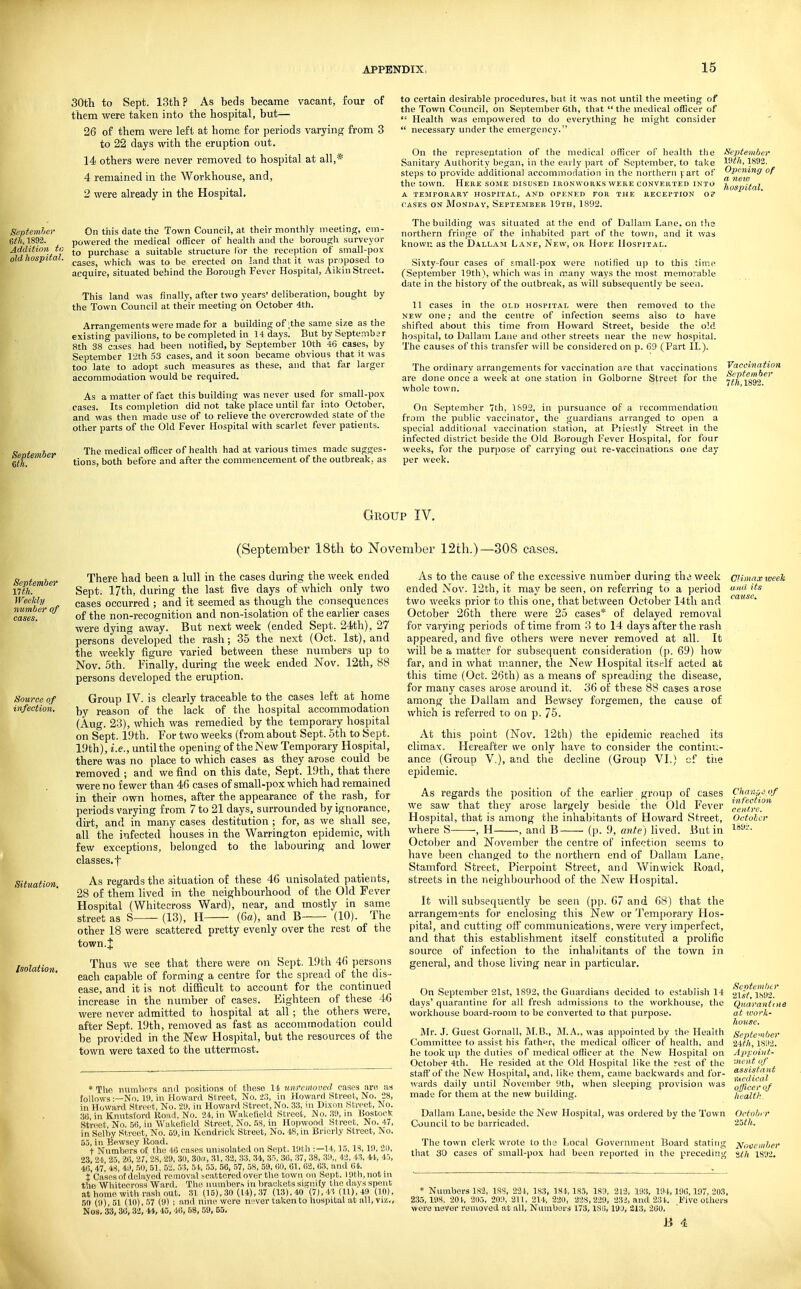 30th to Sept. 13th? As beds became vacant, four of them were taken into the hospital, but— 26 of them were left at home for periods varying from 3 to 22 days with the eruption out. 14 others were never removed to hospital at all,* 4 remained in the Workhouse, and, 2 were already in the Hospital. On this date the Town Council, at their monthly meeting, em- powered the medical officer of health and the borough surveyor to purchase a suitable structure lor the receiition of small-pox cases, which was to be erected on land that it was proposed fo acouire, situated behind the Borough Fever Hospital, Aikin Street. This land was finally, after two years' deliberation, bought by the Town Council at their meeting on October 4th. Arrann-ements were made for a building of ;the same size as the existing°pavilions, to be completed in 14 days. But by September 8th 38 cases had been notified, by September 10th 46 cases, by September 12th 53 cases, and it soon became obvious that it was too late to adopt such measures as these, and that far larger accommodation would be required. As a matter of fact this building was never used for small-pox cases. Its completion did not take place until far into October, and was then made use of to relieve the overcrowded state of the other parts of the Old Fever Hospital with scarlet fever patients. The medical officer of health had at various times made sugges- tions, both before and after the commencement of the outbreak, as to certain desirable procedures, but it was not until the meeting of the Town Council, on September 6th, that  the medical officer of  Health was empowered to do everything he might consider  necessary under the emergency. On the representation of the medical officer of health the lieptemher Sanitary Authority began, in the early part of Sc])tember, to take 1S92. steps to provide additional accommodation in the northern f art o!' '-'P'^ning of the town. Here some disused uionvvouks were converted into lio^pifril a temporary hospital, and opened for the reception o? cases on Monday, September 19th, 1892. The building was situated at the end of Dallam Lane, on the northern fringe of the inhabited part of the town, and it was known as the Dallam Lane, New, or Hope Hospital. Sixty-four cases of small-pox were notified up to this time (September 19th), which was in many ways the most memorable date in the history of the outbreak, as will subsequently be seen. 11 cases in the old hospital were then removed to the new one; and the centre of infection seems also to have shifted about this time from Howard Street, beside the old hospital, to Dallam Lane and other streets near the new hospital. The causes of this transfer will be considered on p. 69 (Part II.). The ordinary arrangements for vaccination are that vaccinations are done once a week at one station in Golborne Street for the whole town. On September 7th, 1S92, in pursuance of a recommendation from the public vaccinator, the guardians arranged to open a special additional vaccination station, at Piiestly Street in the infected district beside the Old Borough Fever Hospital, for four weeks, for the purpose of carrying out re-vaccinations one day per week. Vaccination September Group IV. (September 18th to November 12th.)—308 cases. September nth. Weekly number of Source of infection. Situation, Isolation, There had been a lull in the cases during the week ended Sept. 17th, during the last five days of which only two cases occurred ; and it seemed as though the consequences of the non-recognition and non-isolation of the earlier cases were dying away. But next week (ended Sept. 24th), 27 persons developed the rash; 35 the next (Oct. 1st), and the weekly figure varied between these numbers up to Nov. 5th. Finally, during the week ended Nov. 12th, 88 persons developed the eruption. Group IV. is clearly traceable to the cases left at home by reason of the lack of the hospital accommodation (Aug. 23), which was remedied by the temporary hospital on Sept. 19th. For two weeks (from about Sept. 5th to Sept. 19th), i.e., until the opening of theiSew Temporary Hospital, there was no place to which cases as they arose could be removed ; and we find on this date, Sept. 19th, that there were no fewer than 40 cases of small-pox which had remained in their own homes, after the appearance of the rash, for periods varying from 7 to 21 days, surrounded by ignorance, dirt, and in many cases destitution ; for, as we shall see, all the infected houses in the Warrington epidemic, with few exceptions, belonged to the labouring and lower classes, t As regards the situation of these 46 unisolated patients, 28 of them lived in the neighbourhood of the Old Fever Hospital (Whitecross Ward), near, and mostly in same street as S (13), H (6a), and B (10). The other 18 were scattered pretty evenly over the rest of the town.J Thus we see that there were on Sept. 19th 46 persons each capable of forming a centre for the spread of the dis- ease, and it is not difficult to account for the continued increase in the number of cases. Eighteen of these 46 were never admitted to hospital at all; the others were, after Sept. 19th, removed as fast as accommodation could be provided in the ITew Hospital, but the resources of the town were taxed to the uttermost. * The numbors and positions oE these 11 unfeinoved cases are as follows —No. 19, in Howard Street, No. -23, in Howard Street, No. 28, in Howard Street, No. 2il, in Howard Street.No. 3.3, in Dixon Street, No. 36 in Knutstord Uoiiil, No. 24, in Wakefield Street, No. 3!), in Hostoetc Street No. 5ti, in Wakelield Street, No. .IS, in Hopwood Street, No. 47, in Selby Street, No. 59, in Kendrick Street, No. 48, in Brierly Street, No. 53, in Be.wse.v Road. t Numbers o£ the 4S cases unisolated on Sept. Ittth :—1 15,13, in, 21), 23, 24, 25, 2fi, 27, 28, 29, 3(1, 30f(, 31, 32, 33, 34, 35, 3G, 37, 38, 39„ 42, 43, 44, 45, 4fi, 47, 48, 4!l, 50, 51, 53, 51., 53, 56, 57, 58, 59, (iO, 61, 62, 63, and 64. X Cases ot dehiyed removal jciitteredover the town on Sept. 19th, not in tlie Whitecross Ward. The numbers in lirackets signify the days spent at homo with rash out. 31 (15), .30 (14), 37 (13), 40 (7), 43 (11), 49 (10), 50 (9), 51 (10), .W (9) ; and nine were never taken to hospital at all, viz., Nos. 33, 36, 32, 44, 45, 46, 68, 59, 55- As to the cause of the excessive number during th^ week ended Nov. 12th, it may be seen, on referring to a period two weeks prior to this one, that between October l4tli and October 26th there were 25 cases* of delayed removal for varying periods of time from 3 to 14 days after the rash appeared, and five others were never removed at all. It will be a matter for subsequent consideration (p. 69) how far, and in what manner, the New Hospital itself acted at this time (Oct. 26th) as a means of spreading the disease, for many cases arose around it. 36 of these 88 cases arose among the Dallam and Bewsey forgemen, the cause of which is referred to on p. 75. At this point (Nov. 12th) the epidemic reached its climax. Hereafter we only have to consider the contini;- ance (Group V.), and the decline (Group VI.) cf ttie epidemic. As regards the position of the earlier group of cases we saw that they arose largely beside the Old Fever Hospital, that is among tlie inhabitants of Howard Street, where S -, H , and B (p. 9, ante) lived. But in October and November the centre of infection seems to have been changed to the northern end of Dallam Lane, Stamford Street, Pierpoint Street, and Win wick Road, streets in the neighbourhood of the New Hospital. It will subsequently be seen (pp. 67 and 68) that the arrangements for enclosing this New or Temporary Hos- pital, and cutting off communications, were very imperfect, and that this establishment itself constituted a prolific source of infection to the inhal)itants of the town in general, and those living near in particular. On .September 21st, 1892, the Guardians decided to establish 14 days' quarantine for all fresh admissions to the workhouse, the workhouse board-room to be converted to that purpose. Mr. J. Guest Gornall, RIB., BLA., was appointed by the Health Committee to assist his father, the medical officer of health, and he took up the duties of medical officer at the New Hospital on October 4th. He resided at the Old Hospital like the rest of the stall'of the New Hospital, and, like them, came backwards and for- wards daily until November 9th, when sleeping provision was made for them at the new building. Climax tveek uiai its cause. ChaKi^of infection centre. October l89i. Sentemhtr list, 1892. Quarantine at work- house. September •Zith, 1892. Appoint- ■,ncii t of assistant nu'i/ical olfluerof health Dallam Lane, beside the New Hospital, was ordered by the Town October Council to be barricaded. 25?/t. The town clerk wrote to the Local Govermnent Board stating November that 30 cases of small-pox had been reported in the preceding ■ith 1892. • Numbers 182, ISS, 221, 1S3, 181,183, 1S9, 212, 193, 194,196,197,203, 2,35,198, 201, 205, 209, 211, 214, 220, 228,229, 232, and 231, Five others were never removed at all, Numbors 173,186,19tl, 213, 260. J3 4