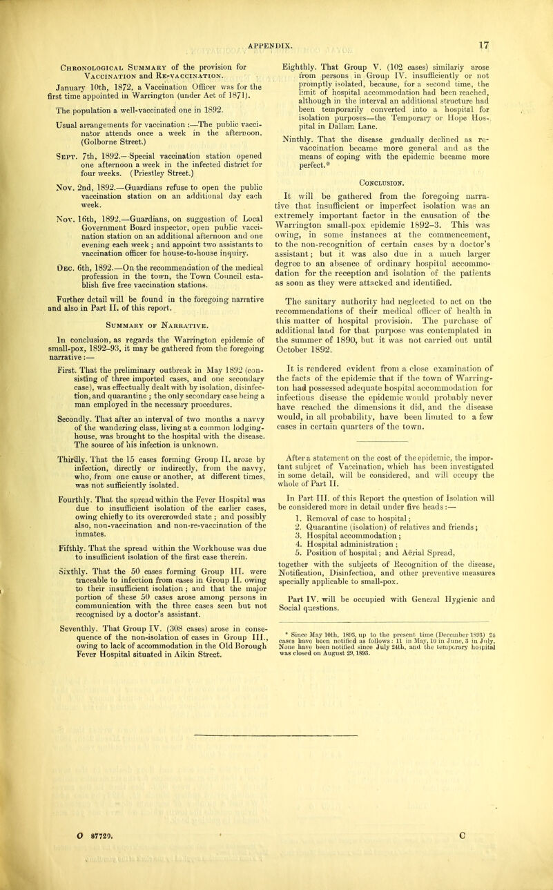 Chkonological Summary of the provision for Vaccination and Re-vaccination. January 10th, 1872, a Vaccination Officer was for the first time appointed in Warrin^on (under Act of 1871). The population a well-vaccinated one in 1892. Usual arrangements for vaccination :—The public vacci- nator attends once a week in the afternoon. (Golborne Street.) Sept. 7th, 1892.—Special vaccination station opened one afternoon a week in the infected district for four weeks. (Priestley Street.) Nov. 2nd, 1892.—Guardians refuse to open the public vaccination station on an additional day each week. Nov. 16th, 1892.—Guardians, on suggestion of Local Government Board inspector, open public vacci- nation station on an additional afternoon and one evening each week ; and appoint two assistants to vaccination officer for house-to-house inquiry. Oec. 6th, 1892.—On the recommendation of the medical profession in the town, the Town Council esta- blish five free vaccination stations. Further detail will be found in the foregoing narrative and also in Part II, of this report. Summary of Narrative. Ill conclusion, as regards the Warrington epidemic of small-pox, 1892-93, it may be gathered from the foregoing narrative:— First. Tliat the preliminary outbreak in May 1892 (con- sisting of three imported cases, and one secondary case), was effectually dealt with by isolation, disinfec- tion, and quarantine ; the only secondary case l)eing a man employed in the necessary procedures. Secondly. That after an interval of two months a navvy of the wandering class, living at a common lodging- house, was brought to the hospital with the disease. The source of his infection is unknown. Thirdly. That the 15 cases forming Group II. arose by infection, directly or indirectly, fi-om the navvy, who, from one cause or another, at different times, was not sufficiently isolated. Fourthly. That the spread within the Fever Hospital was due to insufficient isolation of the earlier cases, owing chiefly to its overcrowded state ; and possibly also, non-vaccination and non-re-vaccination of the inmates. Fifthly. That the spread within the Workhouse was due to insufficient isolation of the first case therein. Sixthly. That the 50 cases forming Group III. were traceable to infection from cases in Group 11. owing to their insufficient isolation; and that the major portion of these 50 cases arose among persons in communication with the three cases seen but not recognised by a doctor's assistant. Seventhly. That Group IV. (308 cases) arose in conse- quence of the non-isolation of cases in Group III., owing to lack of accommodation in the Old Borough Fever Hospital situated in Aikin Street. Eighthly. That Group V. (102 eases) similarly arose from persons in Group IV. insufficiently or not promptly isolated, because, for a second time, the limit of hospital accommodation had been reached, although in the interval an additional structure had been temporarily converted into a hospital for isolation purposes—the Temporary or Hope Hos- pital in Dallam Lane. Ninthly. That the disease gradually declined as re- vaccination became more general and as the means of coping with the epidemic became more perfect.* (IJONCLITSION. It will be gathered from the foregoing narra- tive that insufficient or imperfect isolation was an extremely important factor in the causation of the Warrington small-pox epidemic 1892-3. This was owing, in some instances at the commencement, to the non-recognition of certain cases by a doctor's assistant; but it was also due in a much larger degree to an absence of ordinary hoiipital accommo- dation for the reception and isolation of the patients as soon as they were attacked and identified. The sanitary authority had neglected to act on the recommendations of their medical officer of health in this matter of hospital provision. The purchase of additional land for that purpose was contemplated in the summer of 1890, but it was not carried out until October 1892. It is rendered evident from a close examination of the facts of the epidemic that if the town of Warring- ton had possessed adequate hospital accommodation for infectious disease the epidemic would probably never have reached the dimensions it did, and the disease would, in all probability, have been liinited to a few cases in certain quarters of the town. After a statement on the cost of the epidemic, the impor- tant subject of Vaccination, which has been investigated in some detail, will be considered, and v/ill occupy the whole of Part II. In Part III. of this Report the question of Isolation ^\ill be considered more in detail under five heads :— 1. Removal of case to hospital; 2. Quarantine (isolation) of relatives and friends; 3. Hospital accommodation; 4. Hospital administration ; 5. Position of hospital; and Aerial Spread, together with the subjects of Recognition of the disease. Notification, Disinfection, and other preventive measures specially applicable to small-pox. Part IV. will be occupied with General Hygienic and Social questions. * Since May 10th, 1893, up to the present time (December 1893) 21 cases have been notified as follows: 11 in May, 10 in June, 3 in July. None have been notified since July24tb, and the temporary hoipital was closed on August 29,1893. O 87720. C