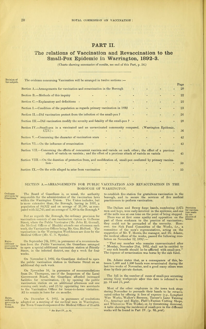PART II. The relations of Vaccination and Kevaccination to the Small-Pox Epidemic in Warrington, 1892-3. (Charts showing summaries of results, see end of this Part, p, 54.) Division of the subject. The evidence concerning Vaccination will be arranged in twelve sections:— Section A.—Arrangements for vaccination and revaccination in the Borough .... Section B.—Methods of this inquiry - - - Section C.—Explanatory and definitions Section I.—Condition of the population as regards primary vaccination in 1892 . _ . . Section II.—Did vaccination protect from the infection of the small-pox P - - - - Section 111.—Did vaccination modify the severity and fatality of the small-pox ? - Section IV.—Small-pox in a vaccinated and an unvaccinated community compared. (Warrington Epidemic, 1773.)- Section V.—Concerning the character of vaccination scars - - - - Section VI.—On the influence of revaccination - - Section VII.—Concerning the eflFects of concurrent vaccinia and variola on each other; the efPect of a previous attack of variola on vaccinia; and the effect of a previous attack of variola on variola Section VIII.—On the duration of protection from, and modification of, small-pox conferred by primary vaccina- tion Section IX.—On the evils alleged to arise from vaccination Page 20 22 22 23 26 28 36 42 43 45 50 55 SECTION A.—ARRANGEMENTS FOR PUBLIC VACCINATION AND REVACCINATION IN BOROUGH OF WARRINGTON. THE Ordinary The Board of Guardians is, as usual, the authority Gwu-lians'i''' responsible for the administration of the vaccination laws within the Warrington Union. The Union includes, but is more extensive than, the Borough, having in 1891, a population of 84,922 and an acreage of 31,168, as com- pared with .52,743, and an acreage of 1,968 in the Borough.* But as regards the Borough, the ordinary provision for vaccination consists of one vaccination station in Golborne Street, where the Public Vaccinator (Mr. John H. Gornall, the Medical Officer of Health) attends one afternoon each week, the Vaccination Officer being Mr. Geo. Holford. The vaccinations in the Warrington Workhouse are done by the Medical Officer (Mr. C. N. Spinks). Extra- ordinary provitiion by Guardians. Extra- ordinary provision by Town Council. On September 7th, 1892, in pursuance of a recommenda- tion from the Public Vaccinator, the Guardians arranged to open a special additional vaccination station at Priestly Street, in the infected district, one day a week for four weeks. On November 2, 1892, the Guardians declined to open the pubUc vaccination station in Golborne Street on an additional day each week. On Is^ovember 16, in pursuance of recommendations from Dr. Thompson, one of the Inspectors of the Local Government Board, the Guardians aiiorded increased facilities for revaccination, (1) by opening the public vaccination station on an additional afternoon and one evening each week; and (2) by appointing two assistants to the Vaccination Officer for house-to-house visitation. All to remain in force for six months. On December 6, 18.92, in pursuance of resolutions adopted at a meeting of the medical men in Warrington, the Town Council empowered the Medical Officer of Health * See Part IV., p. 82. to establish five station for gratuitous vaccination in the borough, and to secure the services of five medical practitioners to perform vaccination. The Dailam and Bewsy forge hands, numbering 2,075 Provision men and boys, v/ere early involved in the epidemic, and one tion^made^' of the mills was at one time on the point of being stopped, by em- There was at first some apathy and opposition on the J^^'J^™ °^ part of these workmen to the practice of vaccination; they could not be persuaded of the necessity. How- ever, the Sick Fund Committee of the Works, i.e., a committee of the men's representatives, acting on the suggestion of Mr. T. Morris, the manager, and Dr. Adams, the medical officer of the works, passed the following reso- lution on November 12, 1892 :—  That any member who remains unrevaccinated after  Monday, November 21st, 1892, shall not be entitled to  any sick benefit should he be afflicted with small-pox. The expense of revaccination was borne by the sick fund. Dr. Adams states that, as a consequence of this, be- tween 1,400 and 1,500 hands were revaccinated during the last two weeks of November, and a good many others were done by their private doctors. The fall in the number of cases of small-pox occurring among these workpeople after this date is referred to on pp. 44 and 75, post. Most of the other employers in the town took steps during November to persuade their hands to be revacci- nated either by offering it free of expense (e.g., Longford Wire Works, Walker's Brewery, Tanner's Lane Tanning Co., Armitage and Rigby, Piatt's Fustian Cutting Shops, and Whitecross Wire Works), or, by threatening dismissal. A table showing the incidence of small-pox in the difi'erent works will be found in Part IV. (p. 86,^os^).