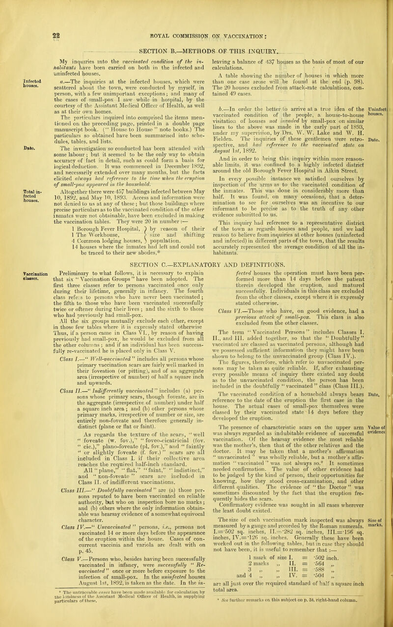 SECTION B.—METHODS OF THIS INQUIRY. Infected houses. Date. Total in- lected houses. My inquiries into the vaccinated condition of the in- nahitants have been carried on both in the infected and uninfected houses. a.—The inquiries at the infected houses, which were scattered about the town, were conducted by myself, in person, with a few unimportant exceptions; and many of the cases of small-pox I saw while in hospital, by the courtesy of the Assistant Medical Of&cer of Health, as well as at their own homes. The particulars inquired into comprised the items men- tioned on the preceding page, printed in a double page manuscript book. ( House to House  note books.) The particulars so obtained have been summarised into sche- dules, tables, and lists. The investigation so conducted has been attended with some labour ; but it seemed to be the only way to obtain accuracy of fact in detail, such as could form a basis for logical deduction. It was commenced in December 1892, and necessarily extended over many months, but the facts elicited always had reference to the time when the eruption of small-pox appeared in the household. Altogether there were 457 buildings infected between May 10, 1892, and May 10, 1893. Access and information were not denied to us at any of these ; but those buildings where precise particulars as to the vaccinated condition of the other inmates were not obtainable, have been excluded in making the vaccination tables. They were 20 in number :— 1 Borough Fever Hospital, J) by reason of their 1 The Workhouse, > size and shifting 4 Common lodging houses, ) population. 14 houses where the inmates had left and could not be traced to their new abodes,* leaving a balance of 437 houses as the basis of most of our calculations. * , A table showing the number of :houses in which more than one case arose will be founid at the end (p. 98). The 20 houses excluded from attack-rate calculations, con- tained 49 cases. < b.—In order the better to arrive at a true idea of the vaccinated condition of the people, a house-to-house visitation of houses not invaded by small-pox on similar lines to the above was made in the early part of 1893, under my supervision, by Drs. W. W. Lake and W. H. Fielden. The inquiries of these gentlemen were retro- spective, and had reference to the vaccinated state on August 1st, 1892. And in order to bring this inquiry within more reason- able limits, it was confined to a highly infected district around the old Borough Fever Hospital in Aikin Street. In every possible instance we satisfied ourselves by inspection of the arms as to the vaccinated condition of the inmates. This was done in considerably more than half. It was found, on many occasions, that a deter- mination to see for ourselves was an incentive to our informant to be precise as to the truth of any other evidence submitted to us. This inquiry had reference to a representative district of the town as regards houses and people, and we had reason to believe from inquiries at other houses (uninfected and infected) in different parts of the town, that the results accurately represented the average condition of all the in- habitants. trninfeot houses. Date. SECTION C—EXPLANATORY AND DEFINITIONS. Vaccination Preliminary to what follows, it is necessary to explain elaises. that six  Vaccination Groups  have been adopted. The first three classes refer to persons vaccinated once only during their lifetime, generally in infancy. The fourth class refeis to persons who have never been vaccinated ; the fifth to those who have been vaccinated successfully twice or oftener during their lives ; and the sixth to those who had previously had small-pox. All the six groups mutually exclude each other, except in those few tables where it is ex^jressly stated otherwise Thus, if a person came in Class VI., by reason of having previously had small-pox, he would be excluded from all the other columns ; and if an individual has been success- fully re-vaccinated he is placed only in Class V. Class I.— Well-vaccinated  includes all persons whose primary vaccination scars are fairly well marked in their foveation (or pitting), and of an aggregate area (irrespective of number) of half a square inch and upwards. Class II.— Indifferently vaccinated  includes (a) per- sons whose primary scars, though foveate, are in the aggregate (irrespective of number) under half a square inch area; and (b) other persons whose primary marks, irrespective of number or size, are entirely non-foveate and therefore generally in- distinct (plane or flat or faint). As regards the texture of the scars, well  foveate (w. fov.),  foveo-cicatricial (fov.  cic.), plano-foveate (pi. fov.), and  faintly  or slightly foveate (f. fov.)  scars are all included in Class I. if their collective area reaches the required half-inch standard. All plane, flat, faint, indistinct, and  non-foveate  scars are included in Class II. of indifferent vaccinations. Class III.— Doubtfully vaccinated  are (a) those per- sons reputed to have been vaccinated on reliable authority, but who on inspection bore no marks; and (b) others where the only information obtain- able was hearsay evidence of a somewhat equivocal character. Class IV.— Unvaccinated  persons, i.e., persons not vaccinated 14 or more days before the appearance of the eruption within the house. Cases of con- current vaccinia and variola are dealt with on p. 45. Class V.—Persons who, besides having been successfully vaccinated in infancy, were successfully  Re- vaccinated  once or more before exposure to the infection of small-pox. In the uninfected houses August 1st, 1892, is taken as the date. In the in- * The untraceable cases have been made available for calculation by ttie iindness of the Assistant Medical Officer ol Health, in supplying particulars of these. fected houses the operation must have been per- • formed more than 14 days before the patient therein developed the eruption^ and matured successfully. Individuals in this class are excluded from the other classes, except where it is expressly stated otherwise. Class VI.—Those who have, on good evidence, had a previous attack of small-pox. This class is also excluded from the other classes. The term Vaccinated Persons'' includes Classes I. II., and III. added together, so that the Doubtfully vaccinated are classed as vaccinated persons, although had we possessed sufficient information they might have been shown to belong to the unvaccinated group (Class IV.). The figures, therefore, which refer to unvaccinated per- sons may be taken as quite reliable. If, after exhausting every possible means of inquiry there existed any doubt as to the unvaccinated condition, the person has been included in the doubtfully vaccinated class (Class III.). The vaccinated condition of a household always bears Date, reference to the date of the eruption the first case in the house. The actual cases of small-pox themselves were classed by their vaccinated state 14 days before they developed the eruption. The presence of characteristic scars on the upper arm Value of was always regarded as indubitable evidence of successful evidenc« vaccination. Of the hearsay evidence the most reUable was the mother's, then that of the other relatives and the doctor. It may be taken that a mother's affirmation  unvaccinated  was wholly reliable, but a mother's affir- mation  vaccinated  was not always so.* It sometimes needed confirmation. The value of other evidence had to be judged by the kind of person, their opportunities for knowing, how they stood cross-examination, and other different qualities. The evidence of  the Doctor  was sometimes discounted by the fact that the eruption fre- quently hides the scars. Confirmatory evidence was sought in all cases wherever the least doubt existed. The size of each vaccination mark inspected was always Size of measured by a gauge and recorded by the Roman numerals. ™8,rks. I.=-502 sq. inches, II.=-282 sq. inches, ni.=:-196 sq. inches, IV.= *126 sq. inches. Generally these have been worked out in the following tables, but in case they should not have been, it is useful to remember that :— 1 mark of size I. 2 marks „ II. 3 „ „ III. and 4 „ „ IV. = -502 inch. = -564 „ = -588 „ = -504 ., ars all just over the required standard of half a square inch total area. * See f ui-ther remarks on this subject on p. 34, right-hand column.