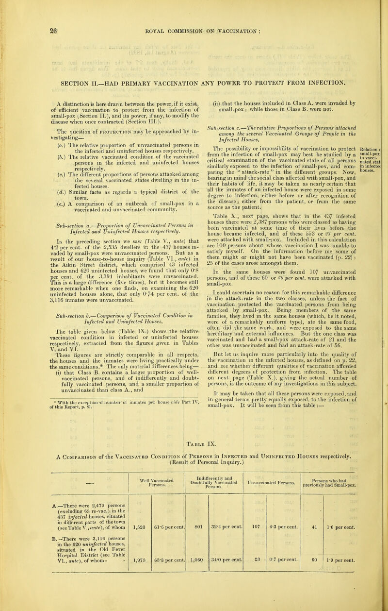 SECTION II.—HAD PRIMARY VACCINATION ANY POWER TO PROTECT FROM INFECTION. A distinction is liere drav/n between the power, if it exist, of efficient vaccination to protect from the infection of small-pox (Section II.), and its power, if any, to modify the disease when once contracted (Section III.). The question of protection may he approached by in- vestigating— (a.) llie relative proportion of unvaccinated persons in the infected and uninfected houses respectively. (&.) The relative vaccinated condition of the vaccinated persons in the infected and uninfected houses respectively. (c.) The different proportions of persons attacked among the several vaccinated states dwelling in the in- fected houses. (d.) Similar facts as regards a typical district of the town. (e.) A comparison of an outbreak of small-pox in a vaccinated and unvaccinated community. Subsection a.—Proportion of Unvaccinated Persons in Infected and Uninfected Houses respectively. In the preceding section we saw (Table V., ante) that 4'2 per cent, of the 2,535 dwellers in the 437 houses in- vaded by small-pox were unvaccmated persons. But as a result of our house-to-house inquiry (Table VI., ante) in the Aikin Street district, which comprised 43 infected houses and 620 uninfected houses, we found that only 0'8 per cent, of the .3,394 inhabitants were unvaccinated. This is a large difference (five times), but it becomes still more remarkable when one finds, on examining the 620 uninfected houses alone, that only 074 per cent, of the 3,116 inmates were unvaccinated. Sub-section b.—Comparison of Vaccinated Condition in Infected and Uninfected Houses. The table given below (Table IX.) shows the relative vaccinated condition in infected or uninfected houses respectively, extracted from the figures given in Tables V. and VI. These figures are strictly comparable in all respects, the houses and the inmates were living practically under the same conditions.* The only material differences being— (i) that Class B. contains a larger proportion of well- vaccinated persons, and of indifferently and doubt- fully vaccinated persons, and a smaller proportion of unvaccinated than class A., and ; * With tbe exception of number! of inmates per ihouse vide Part IV. of this Report, p. 83. houses. (ii) that the houses included in Class A. were invaded by small-pox; while those in Class B. were not. Subsection c.—The relative Proportions of Persons attacked among the several Vaccinated Groups of People in the Infected Houses. The possibility or impossibility of vaccination to protect Relation from the infection of small-pox may best be studied by a t™^]^'^'^ critical examination of the vaccinated state of all persons naSstat! similarly exposed to the infection of small-pox, and com- in infeoteti paring the  attack-rate  in the different groups. Now, bearing in mind the social class aff ected with small-pox, and their habits of life, it may be taken as nearly certain that all the inmates of an infected house were exposed in some degree to infection, either before or after recognition of the disease; either from the patient, or from the same source as the patient. Table X., next page, shows that in the 437 infected houses there were 2,387 persons who were classed as having been vaccinated at some time of their lives before the house became infected, and of these 553 or 23 per cent. were attacked with small-pox. Included in this calculation are 100 persons about whose vaccination I was unable to satisfy myself. On the information before me some of them might or might not have been vaccinated (p. 22) : 25 of the cases arose amongst them. In the same houses were found 107 unvaccinated persons, and of these 60 or 36 per cent, were attacked with small-pox. I could ascertain no reason for this remarkable difference in the attack-rate in the two classes, unless the fact of vaccination protected the vaccinated persons from being attacked by small-pox. Being members of the same families, they lived in the same houses (which, be it noted, were of a remarkably uniform type), ate the same food, often did the same work, and were exposed to the same hereditary and external influences. But the one class was vaccinated and had a small-pox attack-rate of 21 and the other was unvaccinated and had an attack-rate of 56. But let us inquire more particularly into the quality of the vaccination in the infected houses, as defined on p. 22, and see whether different qualities of vaccination afforded different degrees of protection from infection. The table on next page (Table X.), giving the actual number of persons, is the outcome of my investigations in this subject. It may be taken that all these persons were exposed, and in general terms pretty equally exposed, to the infection of small-pox. It will be seen from this table :— Table IX. A Comparison of the Vaccinated Condition of Persons in Infected and Uninfected Houses respectively. (Result of Personal Inquiry.) Well Vaccinated Persons. Indifferently and Doubtfully Vaccinated Persons. Unvaccinated Persons. Persons who had previously had Small-pox. A.—There were 2,472 persons (excluding 63 re-vac.) in the 437 infected houses, situated in different parts of the town (see Table V., ante), of whom 1,523 61'6 per cent 801 32-4 per cent. 107 4-3 per cent. 41 16 per cent. B.—There were 3,116 persons in the 620 uninfected houses, situated in the Old Fever Hospital District (see Table VI., ante), of whom- 1,973 633 per cent 1,060 34-0 per cent. 23 0-7 percent. 60 1'9 per cent.