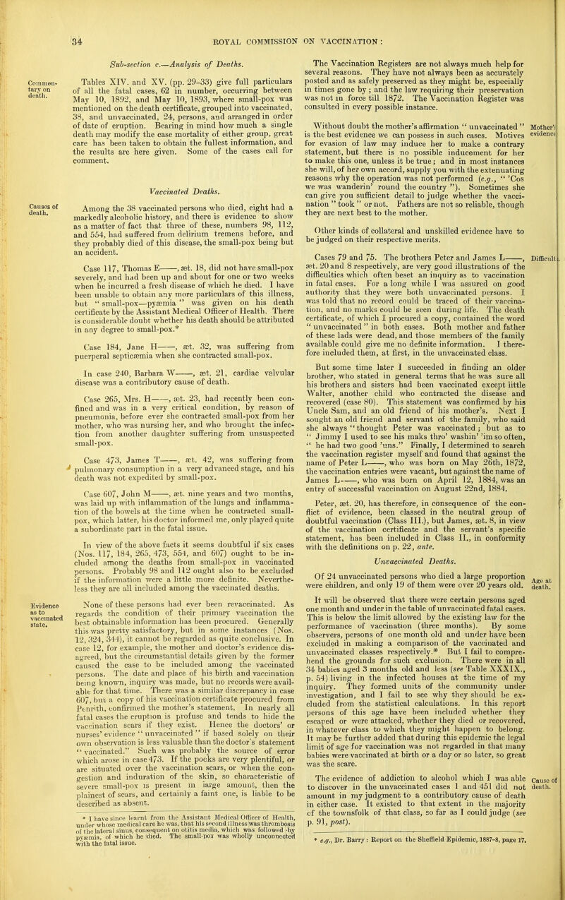 Commen- tary on death. Causes ot death. Evidence as to vaccinated state. Sub-section c.—Analysis of Deaths. Tables XIV. and XV. (pp. 29-33) give full particulars of all the fatal cases, 62 in number, occurring between May 10, 1892, and May 10, 1893, where small-pox was mentioned on the death certificate, grouped into vaccinated, 38, and unvaccinated, 24, persons, and arranged in order of date of eruption. Bearing in mind how much a single death may modify the case mortality of either group, great care has been taken to obtain the fullest information, and the results are here given. Some of the cases call for comment. Vaccinated Deaths. Among the 38 vaccinated persons who died, eight had a markedly alcoholic history, and there is evidence to show as a matter of fact that three of these, numbers 98, 112, and 554, had suffered from delirium tremens before, and they probably died of this disease, the small-pox being but an accident. Case 117, Thomas E , set. 18, did not have small-pox severely, and had been up and about for one or two weeks when he incurred a fresh disease of which he died. I have been unable to obtain any more particulars of this illness, but  small-pox—pyasmia  was given on his death certificate by the Assistant Medical Ofiicer of Health. There is considerable doubt whether his death should be attributed in any degree to small-pox.* Case 184, Jane H , set. 32, was suffering from puerperal septicaemia when she contracted small-pox. In case 240, Barbara W , aet. 21, cardiac valvular disease was a contributory cause of death. Case 265, Mrs. H , set. 23, had recently been con- fined and was in a very critical condition, by reason of pneumonia, before ever she contracted small-pox from her mother, who was nursing her, and who brought the infec- tion from another daughter suffering from unsuspected small-pox. Case 473, James T , eet. 42, was suffering from pulmonary consumption in a very advanced stage, and his death was not expedited by small-pox. Case 607, John M , set. nine years and two months, was laid up with inllammation of the lungs and inflamma- tion of the bowels at the time when he contracted small- pox, which latter, his doctor informed me, only played quite a subordinate part in the fatal issue. In view of the above facts it seems doubtful if six cases (Nos. 117, 184, 265, 473, 554, and 607) ought to be in- cluded among the deaths from small-pox in vaccinated persons. Probably 98 and 112 ought also to be excluded if the information were a little more definite. Neverthe- less they are all included among the vaccinated deaths. None of these persons had ever been revaccinated. As regards the condition of their primary vaccination the best obtainable information has been procured. Generally this was pretty satisfactory, but in some instances (Nos. 12, 324, 344), it cannot be regarded as quite conclusive. In case 12, for example, the mother and doctor's evidence dis- agreed, but the circumstantial details given by the former caused the case to be included among the vaccinated persons. The date and place of his birth and vaccination bemg known, inquiry was made, but no records were avail- able for that time. There was a similar discrepancy in case 6O7, but a copy of his vaccination certificate procured from Penrith, confirmed the mother's statement. In nearly all fatal cases the eruption is profuse and tends to hide the vaccination scars if they exist. Hence the doctors' or nurses'evidence  unvaccinated  if based solely on their own observation is less valuable than the doctor's statement vaccinated. Such was probably the source of error which arose in case 473. If the pocks are very plentiful, or are situated over the vaccination scars, or when the con- gestion and induration of the skin, so characteristic of severe small-pox is present m large amount, then the plainest of scars, and certainly a faint one, is liable to be described as absent. * I have since learnt from the Assistant Medical Officer of Health, under whose medical cai-e he was, that his second illness was thrombosis of the lateral sinus, consequent on otitis media, which was followed -by pyajmia, of which he Idled. The small-pos was wholly unconnected with the fatal issue. Mother'i evidencf Difficult , The Vaccination Registers are not always much help for several reasons. They have not always been as accurately posted and as safely preserved as they might be, especially in times gone by ; and the law requiring their preservation was not m force till 1872. The Vaccination Register was consulted in every possible instance. Without doubt the mother's affirmation  unvaccinated  is the best evidence we can possess in such cases. Motives for evasion of law may induce her to make a contrary statement, but there is no possible inducement for her to make this one, unless it be true; and in most instances she will, of her own accord, supply you with the extenuating reasons why the operation was not performed {e.g.,  'Cos we was wanderin' round the country ). Sometimes she can give you sufficient detail to judge whether the vacci- nation  took  or not. Fathers are not so rehable, though they are next best to the mother. Other kinds of collateral and unskilled evidence have to be judged on their respective merits. Cases 79 and 75. The brothers Peter and James L , set. 20 and 8 respectively, are very good illustrations of the difficulties which often beset an inquiry as to vaccination in fatal cases. For a long while I was assured on good authority that they were both unvaccinated persons. I was told that no record could be traced of their vaccina- tion, and no marks could be seen during life. The death certificate, of which I procured a copy, contained the word  unvaccinated  in both cases. Both mother and father of these lads were dead, and those members of the family available could give me no definite information. I there- fore included them, at first, in the unvaccinated class. But some time later I succeeded in finding an older brother, who stated in general terms that he was sure all his brothers and sisters had been vaccinated except little Walter, another child who contracted the disease and recovered (case 80). This statement was confirmed by his Uncle Sam, and an old friend of his mother's. Next I sought an old friend and servant of the family, who said she always thought Peter was vaccinated; but as to  Jimmy I used to see his maks thro' washin' 'imso often,  he had two good 'uns. Finally, I determined to search the vaccination register myself and found that against the name of Peter L , who was born on May 26th, 1872, the vaccination entries were vacant, but against the name of James L , who was born on April 12, 1884, was an entry of successful vaccination on August 22nd, 1884. Peter, set. 20, has therefore, in consequence of the con- flict of evidence, been classed in the neutral group of doubtful vaccination (Class III.), but James, set. 8, in view of the vaccination certificate and the servant's specific statement, has been included in Class II., in conformity with the definitions on p. 22, ante. Unvaccinated Deaths. Of 24 unvaccinated persons who died a large proportion a e at were children, and only 19 of them were over 20 years old. d^th. It will be observed tliat there were certain persons aged one month and under in the table of unvaccinated fatal cases. This is below the limit allowed by the existing law for the performance of vaccination (three months). By some observers, persons of one month old and under have been excluded in making a comparison of the vaccinated and unvaccinated classes respectively.* Bub I fail to compre- hend the grounds for such exclusion. There were in all 34 babies aged 3 months old and less (see Table XXXIX., p. 54) living in the infected houses at the time of my inquiry. They formed units of the community under investigation, and I fail to see why they should be ex- cluded from the statistical calculations. In this report persons of this age have been included whether they escaped or were attacked, whether they died or recovered, in whatever class to which they might happen to belong. It may be further added that during this epidemic the legal limit of age for vaccination was not regarded in that many babies were vaccinated at birth or a day or so later, so great was the scare. The evidence of addiction to alcohol which I was able Cause a to discover in the unvaccinated cases 1 and 451 did not death, amount in my judgment to a contributory cause of death in either case. It existed to that extent in the majority of the townsfolk of that class, so far as I could judge (see p. 9\,post). * e.g., Dr. Barry: Report on the Sheffield Epidemic, 1887-8, pa^e 17.
