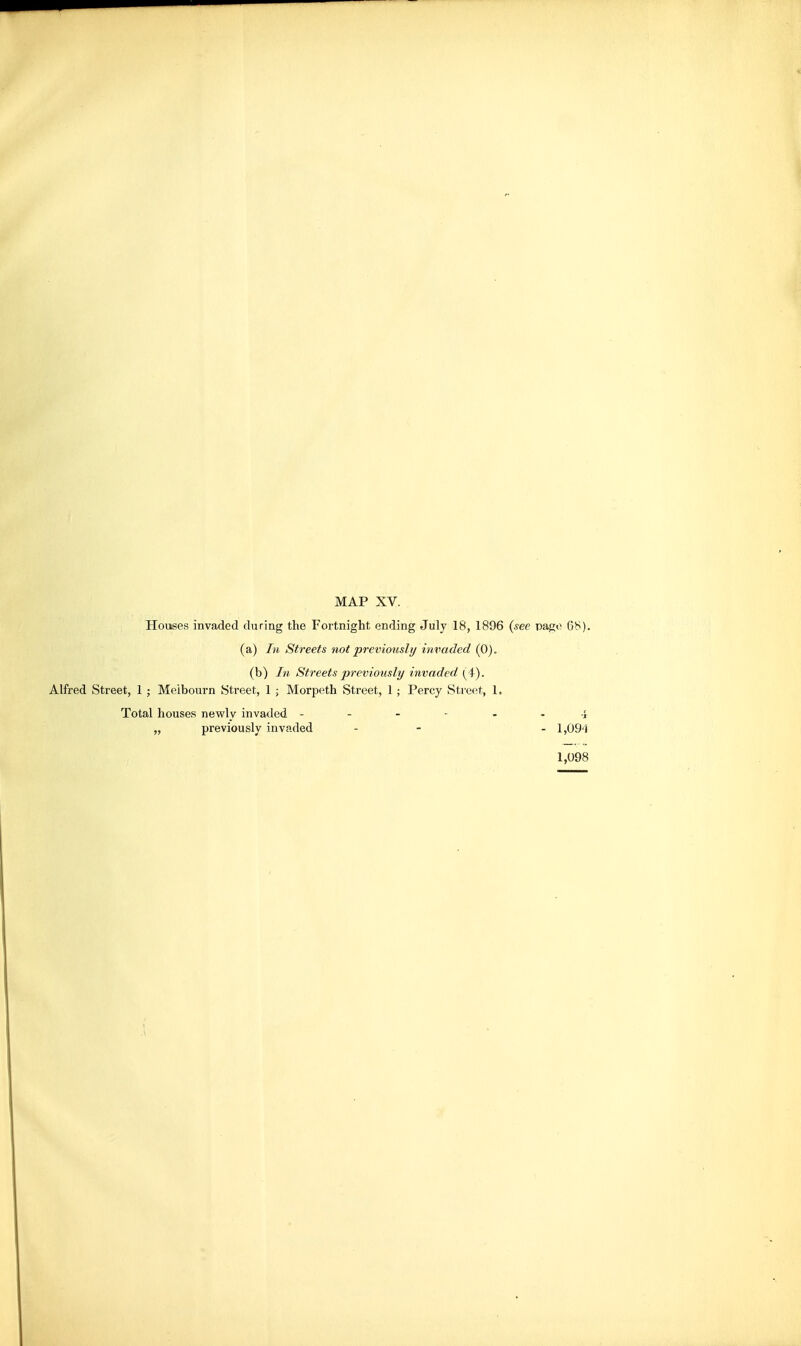 Houses invaded during the Fortnight ending July 18, 1896 {see pago 68). (a) In Streets not previously invaded (0). (b) In Streets previously invaded (^i). Alfred Street, 1 ; Meibourn Street, 1 ; Morpeth Street, 1; Percy Street, 1. Total houses newly invaded -i „ previously invaded - - - 1,09'i 1,098